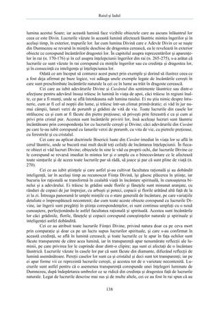 Raiul şi Iadul
138
lumina acestui Soare; iar această lumină face vizibile obiectele care au ascuns înlăuntrul lor
ceea ce este Divin. Lucrurile văzute în această lumină afectează lăuntric mintea îngerilor şi în
acelaşi timp, în exterior, trupurile lor. Iar cum lumina Divină care e Adevăr Divin ce se naşte
din Dumnezeu se revarsă în minţile deschise de dragostea cerească, ea le revelează în exterior
obiecte ce corespund încântărilor dragostei lor. În capitolul asupra reprezentărilor şi aparenţe-
lor în rai (n. 170-176) şi în cel asupra înţelepciunii îngerilor din rai (n. 265-275), s-a arătat că
lucrurile ce sunt văzute în rai corespund cu minţile îngerilor sau cu credinţa şi dragostea lor,
şi în consecinţă cu inteligenţa şi înţelepciunea lor.
Odată ce am început să conturez acest punct prin exemple şi dorind să ilustrez ceea ce
a fost deja afirmat pe baze logice, voi adăuga unele exemple legate de încântările cereşti în
care sunt preschimbate încântările naturale la cei ce în lume au trăit în dragoste cerească.
Cei care au iubit adevărurile Divine şi Cuvântul din sentimente lăuntrice sau dintr-o
afecţiune pentru adevărul însuşi trăiesc în lumină în viaţa de apoi, căci trăiesc în regiuni înal-
te, ce par a fi munţi, unde se află întotdeauna sub lumina raiului. Ei nu ştiu nimic despre întu-
neric, cum ar fi cel al nopţii din lume, şi trăiesc într-un climat primăvăratic; ei văd în jur nu-
mai câmpii, lanuri verzi de porumb şi grădini de vită de vie. Toate lucrurile din casele lor
strălucesc ca şi cum ar fi făcute din pietre preţioase; să priveşti prin fereastră e ca şi cum ai
privi prin cristal pur. Acestea sunt încântările privirii lor, însă aceleaşi lucruri sunt lăuntric
încântătoare prin corespondenţa lor cu lucrurile cereşti şi Divine; căci adevărurile din Cuvânt
pe care le-au iubit corespund cu lanurile verzi de porumb, cu vita de vie, cu pietrele preţioase,
cu ferestrele şi cu cristalul.
Cei care au aplicat doctrinele Bisericii luate din Cuvânt imediat în viaţa lor se află în
cerul lăuntric, unde se bucură mai mult decât toţi ceilalţi de încântarea înţelepciunii. În fieca-
re obiect ei văd lucruri Divine; obiectele în sine le văd cu proprii ochi, dar lucrurile Divine ce
le corespund se revarsă imediat în mintea lor şi o umplu cu o binecuvântare ce le afectează
toate simţurile şi de aceea toate lucrurile par să râdă, să joace şi par că sunt pline de viaţă (n.
270).
Cei ce au iubit ştiinţele şi care astfel şi-au cultivat facultatea raţională şi au dobândit
inteligenţă, iar în acelaşi timp au recunoscut Fiinţa Divină, îşi găsesc plăcerea în ştiinţe, iar
bucuria lor raţională se transformă în cealaltă viaţă în încântare spirituală, în cunoaşterea bi-
nelui şi a adevărului. Ei trăiesc în grădini unde florile şi fâneţele sunt minunat aranjate, cu
rânduri de copaci de jur împrejur, cu arbuşti şi poteci, copacii şi florile arătând altă faţă de la
zi la zi. Întreaga panoramă le umple minţile cu o stare generală de încântare, pe care variaţiile
detaliate o împrospătează necontenit; dar cum toate aceste obiecte corespund cu lucrurile Di-
vine, iar îngerii sunt pregătiţi în ştiinţa corespondenţelor, ei sunt continuu umpluţi cu o nouă
cunoaştere, perfecţionându-le astfel facultatea raţională şi spirituală. Acestea sunt încântările
lor căci grădinile, florile, fâneţele şi copacii corespund cunoştinţelor naturale şi spirituale şi
inteligenţei astfel dobândită.
Cei ce au atribuit toate lucrurile Fiinţei Divine, privind natura doar ca pe ceva mort
prin comparaţie şi doar ca pe un lucru supus lucrurilor spirituale, şi care s-au confirmat în
această credinţă, se află în lumină cerească; şi toate lucrurile ce le apar în faţa ochilor sunt
făcute transparente de către acea lumină, iar în transparenţă apar nenumărate reflecţii ale lu-
minii, pe care privirea lor le cuprinde doar dintr-o clipire; aşa sunt ei afectaţi de o încântare
lăuntrică. Lucrurile văzute în casele lor par că sunt făcute din diamante, difuzând reflecţii de
lumină asemănătoare. Pereţii caselor lor sunt ca şi cristalul şi deci sunt tot transparenţi; iar pe
ei apar forme vii ce reprezintă lucrurile cereşti, şi acestea tot de o varietate necontenită. Lu-
crurile sunt astfel pentru că o asemenea transparenţă corespunde unei înţelegeri luminate de
Dumnezeu, după îndepărtarea umbrelor ce se ridică din credinţa şi dragostea faţă de lucrurile
naturale. Legat de lucrurile descrise mai sus şi de multe altele, cei ce au fost în rai spun că au
 