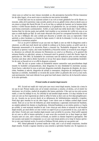 Raiul şi Iadul
139
văzut ceea ce ochiul nu mai văzuse niciodată; şi, din perceperea lucrurilor Divine transmise
lor de către îngeri, că au auzit ceea ce urechea nu mai auzise niciodată.
Există alţii care nu au acţionat ezitant ci au voit ca toate gândurile lor să fie făcute cu-
noscute, atâta cât le permitea viaţa socială, pentru că nu au gândit nimic altceva decât ceea ce
era sincer şi drept din Sursă Divină. Ei au în rai feţe ce radiază de lumină, iar în lumina trăsă-
turilor e vizibil fiecare detaliu al sentimentelor şi al gândurilor lor, iar cuvintele şi faptele lor
sunt forma exterioară a sentimentelor. Astfel, ei sunt mult mai iubiţi decât alţii. Când vorbesc,
lumina feţei lor devine puţin mai palidă, însă imediat ce au terminat de vorbit tot ceea ce au
spus se arată deplin pe faţă. Şi cum toate obiectele din jurul lor corespund lucrurilor din min-
te, ele iau o înfăţişare din care ceilalţi pot discerne şi urmări clar ceea ce reprezintă. Când
spiritele a căror încântare s-a limitat la fapte neutre îi văd de la distanţă, îi evită şi par că se
ascund de ei asemenea şerpilor.
Cei ce au privit adulterul ca pe cea mai rea faptă şi care au trăit în dragostea castă a
căsniciei, se află mai mult decât toţi ceilalţi în ordinea şi în forma raiului, şi astfel sunt de o
frumuseţe neasemuită şi în neostoita floare a tinereţii lor. Încântările dragostei lor sunt de
nedescris şi sporesc veşnic; căci toate încântările şi bucuriile raiului se revarsă în acea dragos-
te, deoarece ea coboară din uniunea lui Dumnezeu cu cerul şi cu Biserica, şi în general din
uniunea binelui cu adevărul, uniune ce formează raiul în general şi raiul din fiecare înger în
particular (n. 366-386). Şi încântările lor exterioare sunt de nedescris prin cuvinte omeneşti.
Acestea sunt doar câteva dintre lucrurile ce mi-au fost spuse despre corespondenţa încântări-
lor de care se bucură cei ce se află în dragoste cerească.
490. De aici se poate vedea că încântările tuturor oamenilor sunt preschimbate după
moarte în încântări corespunzătoare, doar dragostea în sine rămânând în eternitate aceeaşi.
Acest lucru e adevărat în ceea ce priveşte dragostea maritală, dragostea de dreptate, de since-
ritate, bunătate şi adevăr, dragostea de ştiinţă şi cunoaştere, dragostea de inteligenţă şi înţe-
lepciune şi celelalte, încântările se revarsă din aceste iubiri ca pâraiele din izvor şi mai mult,
sunt permanente; însă sunt ridicate la un grad mai înalt atunci când trec de la lucrurile natura-
le la cele spirituale.
Primul stadiu al omului după moarte
491. Există trei stadii ale vieţii prin care trece omul după moarte, înainte de a intra în
rai sau în iad. Primul stadiu este cel al minţii exterioare a omului; al doilea, cel al mintii lui
interioare; iar al treilea, stadiul de pregătire din lumea spiritelor. Câte unii nu trec prin aceste
stadii, ci sunt fie înălţaţi în rai, fie coborâţi în iad imediat după moarte. Cei duşi imediat în rai
sunt cei care au fost regeneraţi pe când se aflau în lume şi deci care au fost deja pregătiţi pen-
tru rai. Aceştia nu au nevoie decât să se debaraseze de îmbrăcămintea naturală a trupului,
fiind duşi apoi imediat în rai de către îngeri. I-am văzut cum se înălţau curând după ceasul
morţii. Însă cei ce au fost răi înlăuntru pe când menţineau o aparenţă exterioară de bunătate,
au umplut paharul de răutate cu înşelăciune, folosind bunătatea ca un mijloc pentru a-i înşela
pe ceilalţi, şi sunt aruncaţi imediat în iad. I-am văzut pe unii dintre ei aruncaţi în iad imediat
după moarte, pe unul dintre cei mai vicleni cu capul în jos şi cu picioarele în sus, şi pe alţii în
alte feluri. Există unii care imediat după moarte sunt azvârliţi în caverne, fiind astfel separaţi
de cei care se află în lumea spiritelor; ei sunt scoşi din cavernele lor şi duşi înapoi pe rând.
Aceştia sunt cei care, sub o mască civilizată, au uneltit cu răutate împotriva aproapelui. Dar
toţi aceştia sunt puţini în comparaţie cu cei care sunt ţinuţi pentru ceva timp în lumea spirite-
lor şi care sunt instruiţi acolo, în acord cu Ordinea Divină, pentru rai sau pentru iad.
492. Omul pătrunde în primul stadiu de viaţă, care e cel al minţii exterioare, imediat
după moarte. Există o regiune internă şi una externă a spiritului fiecărui om. În regiunea ex-
 