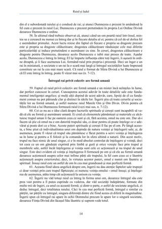 Raiul şi Iadul
14
din el e subordonată raiului şi e condusă de rai; şi atunci Dumnezeu e prezent în amândouă la
fel cum e prezent în raiul Lui; Dumnezeu e prezent pretutindeni în propria Lui Ordine Divină
deoarece Dumnezeu e ordine.
58. În ultimul rând trebuie observat că, atunci când un om poartă raiul într-însul, min-
tea sa e cerească nu numai ca întreg dar şi în fiecare detaliu al ei; pentru că cel de-al doilea fel
e asemănător primului. Acest lucru reiese din faptul că fiecare e propria sa dragoste precum
este şi propria sa dragoste călăuzitoare; dragostea călăuzitoare rânduieşte cele mai diferite
particularităţi şi induce pretutindeni o asemănare cu sine. În ceruri, dragostea călăuzitoare e
dragoste pentru Dumnezeu, deoarece acolo Dumnezeu e iubit mai presus de toate. Aşadar
acolo, Dumnezeu e întreg în întreg; El îşi împarte influenţa către toţi îngerii, îi aşează în ordi-
ne dreaptă, şi îi face asemenea Lui, formând raiul prin propria-i prezenţă. Deci un înger e un
rai în miniatură, o societate e un rai la o scară mai largă şi întregul societăţilor luate împreună
constituie un rai la cea mai mare scară. Că raiul e format de Sfera Divină a lui Dumnezeu şi
că El este întreg în întreg, poate fi văzut mai sus (n. 7-12).
Întregul rai privit colectiv are formă umană
59. Faptul că raiul privit colectiv are formă umană e un mister încă neînţeles în lume,
dar perfect cunoscut în ceruri. Cunoaşterea acestui adevăr în toate detaliile sale este funda-
mentul inteligenţei angelice; şi mulţi alţii depind de acest adevăr, care, lipsiţi de el ca funda-
ment comun nu pot pătrunde clar şi distinct în ideile lor. Îngerii ştiu că toate cerurile şi socie-
tăţile lor au formă umană, şi astfel numesc raiul Marele Om şi Om Divin. Divin pentru că
Sfera Divină a lui Dumnezeu formează raiul (vezi mai sus, n. 7-12).
60. Cei ce nu au o idee clară despre lucrurile spirituale şi cereşti sunt incapabili să va-
dă că ele au formă şi asemănare umană. Ei cred că elementele pământeşti şi materiale ce alcă-
tuiesc trupul uman îi fac pe oameni ceea ce sunt şi că, fără acestea, omul nu este om. Dar să-i
facem să ştie că omul nu e om datorită trupului său, ci doar pentru că poate înţelege ce e ade-
vărat şi poate dori ce e bine. Aceste puteri spirituale şi cereşti îl fac pe el om. Pe lângă aceas-
ta, e bine ştiut că individualitatea unui om depinde de natura voinţei şi înţelegerii sale; şi, de
asemenea, poate fi văzut că trupul său pământesc e făcut pentru a servi voinţa şi înţelegerea
sa în lume şi pentru a fi folosit şi la comanda lor în sfera ultimă a naturii. Din acest motiv,
trupul nu face nimic de unul singur, ci e în mod absolut controlat de înţelegere şi voinţă; deci
tot ceea ce un om gândeşte exprimă prin limbă şi gură şi orice voieşte face prin trupul şi
membrele sale, astfel încât înţelegerea şi voinţa sunt cele ce acţionează şi nu trupul de unul
singur. Este deci evident că voinţa şi înţelegerea îl formează pe om şi că ele au formă umană
deoarece acţionează asupra celor mai infime părţi ale trupului, la fel cum ceea ce e lăuntric
acţionează asupra exteriorului; deci, în virtutea acestor puteri, omul e numit om lăuntric şi
spiritual. Însuşi raiul este un astfel de om în cea mai grandioasă şi mai perfectă formă.
61. Aceasta fiind ideea angelică despre om, îngerii nu dau atenţie faptelor sale trupeşti
ci doar voinţei prin care trupul făptuieşte; ei numesc voinţa omului - omul însuşi; şi înţelege-
rea de asemenea, atâta timp cât acţionează la unison cu voinţa.
62. Îngerii nu văd totuşi raiul ca întreg în forma unui om, deoarece întregul său este
prea vast pentru a îl putea cuprinde cu vederea, dar văd societăţi îndepărtate, formate din
multe mii de îngeri, ca unul cu această formă; şi dintr-o parte, o astfel de societate angelică, ei
deduc întregul, deci totalitatea raiului. Căci în cea mai perfectă formă, întregul e similar cu
părţile, iar părţile cu întregul, singura diferenţă dintre ele fiind aceea că diferă în magnitudine.
Îngerii spun că întregul rai apare în ochii Domnului precum le apare lor o singură societate,
deoarece Fiinţa Divină din lăcaşul Său lăuntric şi suprem vede totul.
 