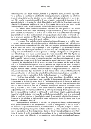 Raiul şi Iadul
140
ternă sălăşluiesc acele puteri prin care, în lume, el îşi adaptează trupul, în special faţa, vorbi-
rea şi gesturile la societatea în care trăieşte; însă regiunea internă a spiritului său este locul
propriei voinţe şi al propriului gând, iar acestea sunt rar arătate pe faţă, în vorbire sau în ges-
turi. Căci omul e obişnuit din copilărie să arate prietenie, bunăvoinţă şi sinceritate şi să-şi
ascundă gândurile ce izvorăsc din voinţă. El dobândeşte astfel obiceiul de a duce o viaţă mo-
rală şi civică în exterior, indiferent de cum ar fi în interior; iar efectul acestui obicei este că
omul aproape niciodată nu ştie de mintea lui interioară şi nu se gândeşte la ea.
493. Primul stadiu al omului după moarte este ca cel din lume, pentru că viaţa lui este
încă exterioară. El are deci o faţă, o vorbire şi o dispoziţie similare, şi deci o viaţă morală şi
civică similară; aşadar el crede că încă se află în lume, dacă nu e foarte atent la lucrurile pe
care le întâlneşte sau dacă nu îşi aminteşte ce i-au spus îngerii atunci când a fost ridicat, anu-
me că acum este un spirit (n. 450). Deci viaţa rămâne la fel în cealaltă lume ca şi în aceasta,
iar moartea nu e decât trecerea de la una la cealaltă.
494. Acesta fiind stadiul spiritului unui om imediat după intrarea sa în cealaltă lume,
el este deci recunoscut de prietenii şi cunoştinţele lui din lumea naturală; căci spiritele recu-
nosc un om nu doar după faţă şi vorbire, ci şi după sfera vieţii lui, pe măsură ce se apropie de
el. Când cineva din cealaltă viaţă se gândeşte la altul, se gândeşte la faţa acestuia şi în acelaşi
timp la multe din faptele legate de viaţa lui, iar când face asta, celălalt pătrunde cu prezenţa
sa ca şi cum ar fi fost chemat. În lumea spirituală se întâmplă astfel pentru că acolo gândurile
sunt difuzate în jur şi nu există un spaţiu ca cel din lumea naturală (n. 191-199). Aşadar toţi
sunt recunoscuţi de prietenii, de rudele şi de cunoştinţele lor atunci când ajung pentru prima
dată în cealaltă viaţă, vorbesc cu ei, iar apoi se asociază cu ei după intimitatea avută în lume.
Deseori i-am auzit pe cei veniţi din lume bucurându-se atunci când şi-au revăzut-prietenii, iar
pe prietenii lor bucurându-se la fel de venirea acestora. Foarte des un soţ şi o soţie se întâl-
nesc şi se felicită şi rămân împreună pentru o perioadă mai lungă sau mai scurtă de timp, în
funcţie de încântarea pe care au simţit-o atunci când trăiau împreună în lume. Dacă adevărata
dragoste maritală, care e o uniune a minţilor înfăptuită de dragostea cerească, nu i-a adus lao-
laltă, ei sunt despărţiţi după puţin timp. Iar dacă minţile lor au fost discordante şi lăuntric
opuse, ei izbucnesc în ură deschisă şi câteodată în confruntare directă; în ciuda acestui fapt ei
nu sunt separaţi până ce nu intră în al doilea stadiu, despre care se va vorbi imediat.
495. Cum viaţa spiritelor venite recent din lumea naturală nu e deosebită de viaţa lor
de acolo şi cum nu ştiu nimic despre natura vieţii lor de după moarte, nici despre rai sau iad,
decât ceea ce au învăţat din sensul literal al Cuvântului şi din predicile bazate pe acel sens,
astfel, după ce se miră de faptul că se găsesc într-un trup cu fiecare simţ avut în lume şi că
încă văd obiecte similare în jurul lor, ei sunt brusc pătrunşi de o dorinţă de a cunoaşte ce este
raiul şi ce e iadul şi unde se află. Ei sunt aşadar instruiţi de prieteni în privinţa stadiului de
viaţă eternă şi sunt conduşi în diferite locuri şi introduşi în societăţi diverse; câteodată sunt
duşi în oraşe, grădini şi paradisuri şi foarte des li se arată obiecte magnifice, pentru că aceste
lucruri le încântă simţurile exterioare. Ei sunt îndemnaţi din când în când să-şi amintească
ideile pe care le-au întreţinut în timpul vieţii trupeşti, despre stadiul sufletului după moarte şi
despre rai şi iad, până ce se indignează de totala lor ignoranţă legată de aceste teme şi, de
asemenea, de ignoranţa Bisericii.
Aproape toţi sunt nerăbdători să afle dacă vor ajunge în rai şi mulţi cred că vor merge
acolo, pentru că în lume au dus o viaţă morală şi civică; ei nu se gândesc că atât cei răi cât şi
cei buni duc o viaţă similară în exterior, făcând bine altora în acelaşi fel, mergând la biserică,
ascultând predici şi rugăciuni; ei nu au habar că faptele şi actele exterioare de venerare nu
sunt de nici nu folos, ci doar stările mentale lăuntrice din care purced actele exterioare. Dintr-
o mie de oameni de acolo, abia se găseşte vreunul care să ştie ce sunt stările mentale lăuntrice
şi că ele formează raiul şi Biserica în om; cu atât mai puţin realizează aceştia că actele exteri-
 