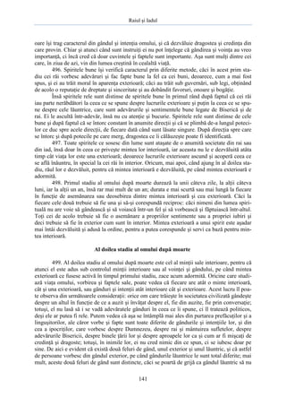 Raiul şi Iadul
141
oare îşi trag caracterul din gândul şi intenţia omului, şi că dezvăluie dragostea şi credinţa din
care provin. Chiar şi atunci când sunt instruiţi ei nu pot înţelege că gândirea şi voinţa au vreo
importanţă, ci încă cred că doar cuvintele şi faptele sunt importante. Aşa sunt mulţi dintre cei
care, în ziua de azi, vin din lumea creştină în cealaltă viaţă.
496. Spiritele bune îşi verifică caracterul prin diferite metode, căci în acest prim sta-
diu cei răi vorbesc adevăruri şi fac fapte bune la fel ca cei buni, deoarece, cum a mai fost
spus, şi ei au trăit moral în aparenţa exterioară; căci au trăit sub guvernări, sub legi, obţinând
de acolo o reputaţie de dreptate şi sinceritate şi au dobândit favoruri, onoare şi bogăţie.
Însă spiritele rele sunt distinse de spiritele bune în primul rând după faptul că cei răi
iau parte nerăbdători la ceea ce se spune despre lucrurile exterioare şi puţin la ceea ce se spu-
ne despre cele lăuntrice, care sunt adevărurile şi sentimentele bune legate de Biserică şi de
rai. Ei le ascultă într-adevăr, însă nu cu atenţie şi bucurie. Spiritele rele sunt distinse de cele
bune şi după faptul că se întorc constant în anumite direcţii şi că se plimbă de-a lungul poteci-
lor ce duc spre acele direcţii, de fiecare dată când sunt lăsate singure. După direcţia spre care
se întorc şi după potecile pe care merg, dragostea ce îi călăuzeşte poate fi identificată.
497. Toate spiritele ce sosesc din lume sunt ataşate de o anumită societate din rai sau
din iad, însă doar în ceea ce priveşte mintea lor interioară, iar aceasta nu le e dezvăluită atâta
timp cât viaţa lor este una exterioară; deoarece lucrurile exterioare ascund şi acoperă ceea ce
se află înăuntru, în special la cei răi în interior. Oricum, mai apoi, când ajung în al doilea sta-
diu, răul lor e dezvăluit, pentru că mintea interioară e dezvăluită, pe când mintea exterioară e
adormită.
498. Primul stadiu al omului după moarte durează la unii câteva zile, la alţii câteva
luni, iar la alţii un an, însă rar mai mult de un an; durata e mai scurtă sau mai lungă la fiecare
în funcţie de asemănarea sau deosebirea dintre mintea interioară şi cea exterioară. Căci la
fiecare cele două trebuie să fie una şi să-şi corespundă reciproc: căci nimeni din lumea spiri-
tuală nu are voie să gândească şi să voiască într-un fel şi să vorbească şi făptuiască într-altul.
Toţi cei de acolo trebuie să fie o asemănare a propriilor sentimente sau a propriei iubiri şi
deci trebuie să fie în exterior cum sunt în interior. Mintea exterioară a unui spirit este aşadar
mai întâi dezvăluită şi adusă la ordine, pentru a putea corespunde şi servi ca bază pentru min-
tea interioară.
Al doilea stadiu al omului după moarte
499. Al doilea stadiu al omului după moarte este cel al minţii sale interioare, pentru că
atunci el este adus sub controlul minţii interioare sau al voinţei şi gândului, pe când mintea
exterioară ce fusese activă în timpul primului stadiu, zace acum adormită. Oricine care studi-
ază viaţa omului, vorbirea şi faptele sale, poate vedea că fiecare are atât o minte interioară,
cât şi una exterioară, sau gânduri şi intenţii atât interioare cât şi exterioare. Acest lucru îl poa-
te observa din următoarele consideraţii: orice om care trăieşte în societatea civilizată gândeşte
despre un altul în funcţie de ce a auzit şi învăţat despre el, fie din auzite, fie prin conversaţie;
totuşi, el nu lasă să i se vadă adevăratele gânduri în ceea ce îi spune, ci îl tratează politicos,
deşi ele ar putea fi rele. Putem vedea că aşa se întâmplă mai ales din purtarea prefăcuţilor şi a
linguşitorilor, ale căror vorbe şi fapte sunt toate diferite de gândurile şi intenţiile lor, şi din
cea a ipocriţilor, care vorbesc despre Dumnezeu, despre rai şi mântuirea sufletelor, despre
adevărurile Bisericii, despre binele ţării lor şi despre aproapele lor ca şi cum ar fi mişcaţi de
credinţă şi dragoste; totuşi, în inimile lor, ei nu cred nimic din ce spun, ci se iubesc doar pe
sine. De aici e evident că există două feluri de gând, unul exterior şi unul lăuntric, şi că astfel
de persoane vorbesc din gândul exterior, pe când gândurile lăuntrice le sunt total diferite; mai
mult, aceste două feluri de gând sunt distincte, căci se poartă de grijă ca gândul lăuntric să nu
 
