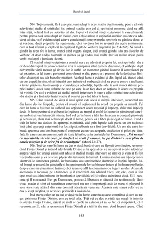 Raiul şi Iadul
143
504. Toţi oamenii, fără excepţie, sunt aduşi în acest stadiu după moarte, pentru că este
adevăratul stadiu al spiritului lor; primul stadiu este cel al spiritului omenesc când se află
între alţii, nefiind însă cu adevărat al său. Faptul că stadiul minţii exterioare în care pătrunde
pentru prima dată omul după ce moare, cum a fost arătat în capitolul anterior, nu este cu ade-
vărat al său, va fi evident după câteva consideraţii; spre exemplu, spiritele nu gândesc doar, ci
şi vorbesc, după propriile lor sentimente; căci vorbirea lor se revarsă din acele sentimente,
cum a fost afirmat şi explicat în capitolul legat de vorbirea îngerilor (n. 234-245). Şi omul a
gândit în acest fel în lume, atunci când cugeta singur, căci atunci gândul său era disociat de
vorbire; el doar vedea lucrurile în mintea sa şi vedea mai multe într-un minut decât putea
vorbi mai apoi o jumătate de oră.
Că stadiul minţii exterioare a omului nu e cu adevărat propriu lui, nici spiritului său e
evident din faptul că, atunci când se află în compania altor oameni din lume, el vorbeşte după
convenţiile vieţii morale şi civice, iar în astfel de momente gândul lăuntric îl controlează pe
cel exterior, la fel cum o persoană controlează o alta, pentru a o preveni de la depăşirea limi-
telor discreţiei sau ale bunelor maniere. Acelaşi lucru e evident şi din faptul că, atunci când
un om cugetă în sine, el se întreabă cum trebuie să vorbească şi să se poarte pentru a mulţumi,
a întări prietenia, bună-voinţa şi consideraţia celorlalţi; faptele sale îi sunt atunci străine pro-
priei naturi, adică sunt diferite de cele pe care le-ar face dacă ar acţiona în acord cu propria
lui voinţă. De aici e evident că stadiul minţii interioare în care e adus spiritul este adevăratul
său stadiu şi a fost adevăratul stadiu al omului pe când trăia în lume.
505. Când stadiul de viaţă al unui spirit este acela al minţii interioare, caracterul său
din lume devine limpede, pentru că atunci el acţionează în acord cu propria sa natură. Cel
care în lume a fost bun în sufletul său acţionează acum raţional şi înţelept, chiar mai înţelept
decât în lume pentru că e eliberat de legătura cu trupul şi astfel de lucrurile pământeşti care i-
au umbrit şi i-au întunecat mintea, însă cel ce în lume a trăit în rău acum acţionează prosteşte
şi nebuneşte, chiar mai nebuneşte decât în lume, pentru că e liber şi nelegat de nimic. Când a
trăit în lume era sănătos în aparenţa exterioară, căci prin faptele sale părea un om raţional;
însă când aparenţa exterioară i-a fost răpită, nebunia sa a fost dezvăluită. Un om rău care îm-
bracă aparenţa unui om bun poate fi comparat cu un vas acoperit, strălucitor şi poleit pe dina-
fară, în care stau ascunse mizerii de toate felurile; ca în cuvintele lui Dumnezeu: „Voi sunteţi
ca mormintele văruite care, pe dinafară se arată frumoase, iar pe dinăuntru sunt pline de
oasele morţilor şi de orice fel de necurăţenie” (Matei 23: 27).
506. Toţi cei care în lume au dus o viaţă bună şi care au făptuit conştiincios, recunos-
când Fiinţa Divină şi iubind adevărurile Divine şi în special cei ce au aplicat aceste adevăruri
asupra vieţii lor, atunci când sunt aduşi în stadiul minţii interioare se simt ca şi cum ar fi fost
treziţi din somn şi ca cei care păşesc din întuneric în lumină. Lumina raiului sau înţelepciunea
lăuntrică le luminează gândul, iar bunătatea sau sentimentele lăuntrice le inspiră faptele. Ra-
iul însuşi se revarsă în gândurile şi în sentimentele lor cu binecuvântare şi încântare profunde,
despre care nu ştiau nimic înainte; căci acum se află în comuniune cu îngerii raiului. Acum de
asemenea îl recunosc pe Dumnezeu şi îl venerează din adâncul vieţii lor; căci, cum a fost
spus mai sus, când mintea lor interioară e dezvăluită, ei îşi trăiesc adevărata viaţă. Ei îl recu-
nosc şi îl venerează liber pe Dumnezeu, pentru că libertatea e născută din sentimentele lăun-
trice; aşadar ei simt că sanctitatea exterioară nu are o importanţă atât de mare; şi pătrund în
acea sanctitate adâncă din care consistă adevărata venerare. Aceasta este starea celor ce au
dus o viaţă creştină, în acord cu poruncile Cuvântului.
Însă starea celor ce au dus o viaţă rea în lume, care nu au avut conştiinţă şi care au ne-
gat existenţa Fiinţei Divine, este cu totul alta. Toţi cei ce duc o viaţă rea neagă în interior
existenţa Fiinţei Divine, oricât de mult ar crede în exterior că nu o fac, ci dimpotrivă, că îl
recunosc pe El; căci a recunoaşte Fiinţa Divină şi a trăi în rău sunt două lucruri opuse. Când
 