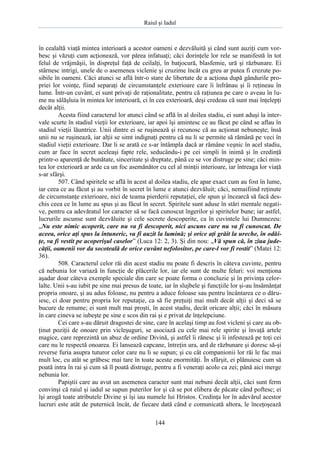 Raiul şi Iadul
144
în cealaltă viaţă mintea interioară a acestor oameni e dezvăluită şi când sunt auziţi cum vor-
besc şi văzuţi cum acţionează, vor părea infatuaţi; căci dorinţele lor rele se manifestă în tot
felul de vrăjmăşii, în dispreţul faţă de ceilalţi, în batjocură, blasfemie, ură şi răzbunare. Ei
stârnesc intrigi, unele de o asemenea viclenie şi cruzime încât cu greu ar putea fi crezute po-
sibile în oameni. Căci atunci se află într-o stare de libertate de a acţiona după gândurile pro-
priei lor voinţe, fiind separaţi de circumstanţele exterioare care îi înfrânau şi îi reţineau în
lume. Într-un cuvânt, ei sunt privaţi de raţionalitate, pentru că raţiunea pe care o aveau în lu-
me nu sălăşluia în mintea lor interioară, ci în cea exterioară, deşi credeau că sunt mai înţelepţi
decât alţii.
Acesta fiind caracterul lor atunci când se află în al doilea stadiu, ei sunt aduşi la inter-
vale scurte în stadiul vieţii lor exterioare, iar apoi îşi amintesc ce au făcut pe când se aflau în
stadiul vieţii lăuntrice. Unii dintre ei se ruşinează şi recunosc că au acţionat nebuneşte; însă
unii nu se ruşinează, iar alţii se simt indignaţi pentru că nu li se permite să rămână pe veci în
stadiul vieţii exterioare. Dar li se arată ce s-ar întâmpla dacă ar rămâne veşnic în acel stadiu,
cum ar face în secret aceleaşi fapte rele, seducându-i pe cei simpli în inimă şi în credinţă
printr-o aparenţă de bunătate, sinceritate şi dreptate, până ce se vor distruge pe sine; căci min-
tea lor exterioară ar arde ca un foc asemănător cu cel al minţii interioare, iar întreaga lor viaţă
s-ar sfârşi.
507. Când spiritele se află în acest al doilea stadiu, ele apar exact cum au fost în lume,
iar ceea ce au făcut şi au vorbit în secret în lume e atunci dezvăluit; căci, nemaifiind reţinute
de circumstanţe exterioare, nici de teama pierderii reputaţiei, ele spun şi încearcă să facă des-
chis ceea ce în lume au spus şi au făcut în secret. Spiritele sunt aduse în stări mentale negati-
ve, pentru ca adevăratul lor caracter să se facă cunoscut îngerilor şi spiritelor bune; iar astfel,
lucrurile ascunse sunt dezvăluite şi cele secrete descoperite, ca în cuvintele lui Dumnezeu:
„Nu este nimic acoperit, care nu va fi descoperit, nici ascuns care nu va fi cunoscut. De
aceea, orice aţi spus la întuneric, va fi auzit la lumină; şi orice aţi grăit la ureche, în odăi-
ţe, va fi vestit pe acoperişul caselor” (Luca 12: 2, 3). Şi din nou: „Vă spun că, în ziua jude-
căţii, oamenii vor da socoteală de orice cuvânt nefolositor, pe care-l vor fi rostit” (Matei 12:
36).
508. Caracterul celor răi din acest stadiu nu poate fi descris în câteva cuvinte, pentru
că nebunia lor variază în funcţie de plăcerile lor, iar ele sunt de multe feluri: voi menţiona
aşadar doar câteva exemple speciale din care se poate forma o concluzie şi în privinţa celor-
lalte. Unii s-au iubit pe sine mai presus de toate, iar în slujbele şi funcţiile lor şi-au însămânţat
propria onoare, şi au adus foloase, nu pentru a aduce foloase sau pentru încântarea ce o dăru-
iesc, ci doar pentru propria lor reputaţie, ca să fie preţuiţi mai mult decât alţii şi deci să se
bucure de renume; ei sunt mult mai proşti, în acest stadiu, decât oricare alţii; căci în măsura
în care cineva se iubeşte pe sine e scos din rai şi e privat de înţelepciune.
Cei care s-au dăruit dragostei de sine, care în acelaşi timp au fost vicleni şi care au ob-
ţinut poziţii de onoare prin vicleşuguri, se asociază cu cele mai rele spirite şi învaţă artele
magice, care reprezintă un abuz de ordine Divină, şi astfel îi rănesc şi îi infestează pe toţi cei
care nu le respectă onoarea. Ei lansează capcane, întreţin ura, ard de răzbunare şi doresc să-şi
reverse furia asupra tuturor celor care nu li se supun; şi cu cât companionii lor răi le fac mai
mult loc, cu atât se grăbesc mai tare în toate aceste enormităţi. În sfârşit, ei plănuiesc cum să
poată intra în rai şi cum să îl poată distruge, pentru a fi veneraţi acolo ca zei; până aici merge
nebunia lor.
Papiştii care au avut un asemenea caracter sunt mai nebuni decât alţii, căci sunt ferm
convinşi că raiul şi iadul se supun puterilor lor şi că se pot elibera de păcate când poftesc; ei
îşi arogă toate atributele Divine şi îşi iau numele lui Hristos. Credinţa lor în adevărul acestor
lucruri este atât de puternică încât, de fiecare dată când e comunicată altora, le înceţoşează
 