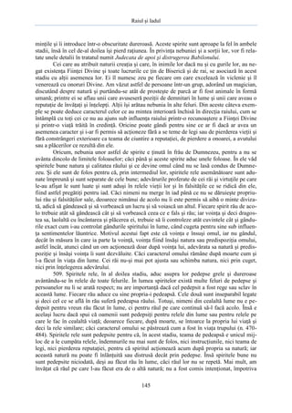 Raiul şi Iadul
145
minţile şi îi introduce într-o obscuritate dureroasă. Aceste spirite sunt aproape la fel în ambele
stadii, însă în cel de-al doilea îşi pierd raţiunea. În privinţa nebuniei şi a sorţii lor, vor fi rela-
tate unele detalii în tratatul numit Judecata de apoi şi distrugerea Babilonului.
Cei care au atribuit naturii creaţia şi care, în inimile lor dacă nu şi cu gurile lor, au ne-
gat existenţa Fiinţei Divine şi toate lucrurile ce ţin de Biserică şi de rai, se asociază în acest
stadiu cu alţii asemenea lor. Ei îl numesc zeu pe fiecare om care excelează în viclenie şi îl
venerează cu onoruri Divine. Am văzut astfel de persoane într-un grup, adorând un magician,
discutând despre natură şi purtându-se atât de prosteşte de parcă ar fi fost animale în formă
umană; printre ei se aflau unii care avuseseră poziţii de demnitari în lume şi unii care aveau o
reputaţie de învăţaţi şi înţelepţi. Alţii îşi arătau nebunia în alte feluri. Din aceste câteva exem-
ple se poate deduce caracterul celor ce au mintea interioară închisă în direcţia raiului, cum se
întâmplă cu toţi cei ce nu au ajuns sub influenţa raiului printr-o recunoaştere a Fiinţei Divine
şi printr-o viaţă trăită în credinţă. Oricine poate gândi pentru sine ce ar fi dacă ar avea un
asemenea caracter şi i-ar fi permis să acţioneze fără a se teme de legi sau de pierderea vieţii şi
fără constrângeri exterioare ca teama de ciuntire a reputaţiei, de pierdere a onoarei, a avutului
sau a plăcerilor ce rezultă din ele.
Oricum, nebunia unor astfel de spirite e ţinută în frâu de Dumnezeu, pentru a nu se
avânta dincolo de limitele foloaselor; căci până şi aceste spirite aduc unele foloase. În ele văd
spiritele bune natura şi calitatea răului şi ce devine omul când nu se lasă condus de Dumne-
zeu. Şi ele sunt de folos pentru că, prin intermediul lor, spiritele rele asemănătoare sunt adu-
nate împreună şi sunt separate de cele bune; adevărurile proferate de cei răi şi virtuţile pe care
le-au afişat le sunt luate şi sunt aduşi în relele vieţii lor şi în falsităţile ce se ridică din ele,
fiind astfel pregătiţi pentru iad. Căci nimeni nu merge în iad până ce nu se dăruieşte propriu-
lui rău şi falsităţilor sale, deoarece nimănui de acolo nu îi este permis să aibă o minte diviza-
tă, adică să gândească şi să vorbească un lucru şi să voiască un altul. Fiecare spirit rău de aco-
lo trebuie atât să gândească cât şi să vorbească ceea ce e fals şi rău; iar voinţa şi deci dragos-
tea sa, laolaltă cu încântarea şi plăcerea ei, trebuie să îi controleze atât cuvintele cât şi gându-
rile exact cum i-au controlat gândurile spiritului în lume, când cugeta pentru sine sub influen-
ţa sentimentelor lăuntrice. Motivul acestui fapt este că voinţa e însuşi omul, iar nu gândul,
decât în măsura în care ia parte la voinţă, voinţa fiind însăşi natura sau predispoziţia omului,
astfel încât, atunci când un om acţionează doar după voinţa lui, adevărata sa natură şi predis-
poziţie şi însăşi voinţa îi sunt dezvăluite. Căci caracterul omului rămâne după moarte cum şi
l-a făcut în viaţa din lume. Cei răi nu-şi mai pot ajusta sau schimba natura, nici prin cuget,
nici prin înţelegerea adevărului.
509. Spiritele rele, în al doilea stadiu, aduc asupra lor pedepse grele şi dureroase
avântându-se în relele de toate felurile. În lumea spiritelor există multe feluri de pedepse şi
persoanelor nu li se arată respect; nu are importanţă dacă cel pedepsit a fost rege sau sclav în
această lume. Fiecare rău aduce cu sine propria-i pedeapsă. Cele două sunt inseparabil legate
şi deci cel ce se află în rău suferă pedeapsa răului. Totuşi, nimeni din cealaltă lume nu e pe-
depsit pentru vreun rău făcut în lume, ci pentru răul pe care continuă să-l facă acolo. Însă e
acelaşi lucru dacă spui că oamenii sunt pedepsiţi pentru relele din lume sau pentru relele pe
care le fac în cealaltă viaţă; deoarece fiecare, după moarte, se întoarce la propria lui viaţă şi
deci la rele similare; căci caracterul omului se păstrează cum a fost în viaţa trupului (n. 470-
484). Spiritele rele sunt pedepsite pentru că, în acest stadiu, teama de pedeapsă e unicul mij-
loc de a le cumpăta relele, îndemnurile nu mai sunt de folos, nici instrucţiunile, nici teama de
legi, nici pierderea reputaţiei, pentru că spiritul acţionează acum după propria sa natură; iar
această natură nu poate fi înlănţuită sau distrusă decât prin pedepse. Însă spiritele bune nu
sunt pedepsite niciodată, deşi au făcut rău în lume, căci răul lor nu se repetă. Mai mult, am
învăţat că răul pe care l-au făcut era de o altă natură; nu a fost comis intenţionat, împotriva
 