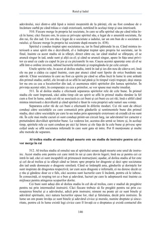 Raiul şi Iadul
146
adevărului, nici dintr-o altă lipsă a inimii moştenită de la părinţi; ele au fost conduse de o
încântare oarbă pe când trăiau o viaţă exterioară, netrăind în acelaşi timp şi una interioară.
510. Fiecare merge în propria lui societate, în care se afla spiritul său pe când trăia în-
că în lume; căci fiecare om, în ceea ce priveşte spiritul său, e legat de o anumită societate, fie
din rai, fie din iad. Un om rău e legat de o societate a iadului, iar un om bun de o societate a
raiului; şi fiecare merge în propria lui societate după moarte (n. 438).
Spiritul e condus treptat spre societatea sa, iar în final pătrunde în ea. Când mintea in-
terioară a unui spirit rău e dezvăluită, el e îndreptat treptat spre propria lui societate, iar în
final, înainte ca acest stadiu să ia sfârşit, direct către ea; iar când stadiul se sfârşeşte, el se
aruncă singur în iad, unde sunt şi alţii ca el; şi când se aruncă singur, apare în faţa unui privi-
tor ca unul ce cade cu capul în jos şi cu picioarele în sus. Cauza acestei aparenţe este că el se
află într-o ordine inversă, iubind lucrurile infernale şi respingându-le pe cele cereşti.
Unele spirite rele, în acest al doilea stadiu, intră în iad şi ies din nou de câteva ori; însă
ele nu par a cădea cu capul înainte, cum par atunci când sunt lipsite de orice bunătate sau
adevăr. Chiar societatea în care au fost ca spirite pe când se aflau încă în lume le este arătată
din primul stadiu; astfel, ele învaţă că se află în iad până şi în timpul vieţii trupeşti; deşi starea
lor nu era ca cea a locuitorilor din iad, ci asemenea stării spiritelor din lumea spiritelor. În
privinţa acestei stări, în comparaţie cu cea a primilor, se vor spune mai multe imediat.
511. În al doilea stadiu e efectuată separarea spiritelor rele de cele bune. În primul
stadiu ele sunt împreună, căci atâta timp cât un spirit se află în primul stadiu rămâne la fel
cum a fost în lume, unde cei răi se asociază cu cei buni şi cei buni cu cei răi; însă e altfel când
mintea interioară e dezvăluită şi când spiritul e lăsat în voia propriei sale naturi sau voinţe.
Separarea celor răi de cei buni e efectuată în diferite moduri. Cei răi sunt de obicei
conduşi către societăţile cu care comunică prin gândurile şi sentimentele bune din primul
stadiu, deci către societăţile pe care le-au indus prin aparenţele exterioare să creadă că nu sunt
răi. În cele mai multe cazuri ei sunt conduşi printr-un circuit larg, iar adevăratul lor caracter e
pretutindeni dezvăluit spiritelor bune. La vederea lor, acestea din urmă se întorc şi, în acelaşi
timp, spiritele rele ce sunt conduse pe aici îşi întorc şi ele faţa de la cele bune şi privesc spre
colţul unde se află societatea infernală în care sunt gata să intre. Pot fi menţionate şi multe
alte metode de separare.
Al treilea stadiu al omului după moarte este un stadiu de instruire pentru cei ce
vor merge în rai
512. Al treilea stadiu al omului sau al spiritului uman după moarte este unul de instru-
ire. Acest stadiu este pentru cei care intră în rai şi care devin îngeri; însă nu şi pentru cei ce
intră în iad, căci ei sunt incapabili să primească instrucţiuni; aşadar, al doilea stadiu al lor este
şi cel de-al treilea şi ia sfârşit când se întorc spre propria lor dragoste şi deci spre societatea
din iad unde domneşte o dragoste similară. Când se întâmplă asta, gândurile şi dorinţele lor
sunt inspirate de dragostea respectivă; iar cum acea dragoste e infernală, ei nu doresc decât ce
e rău şi gândesc doar ce e fals, căci acestea sunt lucrurile care îi încântă, pentru că le iubesc.
În consecinţă, ei resping tot ce e bun şi adevărat, lucruri pe care le adoptaseră mai înainte ca
mijloace pentru atingerea scopurilor dorite.
Cei buni sunt aduşi din al doilea stadiu în cel de-al treilea, care e stadiul de pregătire
pentru rai prin intermediul instruirii. Căci fiecare trebuie să fie pregătit pentru rai prin cu-
noaşterea binelui şi a adevărului, adică prin instruire; nimeni nu poate şti ce sunt binele şi
adevărul spirituale, nici natura lucrurilor opuse lor, răul şi falsitatea, decât prin instruire. În
lume un om poate învăţa ce sunt binele şi adevărul civice şi morale, numite dreptate şi since-
ritate, pentru că în lume există legi civice care îl învaţă ce e dreptatea şi există contactul din
 
