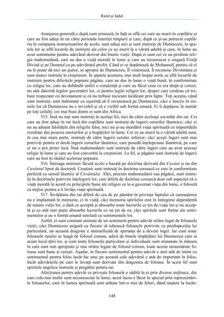 Raiul şi Iadul
148
Aranjarea generală e după cum urmează, în faţă se află cei care au murit în copilărie şi
care au fost aduşi în rai către perioada tinereţii timpurii şi care, după ce şi-au petrecut copilă-
ria în compania instructoarelor de acolo, sunt aduşi aici şi sunt instruiţi de Dumnezeu, în spa-
tele lor se află locurile de instruire ale celor ce au murit la o vârstă adultă şi care, în lume au
avut sentimente pentru adevărul derivat din binele vieţii. După ei sunt cei ce au proferat reli-
gia mahomedană, care au dus o viaţă morală în lume şi care au recunoscut o singură Fiinţă
Divină şi pe Domnul ca pe adevăratul profet. Când ei se depărtează de Mohamed, pentru că el
nu le poate da nici un ajutor, se apropie de Dumnezeu, Îl venerează, Îi recunosc Divinitatea şi
sunt atunci instruiţi în creştinism. În spatele acestora, mai mult înspre nord, se află locurile de
instruire pentru diferitele popoare păgâne, care au dus în lume o viaţă bună, în conformitate
cu religia lor, care au dobândit astfel o conştiinţă şi care au făcut ceea ce era drept şi corect,
nu atât datorită legilor guvernării lor, ci pentru legile religiei lor, despre care credeau că tre-
buie respectate cu devotament şi că nu trebuie nicicum încălcate prin fapte. Toţi aceştia, când
sunt instruiţi, sunt îndrumaţi cu uşurinţă să îl recunoască pe Dumnezeu, căci e înscris în ini-
mile lor că Dumnezeu nu e invizibil şi că e vizibil sub formă umană. Ei îi depăşesc în număr
pe toţi ceilalţi; cei mai buni dintre ei sunt din Africa.
515. Însă nu toţi sunt instruiţi în acelaşi fel, nici de către aceleaşi societăţi din rai. Cei
care au fost aduşi în rai încă din copilărie sunt instruiţi de îngerii cerurilor lăuntrice; căci ei
nu au adunat falsităţile din religiile false, nici nu şi-au murdărit viaţa spirituală cu impurităţile
rezultate din posesia onorurilor şi a bogăţiilor în lume. Cei ce au murit la o vârstă adultă sunt,
în cea mai mare parte, instruiţi de către îngerii cerului inferior; căci aceşti îngeri sunt mai
potriviţi pentru ei decât îngerii cerurilor lăuntrice, care posedă înţelepciune lăuntrică, pe care
ei nu o pot primi încă. Însă mahomedanii sunt instruiţi de către îngeri care au avut aceeaşi
religie în lume şi care au fost convertiţi la creştinism. La fel, şi păgânii sunt instruiţi de îngerii
care au fost în rândul aceloraşi popoare.
516. Întreaga instruire făcută acolo e bazată pe doctrina derivată din Cuvânt şi nu din
Cuvântul lipsit de doctrină. Creştinii sunt instruiţi în doctrina cerească ce este în conformitate
perfectă cu sensul lăuntric al Cuvântului. Alţii, precum mahomedanii sau păgânii, sunt instru-
iţi în doctrinele potrivite înţelegerii lor, care diferă de doctrina cerească doar sub aspectul că o
viaţă morală în acord cu principiile bune ale religiei ce le-a guvernat viaţa din lume, e folosită
ca mijloc pentru a îi învăţa viaţa spirituală.
517. Învăţătura din rai diferă de cea de pe pământ în privinţa faptului că cunoaşterea
nu e implantată în memorie, ci în viaţă; căci memoria spiritelor este în întregime dependentă
de natura vieţii lor, o dată ce acceptă şi absoarbe toate lucrurile ce ţin de viaţa lor şi nu accep-
tă şi cu atât mai puţin absoarbe lucrurile ce nu ţin de ea; căci spiritele sunt forme ale senti-
mentelor şi au o formă umană similară cu sentimentele lor.
Astfel, ei sunt constant animaţi de un sentiment pentru adevăr strâns legat de foloasele
vieţii; căci Dumnezeu asigură ca fiecare să iubească foloasele potrivite cu predispoziţia lui
particulară, iar această dragoste e intensificată de speranţa de a deveni înger. Iar cum toate
foloasele raiului se leagă de folosul comun, adică de binele împărăţiei lui Dumnezeu care ia
acum locul ţării lor, şi cum toate foloasele particulare şi individuale sunt minunate în măsura
în care sunt mai apropiate şi mai strâns legate de folosul comun, toate aceste nenumărate fo-
loase sunt bune şi cereşti. Aşadar, în fiecare sentimentul pentru adevăr e unit atât de intim cu
sentimentul pentru folos încât fac una; pe această cale adevărul e atât de important în folos,
încât adevărurile pe care le învaţă sunt derivate din dragostea de foloase. În acest fel sunt
spiritele angelice instruite şi pregătite pentru rai.
Afecţiunea pentru adevăr ce priveşte foloasele e sădită în ei prin diverse mijloace, din
care cele mai multe sunt necunoscute în lume; acest lucru e făcut în special prin reprezentări-
le foloaselor, care în lumea spirituală sunt arătate într-o mie de feluri, dând naştere la încân-
 