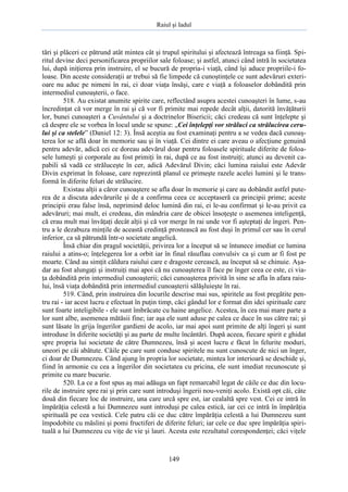 Raiul şi Iadul
149
tări şi plăceri ce pătrund atât mintea cât şi trupul spiritului şi afectează întreaga sa fiinţă. Spi-
ritul devine deci personificarea propriilor sale foloase; şi astfel, atunci când intră în societatea
lui, după iniţierea prin instruire, el se bucură de propria-i viaţă, când îşi aduce propriile-i fo-
loase. Din aceste consideraţii ar trebui să fie limpede că cunoştinţele ce sunt adevăruri exteri-
oare nu aduc pe nimeni în rai, ci doar viaţa însăşi, care e viaţă a foloaselor dobândită prin
intermediul cunoaşterii, o face.
518. Au existat anumite spirite care, reflectând asupra acestei cunoaşteri în lume, s-au
încredinţat că vor merge în rai şi că vor fi primite mai repede decât alţii, datorită învăţăturii
lor, bunei cunoaşteri a Cuvântului şi a doctrinelor Bisericii; căci credeau că sunt înţelepte şi
că despre ele se vorbea în locul unde se spune: „Cei înţelepţi vor străluci ca strălucirea ceru-
lui şi ca stelele” (Daniel 12: 3). Însă aceştia au fost examinaţi pentru a se vedea dacă cunoaş-
terea lor se află doar în memorie sau şi în viaţă. Cei dintre ei care aveau o afecţiune genuină
pentru adevăr, adică cei ce doreau adevărul doar pentru foloasele spirituale diferite de foloa-
sele lumeşti şi corporale au fost primiţi în rai, după ce au fost instruiţi; atunci au devenit ca-
pabili să vadă ce străluceşte în cer, adică Adevărul Divin; căci lumina raiului este Adevăr
Divin exprimat în foloase, care reprezintă planul ce primeşte razele acelei lumini şi le trans-
formă în diferite feluri de strălucire.
Existau alţii a căror cunoaştere se afla doar în memorie şi care au dobândit astfel pute-
rea de a discuta adevărurile şi de a confirma ceea ce acceptaseră ca principii prime; aceste
principii erau false însă, neprimind deloc lumină din rai, ei le-au confirmat şi le-au privit ca
adevăruri; mai mult, ei credeau, din mândria care de obicei însoţeşte o asemenea inteligenţă,
că erau mult mai învăţaţi decât alţii şi că vor merge în rai unde vor fi aşteptaţi de îngeri. Pen-
tru a le dezabuza minţile de această credinţă prostească au fost duşi în primul cer sau în cerul
inferior, ca să pătrundă într-o societate angelică.
Însă chiar din pragul societăţii, privirea lor a început să se întunece imediat ce lumina
raiului a atins-o; înţelegerea lor a orbit iar în final răsuflau convulsiv ca şi cum ar fi fost pe
moarte. Când au simţit căldura raiului care e dragoste cerească, au început să se chinuie. Aşa-
dar au fost alungaţi şi instruiţi mai apoi că nu cunoaşterea îl face pe înger ceea ce este, ci via-
ţa dobândită prin intermediul cunoaşterii; căci cunoaşterea privită în sine se afla în afara raiu-
lui, însă viaţa dobândită prin intermediul cunoaşterii sălăşluieşte în rai.
519. Când, prin instruirea din locurile descrise mai sus, spiritele au fost pregătite pen-
tru rai - iar acest lucru e efectuat în puţin timp, căci gândul lor e format din idei spirituale care
sunt foarte inteligibile - ele sunt îmbrăcate cu haine angelice. Acestea, în cea mai mare parte a
lor sunt albe, asemenea mătăsii fine; iar aşa ele sunt aduse pe calea ce duce în sus către rai; şi
sunt lăsate în grija îngerilor gardieni de acolo, iar mai apoi sunt primite de alţi îngeri şi sunt
introduse în diferite societăţi şi au parte de multe încântări. După aceea, fiecare spirit e ghidat
spre propria lui societate de către Dumnezeu, însă şi acest lucru e făcut în felurite moduri,
uneori pe căi abătute. Căile pe care sunt conduse spiritele nu sunt cunoscute de nici un înger,
ci doar de Dumnezeu. Când ajung în propria lor societate, mintea lor interioară se deschide şi,
fiind în armonie cu cea a îngerilor din societatea cu pricina, ele sunt imediat recunoscute şi
primite cu mare bucurie.
520. La ce a fost spus aş mai adăuga un fapt remarcabil legat de căile ce duc din locu-
rile de instruire spre rai şi prin care sunt introduşi îngerii nou-veniţi acolo. Există opt căi, câte
două din fiecare loc de instruire, una care urcă spre est, iar cealaltă spre vest. Cei ce intră în
împărăţia celestă a lui Dumnezeu sunt introduşi pe calea estică, iar cei ce intră în împărăţia
spirituală pe cea vestică. Cele patru căi ce duc către împărăţia celestă a lui Dumnezeu sunt
împodobite cu măslini şi pomi fructiferi de diferite feluri; iar cele ce duc spre împărăţia spiri-
tuală a lui Dumnezeu cu viţe de vie şi lauri. Acesta este rezultatul corespondenţei; căci viţele
 