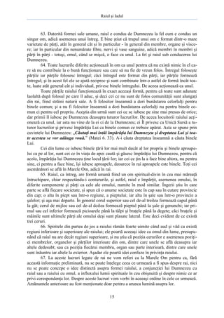 Raiul şi Iadul
15
63. Datorită formei sale umane, raiul e condus de Dumnezeu la fel cum e condus un
singur om, adică asemenea unui întreg. E bine ştiut că trupul unui om e format dintr-o mare
varietate de părţi, atât în general cât şi în particular - în general din membre, organe şi visce-
re; iar în particular din nenumărate fibre, nervi şi vase sanguine, adică membri în membri şi
părţi în părţi - totuşi, omul, când se mişcă, o face ca unul. La fel şi raiul sub conducerea lui
Dumnezeu.
64. Toate lucrurile diferite acţionează în om ca unul pentru că nu există nimic în el ca-
re să nu contribuie la o bună funcţionare sau care să nu fie de vreun folos. Întregul foloseşte
părţile iar părţile folosesc întregul; căci întregul este format din părţi, iar părţile formează
întregul; şi în acest fel ele se ajută reciproc şi sunt combinate într-o astfel de formă încât toa-
te, luate atât general cât şi individual, privesc binele întregului. De aceea acţionează ca unul.
Toate părţile raiului funcţionează în exact aceeaşi formă, pentru că toate sunt adunate
laolaltă după folosul pe care îl aduc, şi deci cei ce nu sunt de folos comunităţii sunt alungaţi
din rai, fiind străini naturii sale. A fi folositor înseamnă a dori bunăstarea celorlalţi pentru
binele comun; şi a nu fi folositor înseamnă a dori bunăstarea celorlalţi nu pentru binele co-
mun ci pentru cel propriu. Aceştia din urmă sunt cei ce se iubesc pe sine mai presus de orice;
dar primii îl iubesc pe Dumnezeu deasupra tuturor lucrurilor. De aceea locuitorii raiului acţi-
onează ca unul, iar asta nu vine de la ei ci de la Dumnezeu; ei Îl privesc ca Unică Sursă a tu-
turor lucrurilor şi privesc împărăţia Lui ca binele comun ce trebuie apărat. Asta se spune prin
cuvintele lui Dumnezeu: „Căutaţi mai întâi împărăţia lui Dumnezeu şi dreptatea Lui şi toa-
te acestea se vor adăuga vouă.” (Matei 6. 33). A-i căuta dreptatea înseamnă a căuta binele
Lui.
Cei din lume ce iubesc binele ţării lor mai mult decât al lor propriu şi binele aproape-
lui ca pe al lor, sunt cei ce în viaţa de apoi caută şi găsesc împărăţia lui Dumnezeu, pentru că
acolo, împărăţia lui Dumnezeu ţine locul ţării lor; iar cei ce ţin la a face bine altora, nu pentru
sine, ci pentru a face bine, îşi iubesc aproapele, deoarece în rai aproapele este binele. Toţi cei
asemănători se află în Marele Om, adică în rai.
65. Raiul, ca întreg, are formă umană fiind un om spiritual-divin în cea mai măreaţă
întruchipare, chiar respectându-i contururile, şi astfel, raiul e împărţit, asemenea omului, în
diferite componente şi părţi ca cele ale omului, numite în mod similar. Îngerii ştiu în care
parte se află fiecare societate, şi spun că o anume societate este în cap sau în cutare provincie
din cap; o alta în piept sau într-o regiune, a pieptului; iar alta în şale sau într-o provincie a
şalelor; şi aşa mai departe. În general cerul superior sau cel de-al treilea formează capul până
la gât; cerul de mijloc sau cel de-al doilea formează pieptul până la şale şi genunchi; iar pri-
mul sau cel inferior formează picioarele până la tălpi şi braţele până la degete; căci braţele şi
mâinile sunt ultimele părţi ale omului deşi sunt plasate lateral. Este deci evident de ce există
trei ceruri.
66. Spiritele din partea de jos a raiului rămân foarte uimite când aud şi văd ca există
regiuni inferioare şi superioare ale raiului; ele poartă aceeaşi idee ca omul din lume, presupu-
nând că raiul nu are decât regiuni superioare, şi nu ştiu că poziţia cerurilor e asemenea poziţi-
ei membrelor, organelor şi părţilor interioare din om, dintre care unele se află deasupra iar
altele dedesubt; sau ca poziţia fiecărui membru, organ sau parte interioară, dintre care unele
sunt înăuntru iar altele la exterior. Aşadar ele poartă idei confuze în privinţa raiului.
67. La aceste lucruri legate de rai ne vom referi ca la Marele Om pentru ca, fără
această informaţie preliminară, nu se poate înţelege ceea ce urmează a fi spus despre rai, nici
nu se poate concepe o idee distinctă asupra formei raiului, a conjuncţiei lui Dumnezeu cu
raiul sau a raiului cu omul, a influxului lumii spirituale în cea obişnuită şi despre nimic ce ar
privi corespondenţa lor. Despre aceste lucruri vom vorbi în aceeaşi ordine în cele ce urmează.
Amănuntele anterioare au fost menţionate doar pentru a arunca lumină asupra lor.
 