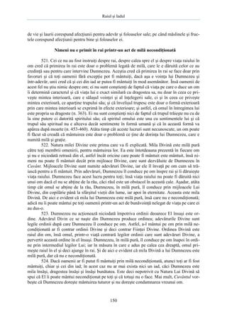 Raiul şi Iadul
150
de vie şi laurii corespund afecţiunii pentru adevăr şi foloaselor sale; pe când măslinele şi fruc-
tele corespund afecţiunii pentru bine şi foloaselor ei.
Nimeni nu e primit în rai printr-un act de milă necondiţionată
521. Cei ce nu au fost instruiţi despre rai, despre calea spre el şi despre viaţa raiului în
om cred că primirea în rai este doar o problemă legată de milă, care le e dăruită celor ce au
credinţă sau pentru care intervine Dumnezeu. Aceştia cred că primirea în rai se face doar prin
favoruri şi că toţi oamenii fără excepţie pot fi mântuiţi, dacă aşa e voinţa lui Dumnezeu şi
într-adevăr, unii cred că şi cei din iad ar putea fi mântuiţi în mod asemănător. Însă oamenii de
acest fel nu ştiu nimic despre om; ei nu sunt conştienţi de faptul că viaţa pe care o duce un om
îi determină caracterul şi că viaţa lui e exact similară cu dragostea sa, nu doar în ceea ce pri-
veşte mintea interioară, care e sălaşul voinţei şi al înţelegerii sale, ci şi în ceea ce priveşte
mintea exterioară, ce aparţine trupului său; şi că învelişul trupesc este doar o formă exterioară
prin care mintea interioară se exprimă în efecte exterioare; şi astfel, că omul în întregimea lui
este propria sa dragoste (n. 363). Ei nu sunt conştienţi nici de faptul că trupul trăieşte nu cu de
la sine putere ci datorită spiritului său; că spiritul omului este una cu sentimentele lui şi că
trupul său spiritual nu e altceva decât sentimente în formă umană şi că în această formă va
apărea după moarte (n. 453-460). Atâta timp cât aceste lucruri sunt necunoscute, un om poate
fi făcut să creadă că mântuirea este doar o problemă ce ţine de dorinţa lui Dumnezeu, care e
numită milă şi graţie.
522. Natura milei Divine este prima care va fi explicată. Mila Divină este milă pură
către toţi membrii omenirii, pentru mântuirea lor. Ea este întotdeauna prezentă în fiecare om
şi nu e niciodată retrasă din el, astfel încât oricine care poate fi mântuit este mântuit, însă ni-
meni nu poate fi mântuit decât prin mijloace Divine, care sunt dezvăluite de Dumnezeu în
Cuvânt. Mijloacele Divine sunt numite adevăruri Divine, iar ele îl învaţă pe om cum să tră-
iască pentru a fi mântuit. Prin adevăruri, Dumnezeu îl conduce pe om înspre rai şi îi dăruieşte
viaţa raiului. Dumnezeu face acest lucru pentru toţi; însă viaţa raiului nu poate fi dăruită nici
unui om dacă el nu se abţine de la rău, căci răul este un obstacol în această cale. Aşadar, atâta
timp cât omul se abţine de la rău, Dumnezeu, în milă pură, îl conduce prin mijloacele Lui
Divine, din copilărie până la sfârşitul vieţii din lume, iar apoi în eternitate. Aceasta este mila
Divină. De aici e evident că mila lui Dumnezeu este milă pură, însă care nu e necondiţionată;
adică nu îi poate mântui pe toţi oamenii printr-un act de bunăvoinţă nelegat de viaţa pe care ei
au dus-o.
523. Dumnezeu nu acţionează niciodată împotriva ordinii deoarece El însuşi este or-
dine. Adevărul Divin ce se naşte din Dumnezeu produce ordinea; adevărurile Divine sunt
legile ordinii după care Dumnezeu îl conduce pe om. Astfel, a-l mântui pe om prin milă ne-
condiţionată ar fi contrar ordinii Divine şi deci contrar Fiinţei Divine. Ordinea Divină este
raiul din om, însă omul, printr-o viaţă contrară legilor ordinii care sunt adevăruri Divine, a
pervertit această ordine în el însuşi. Dumnezeu, în milă pură, îl conduce pe om înapoi în ordi-
ne prin intermediul legilor Lui; iar în măsura în care e adus pe calea cea dreaptă, omul pri-
meşte raiul în el şi deci ajunge în rai. Şi de aici e evident că mila Divină a lui Dumnezeu este
milă pură, dar că nu e necondiţionată.
524. Dacă oamenii ar fi putut fi mântuiţi prin milă necondiţionată, atunci toţi ar fi fost
mântuiţi, chiar şi cei din iad; în acest caz nu ar mai exista nici un iad, căci Dumnezeu este
mila însăşi, dragostea însăşi şi însăşi bunătatea. Este deci nepotrivit cu Natura Lui Divină să
spui că El îi poate mântui necondiţionat pe toţi şi că totuşi nu o face. Mai mult, Cuvântul vor-
beşte că Dumnezeu doreşte mântuirea tuturor şi nu doreşte condamnarea vreunui om.
 