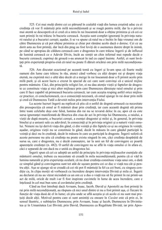 Raiul şi Iadul
151
525. Cei mai mulţi dintre cei ce pătrund în cealaltă viaţă din lumea creştină aduc cu ei
credinţa că vor fi mântuiţi prin milă necondiţionată şi se roagă pentru milă; dar la o privire
mai atentă se descoperă că ei cred că a intra în rai înseamnă doar a obţine primirea şi că cei ce
sunt primiţi în rai trăiesc în bucurie cerească. Aceştia sunt complet ignoranţi în privinţa natu-
rii raiului şi a bucuriei cereşti; aşadar, li se va spune că raiul nu e închis în faţa vreunui om de
către Dumnezeu şi că pot obţine primirea şi chiar pot rămâne acolo dacă o doresc. Cei ce au
dorit asta au fost primiţi, dar încă din prag au fost loviţi de o asemenea durere drept în inimă,
pe când se apropiau de căldura cerească care e dragostea în care trăiesc îngerii şi de influxul
de lumină cerească ce e Adevăr Divin, încât au simţit un chin infernal mai repede decât o
bucurie cerească; cuprinşi de groază s-au aruncat în iad cu capul înainte. Astfel, ei sunt învă-
ţaţi prin experienţă propriu-zisă că raiul nu poate fi dăruit oricărui om prin milă necondiţiona-
tă.
526. Am discutat ocazional pe această temă cu îngeri şi le-am spus că foarte mulţi
oameni din lume care trăiesc în rău, atunci când vorbesc cu alţii despre rai şi despre viaţa
eternă, nu exprimă nici o altă idee decât că a merge în rai înseamnă doar a fi primit acolo prin
milă pură; şi că acest lucru e crezut în special de cei care sunt convinşi că e unicul mijloc
pentru mântuire. Căci, din principiile religiei lor, ei nu dau atenţie vieţii şi faptelor de dragos-
te ce constituie viaţa şi nici altor mijloace prin care Dumnezeu dăruieşte raiul omului şi prin
care îl face capabil să primească bucuria cerească; iar cum aceştia resping astfel orice mijloa-
ce practice, ei concluzionează, ca o consecinţă necesară, că omul ajunge în rai doar prin milă
şi cred că Dumnezeu Tatăl a devenit milos prin intervenţia Fiului.
La aceste lucruri îngerii au replicat că ştiu că o astfel de dogmă urmează cu necesitate
din presupoziţia că omul ar fi mântuit doar prin credinţă, iar cum această dogmă stă prima
între toate celelalte deşi este falsă, lumina din rai nu se revarsă deloc în ea; apoi că ea este
sursa ignoranţei manifestată de Biserica din ziua de azi în privinţa lui Dumnezeu, a raiului, a
vieţii de după moarte, a bucuriei cereşti, a esenţei dragostei şi milei şi, în general, în privinţa
binelui şi a uniunii sale cu adevărul; în consecinţă şi în privinţa originii şi a naturii vieţii omu-
lui. Nimeni nu îşi derivă viaţa din gând, ci din voinţă şi din faptele ce-şi au originea în voinţă;
aşadar, originea vieţii nu se constituie în gând, decât în măsura în care gândul participă la
voinţă şi deci nu în credinţă, decât în măsura în care ea participă la dragoste. Îngerii suferă că
aceste persoane nu ştiu că credinţa nu poate exista singură în om, căci credinţa despărţită de
sursa sa, care e dragostea, nu e decât cunoaştere, iar la unii un fel de convingere ce poartă
aparenţele credinţei (n. 482). O astfel de convingere nu se află în viaţa omului ci în afara ei,
căci e separată de om dacă nu e unită cu dragostea lui.
Îngerii spun că cei ce adoptă un astfel de principiu în privinţa mijloacelor esenţiale ale
mântuirii omului, trebuie cu necesitate să creadă în mila necondiţionată; pentru că ei văd în
lumina naturală şi prin experienţa oculară; că nu doar credinţa constituie viaţa unui om, o dată
ce simplul gând şi convingerea sunt tot atât de uşoare pentru cei ce duc o viaţă rea cât şi pen-
tru alţii. Aşa se ajunge să se creadă că cei răi pot fi mântuiţi la fel ca cei buni, cu singura con-
diţie ca, în clipa morţii să vorbească cu încredere despre intervenţia Divină şi mila ei. Îngerii
au declarat că nu au văzut niciodată ca un om ce a dus o viaţă rea să fie primit în rai printr-un
act de milă, oricât de mult i-ar fi fost inspirate cuvintele în lume de acea încredere, care e
înţeleasă în cel mai bun sens al cuvântului prin credinţă.
Când au fost întrebaţi dacă Avraam, Isaac, Iacob, David şi Apostolii au fost primiţi în
rai prin milă necondiţionată, au răspuns că nici unul dintre ei nu a fost primit aşa, ci fiecare în
funcţie de viaţa dusă de el în lume; că ştiu unde se află aceştia şi că acolo ei nu sunt mai pre-
ţuiţi decât alţii. Motivul pentru care ei sunt amintiţi cu onoare în Cuvânt este că prin ei, în
sensul lăuntric, e subînţeles Dumnezeu; prin Avraam, Isaac şi Iacob, Dumnezeu în Divinita-
tea şi în Umanitatea Lui Divină; prin David, Dumnezeu ca Regalitate Divină; iar prin Apos-
 