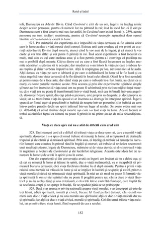 Raiul şi Iadul
152
toli, Dumnezeu ca Adevăr Divin. Când Cuvântul e citit de un om, îngerii nu înţeleg nimic
despre aceste persoane, pentru că numele lor nu pătrund în rai; însă în locul lor, ei îl văd pe
Dumnezeu cum a fost descris mai sus; iar astfel, în Cuvântul care există în rai (n. 259), aceste
persoane nu sunt nicăieri menţionate, pentru că Cuvântul respectiv reprezintă doar sensul
lăuntric al Cuvântului ce există în lume.
527. Pot mărturisi din experienţă că e imposibil ca viaţa cerească să fie dăruită celor
care în lume au dus o viaţă opusă vieţii cereşti. Existau unii care credeau că vor primi cu uşu-
rinţă adevărurile Divine după moarte, atunci când le vor auzi de la îngeri; şi că atunci le vor
crede şi vor trăi altfel şi vor putea fi primiţi în rai. Însă acest experiment a fost încercat cu
mulţi, mai ales cu cei care credeau asta; şi a fost permis pentru a-i convinge că pocăinţa nu
mai e posibilă după moarte. Câţiva dintre cei cu care a fost făcută încercarea au înţeles anu-
mite adevăruri şi păreau să le accepte; dar imediat ce s-au întors la viaţa pe care o iubeau le-
au respins şi chiar vorbeau împotriva lor. Alţii le respingeau pe loc, nevoind nici să le audă.
Alţii doreau ca viaţa pe care o iubiseră şi pe care o dobândiseră în lume să le fie luată şi ca
viaţa angelică sau viaţa cerească să le fie dăruită în locul celei dintâi. Odată le-a fost acordată
şi permisiunea de a face asta; dar când viaţa pe care o iubiseră le-a fost luată, au căzut ca şi
morţi, cu toate puterile mentale secate. Prin acestea şi prin alte experimente, spiritele simple
şi bune au fost instruite că viaţa unui om nu poate fi schimbată prin nici un mijloc după moar-
te; că o viaţă rea nu poate fi transformată într-o viaţă bună, nici cea infernală într-una angeli-
că, deoarece fiecare spirit, din cap până-n picioare, este propria sa dragoste, şi deci propria sa
viaţă; iar a-i transforma viaţa în opusul ei ar însemna a-i distruge în întregime spiritul. Îngerii
spun că ar fi mai uşor să preschimbi o bufniţă de noapte într-un porumbel şi o bufniţă cu corn
într-o pasăre paradis decât un spirit infernal într-un înger al raiului. Se poate vedea mai sus
(n. 470-484) că omul rămâne după moarte aşa cum i-a fost viaţa în lume. Aceste lucruri ar
trebui să clarifice faptul că nimeni nu poate fi primit în rai printr-un act de milă necondiţiona-
tă.
Viaţa ce duce spre rai nu e atât de dificilă cum cred unii
528. Unii oameni cred că e dificil să trăieşti viaţa ce duce spre rai, care e numită viaţă
spirituală, deoarece li s-a spus că omul trebuie să renunţe la lume, să se lipsească de dorinţele
trupului şi ale cărnii şi să trăiască spiritual. Prin asta, ei înţeleg că trebuie să renunţe la lucru-
rile lumeşti care constau în primul rând în bogăţii şi onoruri; că trebuie să se dedea necontenit
unei meditaţii pioase, legate de Dumnezeu, mântuire şi de viaţa eternă; şi să-şi petreacă viaţa
în rugăciuni şi lecturi ale Cuvântului şi ale lucrărilor religioase. Aceasta este ideea lor de re-
nunţare la lume şi de a trăi în spirit şi nu în carne.
Dar din experienţă şi din conversaţia avută cu îngerii am învăţat că nu e deloc aşa; şi
că cei ce renunţă la lume şi trăiesc în spirit, duc o viaţă melancolică, ce e incapabilă să pri-
mească bucuria cerească; căci viaţa fiecăruia rămâne în el după moarte. Pentru a primi viaţa
raiului omul trebuie să trăiască în lume şi să se implice în lucrări şi ocupaţii; şi astfel, printr-o
viaţă morală şi civică să primească viaţă spirituală. În nici un alt mod nu poate fi formată via-
ţa spirituală în om şi nici spiritul său nu poate fi pregătit pentru rai; căci a duce o viaţă lăun-
trică şi nu în acelaşi timp şi una exterioară, e că a trăi într-o casă fără fundaţie, care treptat fie
se scufundă, crapă şi se sparge în bucăţi, fie se zguduie până ce se prăbuşeşte.
529. Dacă s-ar arunca o privire raţională asupra vieţii omului, s-ar descoperi că este de
trei feluri, adică spirituală, morală şi civică, fiecare fel fiind perfect distinct; căci există oa-
meni care duc o viaţă civică şi nu una morală sau spirituală; alţii ce duc o viaţă morală dar nu
şi spirituală; iar alţii ce duc o viaţă civică, morală şi spirituală. Cei din urmă trăiesc viaţa raiu-
lui, iar primii trăiesc viaţa lumii, fiind separată de cea a raiului.
 