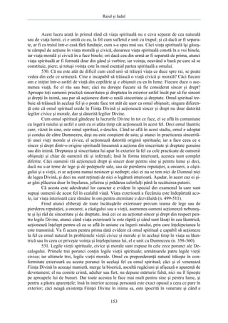 Raiul şi Iadul
153
Acest lucru arată în primul rând că viaţa spirituală nu e ceva separat de cea naturală
sau de viaţa lumii, ci e unită cu ea, la fel cum sufletul e unit cu trupul; şi că dacă ar fi separa-
te, ar fi ca traiul într-o casă fără fundaţie, cum s-a spus mai sus. Căci viaţa spirituală îşi găseş-
te câmpul de acţiune în viaţa morală şi civică, deoarece viaţa spirituală constă în a voi binele,
iar viaţa morală şi civică în a face binele; ori dacă cea din urmă ar fi separată de prima, atunci
viaţa spirituală ar fi formată doar din gând şi vorbire; iar voinţa, neavând o bază pe care să se
constituie, piere; şi totuşi voinţa este în mod esenţial partea spirituală a omului.
530. Că nu este atât de dificil cum cred unii să trăieşti viaţa ce duce spre rai, se poate
vedea din cele ce urmează. Cine e incapabil să trăiască o viaţă civică şi morală? Căci fiecare
om e iniţiat într-o astfel de viaţă din copilărie şi e obişnuit cu ea în lume. Fiecare duce o ase-
menea viaţă, fie el rău sau bun; căci nu doreşte fiecare să fie considerat sincer şi drept?
Aproape toţi oamenii practică sinceritatea şi dreptatea în exterior astfel încât par să fie sinceri
şi drepţi în inimă, sau par să acţioneze dintr-o reală sinceritate şi dreptate. Omul spiritual tre-
buie să trăiască în acelaşi fel şi o poate face tot atât de uşor ca omul obişnuit; singura diferen-
ţă este că omul spiritual crede în Fiinţa Divină şi acţionează sincer şi drept nu doar datorită
legilor civice şi morale, dar şi datorită legilor Divine.
Cum omul spiritual gândeşte la lucrurile Divine în tot ce face, el se află în comuniune
cu îngerii raiului şi astfel e unit cu ei atâta timp cât acţionează în acest fel. Deci omul lăuntric
care, văzut în sine, este omul spiritual, e deschis. Când se află în acest stadiu, omul e adoptat
şi condus de către Dumnezeu, deşi nu este conştient de asta; şi atunci în practicarea sincerită-
ţii unei vieţi morale şi civice, el acţionează datorită originii spirituale; iar a face ceea ce e
sincer şi drept dintr-o origine spirituală înseamnă a acţiona din sinceritate şi dreptate genuine
sau din inimă. Dreptatea şi sinceritatea lui apar în exterior la fel ca cele practicate de oamenii
obişnuiţi şi chiar de oamenii răi şi infernali; însă în forma interioară, acestea sunt complet
diferite. Căci oamenii răi acţionează drept şi sincer doar pentru sine şi pentru lume şi deci,
dacă nu s-ar teme de lege şi de pedepsele sale, sau de pierderea reputaţiei, a onoarei, a câşti-
gului şi a vieţii, ei ar acţiona numai nesincer şi nedrept; căci ei nu se tem nici de Domnul nici
de legea Divină, şi deci nu sunt reţinuţi de nici o legătură interioară. Aşadar, în acest caz ei şi-
ar găsi plăcerea doar în înşelarea, jefuirea şi prădarea celorlalţi până la secătuirea puterii.
Că acesta este adevăratul lor caracter e evident în special din examenul la care sunt
supuşi oamenii de acest fel în cealaltă viaţă. Viaţa exterioară a fiecăruia este îndepărtată aco-
lo, iar viaţa interioară care rămâne în om pentru eternitate e dezvăluită (n. 499-511).
Fiind atunci eliberaţi de toate încătuşările exterioare precum teama de lege sau de
pierderea reputaţiei, a onoarei, a câştigului sau a vieţii, asemenea oameni acţionează nebuneş-
te şi îşi râd de sinceritate şi de dreptate, însă cei ce au acţionat sincer şi drept din respect pen-
tru legile Divine, atunci când viaţa exterioară le este răpită şi când sunt lăsaţi în cea lăuntrică,
acţionează înţelept pentru că ea se află în uniune cu îngerii raiului, prin care înţelepciunea le
este transmisă. Va fi acum pentru prima dată evident că omul spiritual e capabil să acţioneze
la fel ca omul natural în problemele vieţii civice şi morale şi în acelaşi timp în viaţa sa lăun-
trică sau în ceea ce priveşte voinţa şi înţelepciunea lui, el e unit cu Dumnezeu (n. 358-360).
531. Legile vieţii spirituale, civice şi morale sunt expuse în cele zece porunci ale De-
calogului. Primele trei porunci conţin legile vieţii spirituale; următoarele patru legile vieţii
civice; iar ultimele trei, legile vieţii morale. Omul cu preponderenţă natural trăieşte în con-
formitate exterioară cu aceste porunci în acelaşi fel ca omul spiritual; căci şi el venerează
Fiinţa Divină în aceeaşi manieră, merge la biserică, ascultă rugăciuni şi afişează o aparenţă de
devotament; el nu comite crimă, adulter sau furt, nu depune mărturie falsă, nici nu îl lipseşte
pe aproapele lui de bunuri. Dar toate acestea le face mai mult pentru sine şi pentru lume, şi
pentru a păstra aparenţele; însă în interior aceeaşi persoană este exact opusul a ceea ce pare în
exterior; căci neagă existenţa Fiinţei Divine în inima sa, este ipocrită în venerare şi când e
 