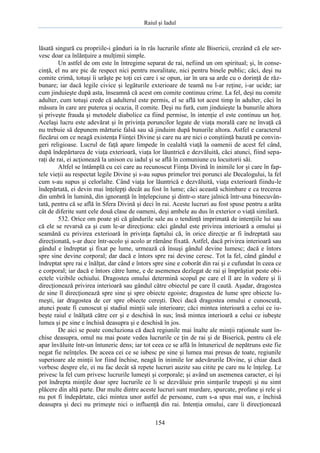 Raiul şi Iadul
154
lăsată singură cu propriile-i gânduri ia în râs lucrurile sfinte ale Bisericii, crezând că ele ser-
vesc doar ca înlănţuire a mulţimii simple.
Un astfel de om este în întregime separat de rai, nefiind un om spiritual; şi, în conse-
cinţă, el nu are pic de respect nici pentru moralitate, nici pentru binele public; căci, deşi nu
comite crimă, totuşi îi urăşte pe toţi cei care i se opun, iar în ura sa arde cu o dorinţă de răz-
bunare; iar dacă legile civice şi legăturile exterioare de teamă nu l-ar reţine, i-ar ucide; iar
cum jinduieşte după asta, înseamnă că acest om comite continuu crime. La fel, deşi nu comite
adulter, cum totuşi crede că adulterul este permis, el se află tot acest timp în adulter, căci în
măsura în care are puterea şi ocazia, îl comite. Deşi nu fură, cum jinduieşte la bunurile altora
şi priveşte frauda şi metodele diabolice ca fiind permise, în intenţie el este continuu un hoţ.
Acelaşi lucru este adevărat şi în privinţa poruncilor legate de viaţa morală care ne învaţă că
nu trebuie să depunem mărturie falsă sau să jinduim după bunurile altora. Astfel e caracterul
fiecărui om ce neagă existenţa Fiinţei Divine şi care nu are nici o conştiinţă bazată pe convin-
geri religioase. Lucrul de faţă apare limpede în cealaltă viaţă la oamenii de acest fel când,
după îndepărtarea de viaţa exterioară, viaţa lor lăuntrică e dezvăluită, căci atunci, fiind sepa-
raţi de rai, ei acţionează la unison cu iadul şi se află în comuniune cu locuitorii săi.
Altfel se întâmplă cu cei care au recunoscut Fiinţa Divină în inimile lor şi care în fap-
tele vieţii au respectat legile Divine şi s-au supus primelor trei porunci ale Decalogului, la fel
cum s-au supus şi celorlalte. Când viaţa lor lăuntrică e dezvăluită, viaţa exterioară fiindu-le
îndepărtată, ei devin mai înţelepţi decât au fost în lume; căci această schimbare e ca trecerea
din umbră în lumină, din ignoranţă în înţelepciune şi dintr-o stare jalnică într-una binecuvân-
tată, pentru că se află în Sfera Divină şi deci în rai. Aceste lucruri au fost spuse pentru a arăta
cât de diferite sunt cele două clase de oameni, deşi ambele au dus în exterior o viaţă similară.
532. Orice om poate şti că gândurile sale au o tendinţă imprimată de intenţiile lui sau
că ele se revarsă ca şi cum le-ar direcţiona: căci gândul este privirea interioară a omului şi
seamănă cu privirea exterioară în privinţa faptului că, în orice direcţie ar fi îndreptată sau
direcţionată, s-ar duce într-acolo şi acolo ar rămâne fixată. Astfel, dacă privirea interioară sau
gândul e îndreptat şi fixat pe lume, urmează că însuşi gândul devine lumesc; dacă e întors
spre sine devine corporal; dar dacă e întors spre rai devine ceresc. Tot la fel, când gândul e
îndreptat spre rai e înălţat, dar când e întors spre sine e coborât din rai şi e cufundat în ceea ce
e corporal; iar dacă e întors către lume, e de asemenea dezlegat de rai şi împrăştiat peste obi-
ectele vizibile ochiului. Dragostea omului determină scopul pe care el îl are în vedere şi îi
direcţionează privirea interioară sau gândul către obiectul pe care îl caută. Aşadar, dragostea
de sine îl direcţionează spre sine şi spre obiecte egoiste; dragostea de lume spre obiecte lu-
meşti, iar dragostea de cer spre obiecte cereşti. Deci dacă dragostea omului e cunoscută,
atunci poate fi cunoscut şi stadiul minţii sale interioare; căci mintea interioară a celui ce iu-
beşte raiul e înălţată către cer şi e deschisă în sus; însă mintea interioară a celui ce iubeşte
lumea şi pe sine e închisă deasupra şi e deschisă în jos.
De aici se poate concluziona că dacă regiunile mai înalte ale minţii raţionale sunt în-
chise deasupra, omul nu mai poate vedea lucrurile ce ţin de rai şi de Biserică, pentru că ele
apar învăluite într-un întuneric dens; iar tot ceea ce se află în întunericul de nepătruns este fie
negat fie neînţeles. De aceea cei ce se iubesc pe sine şi lumea mai presus de toate, regiunile
superioare ale minţii lor fiind închise, neagă în inimile lor adevărurile Divine, şi chiar dacă
vorbesc despre ele, ei nu fac decât să repete lucruri auzite sau citite pe care nu le înţeleg. Le
privesc la fel cum privesc lucrurile lumeşti şi corporale; şi având un asemenea caracter, ei îşi
pot îndrepta minţile doar spre lucrurile ce li se dezvăluie prin simţurile trupeşti şi nu simt
plăcere din altă parte. Dar multe dintre aceste lucruri sunt murdare, spurcate, profane şi rele şi
nu pot fi îndepărtate, căci mintea unor astfel de persoane, cum s-a spus mai sus, e închisă
deasupra şi deci nu primeşte nici o influenţă din rai. Intenţia omului, care îi direcţionează
 