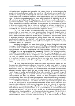 Raiul şi Iadul
155
privirea interioară sau gândul, este voinţa lui; căci ceea ce voieşte un om intenţionează, iar
ceea ce intenţionează gândeşte. Aşadar, dacă intenţia lui e direcţionată spre rai, gândul său şi
o dată cu el întreaga minte, sunt direcţionate într-acolo; astfel, mintea e în rai, iar el vede lu-
crurile lumii de sub el, ca un om ce priveşte în jos de pe acoperişul unei case. În consecinţă,
omul a cărui minte interioară e deschisă îşi poate vedea propriile-i rele şi falsităţi, căci ele se
află sub mintea spirituală; iar pe de altă parte, omul a cărui minte interioară nu e deschisă, nu-
şi poate vedea propriile-i rele şi falsităţi, pentru că e cufundat în ele şi nu se află deasupra lor.
De aici putem vedea originea înţelepciunii sau nebuniei unui om şi de asemenea ce va ajunge
el să fie după moarte, când e lăsat să voiască, să gândească, să acţioneze şi să vorbească în
acord cu mintea lui interioară. Şi aceste declaraţii au fost făcute să arate cât de diferit poate fi
un om faţă de altul în interior, oricât de asemănători ar părea în exterior.
533. Că nu e atât de dificil să trăieşti viaţa raiului cum cred unii e evident din faptul
că, atunci când un lucru despre care omul ştie că e nesincer şi nedrept îi ajunge în minte şi
când se simte înclinat să îi cedeze, tot ce trebuie să facă este să reflecteze că nu trebuie să îl
comită, pentru că e contrar poruncilor Divine. Dacă se obişnuieşte să reflecteze astfel şi dacă
în acest mod dobândeşte o înclinaţie mentală stabilă, el va fi atunci unit treptat cu raiul; şi
atunci regiunile superioare ale minţii sale vor fi deschise şi va detecta tot ce e nesincer şi ne-
drept; iar în măsura în care detectează aceste rele le poate îndepărta, căci nici un rău nu poate
fi îndepărtat până ce nu e recunoscut.
Acesta este un stadiu la care poate ajunge oricine în virtutea libertăţii sale; căci cine
nu e capabil să gândească liber, în maniera descrisă? Când face primul pas, Dumnezeu scoate
la iveală tot binele ce sălăşluieşte în om şi îl face capabil nu doar să detecteze relele, dar şi să
nu le dorească şi în final să le dispreţuiască. Acest lucru stă scris în cuvintele lui Dumnezeu:
„Căci jugul Meu este bun, şi sarcina Mea este uşoară” (Matei 11: 30). Trebuie oricum înţe-
les că dificultatea de a gândi astfel şi cea de a rezista la rele creşte în proporţia în care omul
comite deliberat aceste rele; căci aşa se obişnuieşte cu ele, până ce nu le mai priveşte ca fiind
rele, iar în final le va iubi; iar din plăcerea acestei iubiri le va admite şi, prin tot felul de iluzii,
le va confirma şi va spune că sunt permise şi chiar că sunt bune. Acest lucru se întâmplă la
cei care în tinereţe se aruncă în rele fără cumpătare şi care totodată resping din inimă lucrurile
Divine.
534. Mi-au fost odată reprezentate două căi ce duceau una spre rai şi cealaltă spre iad.
Exista o potecă lată ce ducea spre stânga sau către nord şi au apărut multe spirite ce mergeau
pe ea; dar la distanţă s-a văzut o stâncă mare, unde calea cea lată se sfârşea; iar din stâncă
apăreau două cărări, una către stânga şi una în direcţia opusă, către dreapta. Cărarea dinspre
stânga era îngustă şi strâmtă şi ducea prin vest, către sud şi deci spre lumina raiului; însă căra-
rea din dreapta era largă şi spaţioasă, ducând direct în jos, către iad. Toţi păreau la început că
merg pe acelaşi drum, până ce au ajuns la stânca cea mare, la capătul celor două cărări, iar
când au ajuns în acel punct s-au despărţit. Cei buni s-au întors către stânga şi au apucat pe
poteca îngustă ce ducea către rai; însă cei răi nu au văzut stânca şi s-au izbit de ea, rănindu-se,
iar când s-au ridicat au alergat de-a lungul potecii spaţioase dinspre dreapta, ce ducea în iad.
Sensul acestor lucruri mi-a fost explicat mai târziu după cum urmează: primul drum
larg pe care atât cei buni cât şi cei răi mergeau împreună şi vorbeau între ei ca prietenii, pen-
tru că nu exista o diferenţă vizibilă între ei, îi reprezintă pe cei care trăiesc la fel în sincerita-
tea şi dreptatea exterioare şi care nu pot fi deosebiţi cu ochiul liber. Stânca de la capătul celor
două cărări sau din colţ, de care se loveau cei răi şi de care fugeau pe o cărare ce duce spre
iad reprezintă Adevărul Divin, negat de cei ce privesc spre iad; iar în sensul suprem, aceeaşi
stâncă reprezintă Umanitatea Divină a lui Dumnezeu, însă cei ce recunosc Adevărul Divin şi
totodată Divinitatea lui Dumnezeu au fost conduşi de-a lungul cărării ce duce spre rai. Şi ast-
fel s-a arătat că în exterior cei răi duc acelaşi fel de viaţă ca cei buni sau că merg pe acelaşi
 