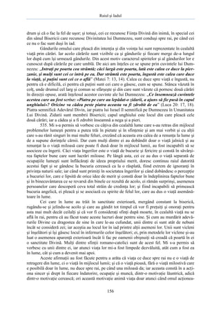 Raiul şi Iadul
156
drum şi că o fac la fel de uşor; şi totuşi, cei ce recunosc Fiinţa Divină din inimă, în special cei
din sânul Bisericii care recunosc Divinitatea lui Dumnezeu, sunt conduşi spre rai, pe când cei
ce nu o fac sunt duşi în iad.
Gândurile omului care pleacă din intenţia şi din voinţa lui sunt reprezentate în cealaltă
viaţă prin cărări. Iar acolo cărările sunt vizibile ca şi gândurile şi fiecare merge de-a lungul
lor după cum îşi urmează gândurile. Din acest motiv caracterul spiritelor şi al gândurilor lor e
cunoscut după cărările pe care umblă. De aici am înţeles ce se spune prin cuvintele lui Dum-
nezeu: „Intraţi pe poarta cea strâmtă; căci largă este poarta, lată este calea ce duce la pier-
zanie, şi mulţi sunt cei ce intră pe ea. Dar strâmtă este poarta, îngustă este calea care duce
la viaţă, şi puţini sunt cei ce o află” (Matei 7: 13, 14). Calea ce duce spre viaţă e îngustă, nu
pentru că e dificilă, ci pentru că puţini sunt cei care o găsesc, cum se spune. Stânca văzută în
colţ, unde drumul cel larg şi comun se sfârşeşte şi din care sunt văzute că pornesc două cărări
în direcţii opuse, arată înţelesul acestor cuvinte ale lui Dumnezeu: „Ce însemnează cuvintele
acestea care au fost scrise: «Piatra pe care au lepădat-o zidarii, a ajuns să fie pusă în capul
unghiului»? Oricine va cădea peste piatra aceasta va fi zdrobit de ea” (Luca 20: 17, 18).
Piatra semnifică Adevărul Divin, iar piatra lui Israel îl semnifică pe Dumnezeu în Umanitatea
Lui Divină. Zidarii sunt membrii Bisericii; capul unghiului este locul din care pleacă cele
două cărări; iar a cădea şi a fi zdrobit înseamnă a nega şi a pieri.
535. Mi s-a permis să vorbesc cu câţiva din cealaltă lume care s-au retras din mijlocul
problemelor lumeşti pentru a putea trăi în pietate şi în sfinţenie şi am mai vorbit şi cu alţii
care s-au rănit singuri în mai multe feluri, crezând că aceasta era calea de a renunţa la lume şi
de a supune dorinţele cărnii. Dar cum mulţi dintre ei au dobândit doar o viaţă jalnică şi au
renunţat la o viaţă miloasă care poate fi dusă doar în mijlocul lumii, au fost incapabili să se
asocieze cu îngerii. Căci viaţa îngerilor este o viaţă de bucurie şi fericire şi constă în săvârşi-
rea faptelor bune care sunt lucrări miloase. Pe lângă asta, cei ce au dus o viaţă separată de
ocupaţiile lumeşti sunt înflăcăraţi de ideea propriului merit, doresc continuu raiul datorită
acestui fapt şi se gândesc la bucuria cerească ca la o răsplată, fiind extrem de ignoranţi în
privinţa naturii sale; iar când sunt primiţi în societatea îngerilor şi când dobândesc o percepţie
a bucuriei lor, care e lipsită de orice idee de merit şi constă doar în îndeplinirea faptelor bune
şi în binecuvântarea ce se revarsă din binele ce rezultă de acolo, ei rămân surprinşi, asemenea
persoanelor care descoperă ceva total străin de credinţa lor; şi fiind incapabili să primească
bucuria angelică, ei pleacă şi se asociază cu spirite de felul lor, care au dus o viaţă asemănă-
toare în lume.
Cei care în lume au trăit în sanctitate exterioară, mergând constant la biserică,
rugându-se şi jelindu-se acolo şi care au gândit tot timpul că vor fi preţuiţi şi onoraţi pentru
asta mai mult decât ceilalţi şi că vor fi consideraţi sfinţi după moarte, în cealaltă viaţă nu se
află în rai, pentru că au făcut toate aceste lucruri doar pentru sine. Şi cum au murdărit adevă-
rurile Divine cu dragostea de sine în care le-au cufundat, unii dintre ei sunt atât de nebuni
încât se consideră zei; iar aceştia au locul lor în iad printre alţii asemeni lor. Unii sunt vicleni
şi înşelători şi îşi găsesc locul în infernurile celor înşelători; ei, prin metodele lor viclene şi-au
luat o asemenea aparenţă exterioară încât îi fac pe oamenii obişnuiţi să creadă că poartă în ei
o sanctitate Divină. Mulţi dintre sfinţii romano-catolici sunt de acest fel. Mi s-a permis să
vorbesc cu unii dintre ei, iar atunci viaţa lor mi-a fost limpede dezvăluită, atât cum a fost ea
în lume, cât şi cum a devenit mai apoi.
Aceste afirmaţii au fost făcute pentru a arăta că viaţa ce duce spre rai nu e o viaţă de
retragere din lume, ci o viaţă în mijlocul lumii; şi că o viaţă pioasă, fără o viaţă milostivă care
e posibilă doar în lume, nu duce spre rai, pe când una miloasă da; iar aceasta constă în a acţi-
ona sincer şi drept în fiecare îndatorire, ocupaţie şi muncă, dintr-o motivaţie lăuntrică, adică
dintr-o motivaţie cerească; ori această motivaţie animă viaţa doar atunci când omul acţionea-
 