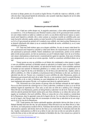 Raiul şi Iadul
157
ză sincer şi drept, pentru că e în acord cu legile Divine. O astfel de viaţă nu e dificilă, ci difi-
cilă este doar viaţa pioasă lipsită de milostenie; căci această viaţă duce departe de rai tot atâta
cât se crede că ar duce spre el.
IADUL12
Dumnezeu guvernează iadurile
536. Când am vorbit despre rai, în paginile anterioare, a fost arătat pretutindeni (mai
cu seamă în n. 2-6) că Dumnezeu este Domnul raiului şi deci că El guvernează toate cerurile;
iar cum relaţia raiului cu iadul şi a iadului cu raiul e ca cea dintre două lucruri opuse ce acţio-
nează unul împotriva celuilalt, din a căror acţiune şi reacţiune rezultă un echilibru prin care
toate lucrurile subzistă, aşadar, pentru ca toate lucrurile să fie menţinute în echilibru e necesar
ca Cel ce îl guvernează pe primul să îl conducă şi pe celălalt; căci dacă acelaşi Dumnezeu nu
ar domoli rebeliunile din iaduri şi nu ar controla nebuniile de acolo, echilibrul şi, cu el, toate
celelalte ar fi distruse.
537. Însă mai întâi trebuie spus ceva despre echilibru. Se ştie că atunci când două lu-
cruri acţionează unul împotriva celuilalt şi când unul dintre ele reacţionează şi rezistă tot atât
cât acţionează şi presează celălalt, forţele amândoura sunt neutralizate, pentru că de ambele
părţi există aceeaşi putere, iar într-un asemenea caz pot fi mânuite după vrere de un al treilea;
căci atunci când puterea a două lucruri e neutralizată de egala lor opoziţie, forţa unui al treilea
este atotputernică, ca şi cum nu ar exista opoziţie. Astfel se constituie echilibrul dintre rai şi
iad.
Totuşi acesta nu este un echilibru ca cel dintre doi combatanţi a căror putere e egală;
ci este un echilibru spiritual, al falsităţii opusă cu adevărul şi al răului opus cu binele. Falsita-
tea e exhalată continuu de răul iadului, iar adevărul de binele raiului. Acest echilibru spiritual
îi menţine pe toţi oamenii în libertatea gândului şi a voinţei; căci tot ceea ce gândeşte şi vo-
ieşte un om e legat fie de rău şi de falsitatea sa, fie de bine şi de adevărul său. Aşadar, când se
află în echilibru, el e liber să admită şi să primească răul şi falsitatea sa din iad, sau binele şi
adevărul său din rai. Fiecare om e menţinut în acest echilibru de către Dumnezeu, pentru că
Dumnezeu guvernează atât raiul cât şi iadul. Dar de ce este menţinut omul în această libertate
prin echilibru şi de ce răul şi falsitatea nu sunt îndepărtate de el, iar binele şi adevărul nu îi
sunt implantate prin putere Divină, va fi explicat mai târziu în capitolul potrivit.
538. Ocazional mi-a fost permis să percep sfera de falsitate emanată de răul iadului.
Era ca un efort neostoit de a distruge tot ce e bun şi adevărat, combinat cu furie şi cu un fel de
nebunie legată de neputinţa de a face asta; şi mai ales un efort de a anihila şi de a distruge
Sfera Divină a lui Dumnezeu, pentru că întreg binele şi adevărul vin de la El. Însă am simţit o
sferă de adevăr pornind din binele raiului prin care furia efortului ce se ridica din iad era sub-
jugată, iar rezultatul a fost acel echilibru. Sfera ce venea din rai a fost simţită ca venind doar
de la Dumnezeu, deşi în aparenţă venea de la îngerii din rai. Ea vine doar de la Dumnezeu şi
nu de la îngeri, căci fiecare înger din rai recunoaşte că nimic bun şi adevărat nu îşi are origi-
nea în el şi că vine de la Dumnezeu.
539. Toată puterea din lumea spirituală aparţine adevărului derivat din bine şi nici o
fărâmă falsităţii derivate din rău. Iar asta deoarece Sfera Divină în rai este Bine Divin şi Ade-
văr Divin, iar toată puterea rezidă în Divin. Falsitatea derivată din rău nu are putere, pentru că
toată puterea aparţine adevărului derivat din bine şi nu există deloc în falsitatea derivată din
rău. Aşadar, toată puterea se află în rai şi deloc în iad; căci toţi cei din rai sunt plini de adevă-
rurile din bine şi toţi cei din iad sunt cufundaţi în falsităţile din rău. Căci nimeni nu e primit în
12
Vezi şi „O revelaţie Divină despre Iad”, n.r.
 