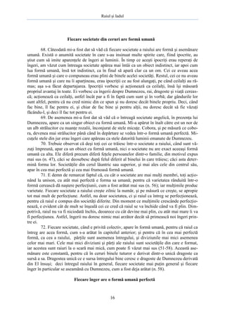 Raiul şi Iadul
16
Fiecare societate din ceruri are formă umană
68. Câteodată mi-a fost dat să văd că fiecare societate a raiului are formă şi asemănare
umană. Există o anumită societate în care s-au insinuat multe spirite care, fiind ipocrite, au
ştiut cum să imite aparenţele de îngeri ai luminii. În timp ce aceşti ipocriţi erau reperaţi de
îngeri, am văzut cum întreaga societate apărea mai întâi ca un obiect indistinct, iar apoi cum
lua formă umană, însă tot indistinct, ca în final să apară clar ca un om. Cei ce aveau acea
formă umană şi care o compuneau erau plini de binele acelei societăţi. Restul, cei ce nu aveau
formă umană şi care nu îi aparţineau, erau ipocriţii ce au fost alungaţi, pe când ceilalţi au ră-
mas; aşa s-a făcut departajarea. Ipocriţii vorbesc şi acţionează ca ceilalţi, însă îşi măsoară
propriul avantaj în toate. Ei vorbesc ca îngerii despre Dumnezeu, rai, dragoste şi viaţă cereas-
că; acţionează ca ceilalţi, astfel încât par a fi în faptă cum sunt şi în vorbă; dar gândurile lor
sunt altfel, pentru că nu cred nimic din ce spun şi nu doresc decât binele propriu. Deci, când
fac bine, îl fac pentru ei, şi chiar de fac bine şi pentru alţii, nu doresc decât să fie văzuţi
făcându-l, şi deci îl fac tot pentru ei.
69. De asemenea mi-a fost dat să văd că o întreagă societate angelică, în prezenţa lui
Dumnezeu, apare ca un singur obiect cu formă umană. Mi-a apărut în înalt către est un nor de
un alb strălucitor cu nuanţe rozalii, înconjurat de stele micuţe. Cobora, şi pe măsură ce cobo-
ra, devenea mai strălucitor până când în depărtare se vedea într-o formă umană perfectă. Mi-
cuţele stele din jur erau îngeri care apăreau ca stele datorită luminii emanate de Dumnezeu.
70. Trebuie observat că deşi toţi cei ce trăiesc într-o societate a raiului, când sunt vă-
zuţi împreună, apar ca un obiect cu formă umană, nici o societate nu are exact aceeaşi formă
umană ca alta. Ele diferă precum diferă feţele persoanelor dintr-o familie, din motivul expus
mai sus (n. 47), căci se deosebesc după felul diferit al binelui în care trăiesc; căci asta deter-
mină forma lor. Societăţile din cerul lăuntric sau superior, şi mai ales cele din centrul său,
apar în cea mai perfectă şi cea mai frumoasă formă umană.
71. E demn de remarcat faptul că, cu cât o societate are mai mulţi membri, toţi acţio-
nând la unison, cu atât mai perfectă e forma sa umană; pentru că varietatea rânduită într-o
formă cerească dă naştere perfecţiunii, cum a fost arătat mai sus (n. 56); iar mulţimile produc
varietate. Fiecare societate a raiului creşte zilnic la număr, şi pe măsură ce creşte, se apropie
tot mai mult de perfecţiune. Astfel, nu doar societatea, ci şi raiul ca întreg se perfecţionează,
pentru că raiul e compus din societăţi diferite. Din moment ce mulţimile crescânde perfecţio-
nează, e evident cât de mult se înşeală cei ce cred că raiul se va închide când va fi plin. Dim-
potrivă, raiul nu va fi niciodată închis, deoarece cu cât devine mai plin, cu atât mai mare îi va
fi perfecţiunea. Astfel, îngerii nu doresc nimic mai arzător decât să primească noi îngeri prin-
tre ei.
72. Fiecare societate, când e privită colectiv, apare în formă umană, pentru că raiul ca
întreg are acea formă, cum s-a arătat în capitolul anterior; şi pentru că în cea mai perfectă
formă, ca cea a raiului, părţile sunt asemenea întregului, şi diviziunile mai mici asemenea
celor mai mari. Cele mai mici diviziuni şi părţi ale raiului sunt societăţile din care e format,
iar acestea sunt raiuri la o scară mai mică, cum poate fi văzut mai sus (51-58). Această ase-
mănare este constantă, pentru că în ceruri binele tuturor e derivat dintr-o unică dragoste ca
sursă a sa. Dragostea unică ce e sursa întregului bine ceresc e dragoste de Dumnezeu derivată
din El însuşi; deci întregul raiului în general, fiecare societate mai puţin general şi fiecare
înger în particular se aseamănă cu Dumnezeu, cum a fost deja arătat (n. 58).
Fiecare înger are o formă umană perfectă
 