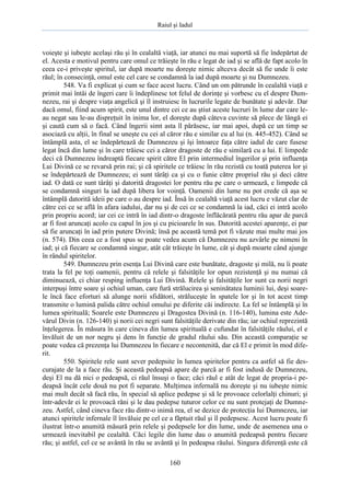 Raiul şi Iadul
160
voieşte şi iubeşte acelaşi rău şi în cealaltă viaţă, iar atunci nu mai suportă să fie îndepărtat de
el. Acesta e motivul pentru care omul ce trăieşte în rău e legat de iad şi se află de fapt acolo în
ceea ce-i priveşte spiritul, iar după moarte nu doreşte nimic altceva decât să fie unde îi este
răul; în consecinţă, omul este cel care se condamnă la iad după moarte şi nu Dumnezeu.
548. Va fi explicat şi cum se face acest lucru. Când un om pătrunde în cealaltă viaţă e
primit mai întâi de îngeri care îi îndeplinesc tot felul de dorinţe şi vorbesc cu el despre Dum-
nezeu, rai şi despre viaţa angelică şi îl instruiesc în lucrurile legate de bunătate şi adevăr. Dar
dacă omul, fiind acum spirit, este unul dintre cei ce au ştiut aceste lucruri în lume dar care le-
au negat sau le-au dispreţuit în inima lor, el doreşte după câteva cuvinte să plece de lângă ei
şi caută cum să o facă. Când îngerii simt asta îl părăsesc, iar mai apoi, după ce un timp se
asociază cu alţii, în final se uneşte cu cei al căror rău e similar cu al lui (n. 445-452). Când se
întâmplă asta, el se îndepărtează de Dumnezeu şi îşi întoarce faţa către iadul de care fusese
legat încă din lume şi în care trăiesc cei a căror dragoste de rău e similară cu a lui. E limpede
deci că Dumnezeu îndreaptă fiecare spirit către El prin intermediul îngerilor şi prin influenţa
Lui Divină ce se revarsă prin rai; şi că spiritele ce trăiesc în rău rezistă cu toată puterea lor şi
se îndepărtează de Dumnezeu; ei sunt târâţi ca şi cu o funie către propriul rău şi deci către
iad. O dată ce sunt târâţi şi datorită dragostei lor pentru rău pe care o urmează, e limpede că
se condamnă singuri la iad după libera lor voinţă. Oamenii din lume nu pot crede că aşa se
întâmplă datorită ideii pe care o au despre iad. Însă în cealaltă viaţă acest lucru e văzut clar de
către cei ce se află în afara iadului, dar nu şi de cei ce se condamnă la iad, căci ei intră acolo
prin propriu acord; iar cei ce intră în iad dintr-o dragoste înflăcărată pentru rău apar de parcă
ar fi fost aruncaţi acolo cu capul în jos şi cu picioarele în sus. Datorită acestei aparenţe, ei par
să fie aruncaţi în iad prin putere Divină; însă pe această temă pot fi văzute mai multe mai jos
(n. 574). Din ceea ce a fost spus se poate vedea acum că Dumnezeu nu azvârle pe nimeni în
iad; şi că fiecare se condamnă singur, atât cât trăieşte în lume, cât şi după moarte când ajunge
în rândul spiritelor.
549. Dumnezeu prin esenţa Lui Divină care este bunătate, dragoste şi milă, nu îi poate
trata la fel pe toţi oamenii, pentru că relele şi falsităţile lor opun rezistenţă şi nu numai că
diminuează, ci chiar resping influenţa Lui Divină. Relele şi falsităţile lor sunt ca norii negri
interpuşi între soare şi ochiul uman, care fură strălucirea şi seninătatea luminii lui, deşi soare-
le încă face eforturi să alunge norii sfidători, străluceşte în spatele lor şi în tot acest timp
transmite o lumină palida către ochiul omului pe diferite căi indirecte. La fel se întâmplă şi în
lumea spirituală; Soarele este Dumnezeu şi Dragostea Divină (n. 116-140), lumina este Ade-
vărul Divin (n. 126-140) şi norii cei negri sunt falsităţile derivate din rău; iar ochiul reprezintă
înţelegerea. În măsura în care cineva din lumea spirituală e cufundat în falsităţile răului, el e
învăluit de un nor negru şi dens în funcţie de gradul răului său. Din această comparaţie se
poate vedea că prezenţa lui Dumnezeu în fiecare e necontenită, dar că El e primit în mod dife-
rit.
550. Spiritele rele sunt sever pedepsite în lumea spiritelor pentru ca astfel să fie des-
curajate de la a face rău. Şi această pedeapsă apare de parcă ar fi fost indusă de Dumnezeu,
deşi El nu dă nici o pedeapsă, ci răul însuşi o face; căci răul e atât de legat de propria-i pe-
deapsă încât cele două nu pot fi separate. Mulţimea infernală nu doreşte şi nu iubeşte nimic
mai mult decât să facă rău, în special să aplice pedepse şi să le provoace celorlalţi chinuri; şi
într-adevăr ei le provoacă răni şi le dau pedepse tuturor celor ce nu sunt protejaţi de Dumne-
zeu. Astfel, când cineva face rău dintr-o inimă rea, el se dezice de protecţia lui Dumnezeu, iar
atunci spiritele infernale îl învăluie pe cel ce a făptuit răul şi îl pedepsesc. Acest lucru poate fi
ilustrat într-o anumită măsură prin relele şi pedepsele lor din lume, unde de asemenea una o
urmează inevitabil pe cealaltă. Căci legile din lume dau o anumită pedeapsă pentru fiecare
rău; şi astfel, cel ce se avântă în rău se avântă şi în pedeapsa răului. Singura diferenţă este că
 