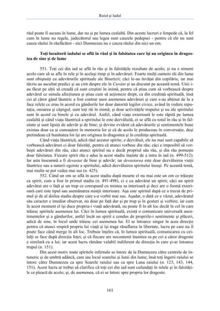 Raiul şi Iadul
161
răul poate fi ascuns în lume, dar nu şi pe lumea cealaltă. Din aceste lucruri e limpede că, la fel
cum în lume nu regele, judecătorul sau legea sunt cauzele pedepsei - pentru că ele nu sunt
cauza răului în răufăcător - nici Dumnezeu nu e cauza răului din nici un om.
Toţi locuitorii iadului se află în răul şi în falsitatea care îşi au originea în dragos-
tea de sine şi de lume
551. Toţi cei din iad se află în rău şi în falsităţile rezultate de acolo; şi nu e nimeni
acolo care să se afle în rele şi în acelaşi timp şi în adevăruri. Foarte mulţi oameni răi din lume
sunt obişnuiţi cu adevărurile spirituale ale Bisericii; căci le-au învăţat din copilărie, iar mai
târziu au ascultat predici şi au citit despre ele în Cuvânt şi au discutat pe această temă. Unii i-
au făcut pe alţii să creadă că sunt creştini în inimă, pentru că ştiau cum să vorbească despre
adevărul ce simula afecţiunea şi ştiau cum să acţioneze drept, ca din credinţă spirituală, însă
cei al căror gând lăuntric a fost contrar unor asemenea adevăruri şi care s-au abţinut de la a
face relele ce erau în acord cu gândurile lor doar datorită legilor civice, având în vedere repu-
taţia, onoarea şi câştigul, sunt toţi răi în inimă; şi doar activităţile trupului şi nu ale spiritului
sunt în acord cu binele şi cu adevărul. Astfel, când viaţa exterioară le este răpită pe lumea
cealaltă şi când viaţa lăuntrică a spiritului le este dezvăluită, ei se află cu totul în rău şi în fal-
sitate şi sunt lipsiţi de adevăr şi de bine; şi devine evident că adevărurile şi sentimentele bune
existau doar ca şi cunoaştere în memoria lor şi că de acolo le produceau în conversaţie, deşi
pretindeau că bunătatea lor îşi are originea în dragostea şi în credinţa spirituală.
Când viaţa lăuntrică, adică răul acestor spirite, e dezvăluit, ele nu mai sunt capabile să
vorbească adevăruri ci doar falsităţi, pentru că atunci vorbesc din rău; căci e imposibil să vor-
beşti adevăruri din rău, căci atunci spiritul nu e decât propriul său rău, şi din rău porneşte
doar falsitatea. Fiecare spirit rău e adus la acest stadiu înainte de a intra în iad (n. 499-512).
Iar asta înseamnă a fi devastat de bine şi adevăr; iar devastarea este doar dezvăluirea vieţii
lăuntrice sau a naturii egoiste a spiritului, adică dezvăluirea spiritului însuşi. Pe această temă,
mai multe se pot vedea mai sus (n. 425).
552. Când un om se află în acest stadiu după moarte el nu mai este un om ce trăieşte
ca spirit, cum a fost în primul stadiu (n. 491-498), ci e cu adevărat un spirit; căci un spirit
adevărat are o faţă şi un trup ce corespund cu mintea sa interioară şi deci are o formă exteri-
oară care este tipul sau asemănarea minţii interioare. Aşa este spiritul după ce a trecut de pri-
mul şi de al doilea stadiu despre care s-a vorbit mai sus. Aşadar, o dată ce e văzut, adevăratul
său caracter e imediat observat, nu doar pe faţă dar şi pe trup şi în gesturi şi vorbire; iar cum
în acest moment el îşi duce propria-i viaţă adevărată, nu poate fi în alt loc decât în cel în care
trăiesc spiritele asemenea lui. Căci în lumea spirituală, există o comunicare universală asen-
timentelor şi a gândurilor, astfel încât un spirit e condus de propriile-i sentimente şi plăceri,
adică de sine, în locul unde trăiesc cei asemenea lui. El se întoarce singur în acea direcţie
pentru că atunci respiră propria lui viaţă şi îşi trage răsuflarea în libertate, lucru pe care nu îl
poate face când merge în alt loc. Trebuie înţeles că, în lumea spirituală, comunicarea cu cei-
lalţi se face după direcţia feţei; şi că fiecare are necontenit înaintea sa pe cei a căror dragoste
e similară cu a lui; iar acest lucru rămâne valabil indiferent de direcţia în care şi-ar întoarce
trupul (n. 151).
Din acest motiv toate spiritele infernale se întorc de la Dumnezeu către centrele de în-
tuneric şi de umbră adâncă, care iau locul soarelui şi lunii din lume; însă toţi îngerii raiului se
întorc către Dumnezeu ca spre Soarele raiului sau ca spre Luna raiului (n. 123, 143, 144,
151). Acest lucru ar trebui să clarifice că toţi cei din iad sunt cufundaţi în relele şi în falsităţi-
le ce pleacă de acolo; şi, de asemenea, că ei se întorc spre propria lor dragoste.
 