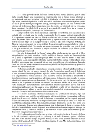 Raiul şi Iadul
162
553. Toate spiritele din iad, când sunt văzute în puţină lumină cerească, apar în forma
răului lor; căci fiecare este o asemănare a propriului rău, cum la fiecare mintea interioară şi
cea exterioară sunt una, iar prima e vizibilă în trăsăturile celei de-a doua, care controlează
faţa, trupul, vorbirea şi gesturile. Astfel, adevăratul lor caracter e recunoscut la prima vedere.
Ele au în general forme jalnice pentru ceilalţi, ameninţătoare pentru cei care nu le respectă,
pline de ură şi răzbunare. Ferocitatea şi cruzimea din mintea lor interioară privesc prin aceste
forme exterioare; dar când alţii li se supun, le venerează şi le adoră, feţele lor se compun şi
iau o expresie mulţumită, ce se naşte din încântarea lor.
E imposibil să ofer o descriere sumară a aparenţei acelor forme, căci nici una nu e ca
cealaltă: între cei dedaţi unui rău similar şi care se află deci în aceeaşi societate infernală exis-
tă o asemănare generală, cu care, ca dintr-o origine sau bază comună, seamănă toţi cei de
acolo. În general feţele lor sunt înspăimântătoare şi lipsite de viaţă, ca cele ale cadavrelor;
însă la unii sunt negre iar la alţii pâlpâitoare ca torţele; la alţii sunt desfigurate de bube, um-
flături şi răni deschise; unii par să nu aibă faţă deloc, ci ceva păros sau osos în locul ei; iar la
unii nu se văd decât dinţii. Şi trupurile lor sunt monstruoase, iar glasul lor e un glas al furiei,
al urii şi al răzbunării; căci falsitatea le inspiră cuvintele, iar răul tonul vocii: într-un cuvânt
sunt imaginea propriului iad.
Nu mi-a fost permis să văd forma13
universală a iadului, dar mi s-a spus că, la fel ca
întregul raiului, are formă umană (n. 59-67), astfel încât, întregul iadului are forma unui dia-
vol şi poate fi reprezentat în acea imagine (n. 544). Mi-a fost însă des permis să văd forma
unor anumite iaduri sau societăţi infernale, căci la intrările lor, numite porţile iadului, apare
de obicei un monstru, care reprezintă într-un mod general forma celor dinăuntru. Pasiunile
crude ale celor ce trăiesc acolo sunt reprezentate prin lucruri înspăimântătoare şi groaznice,
pe care mă abţin să le descriu.
Trebuie oricum înţeles că aceasta este aparenţa spiritelor infernale când sunt văzute în
lumina raiului, dar între ele apar ca oameni; din mila Domnului nu apar ele atât de înfiorătoa-
re unul pentru celălalt cum apar în faţa îngerilor; însă acea aparenţă este o iluzie, căci imediat
ce o singură rază de lumină din rai e lăsată înăuntru, formele lor umane se preschimbă în
formele monstruoase care le aparţin cu adevărat, cum au fost descrise mai sus; căci în lumina
raiului totul apare aşa cum este în realitate. Tot din acest motiv ele evită lumina raiului şi se
aruncă în jos în propria lor lumină, ce seamănă cu cărbunele aprins, iar în unele cazuri cu
sulful arzând; însă această lumină e transformată în întuneric dens atunci când o rază de lu-
mină din rai cade asupra ei. De aceea se spune că iadurile se află într-un întuneric de nepă-
truns şi într-o umbră adâncă şi tot din acest motiv întunericul de nepătruns şi umbra adâncă
semnifică falsităţile derivate din rău ca cele ce există în iad.
554. Dintr-o examinare a formelor monstruoase ale spiritelor din iad (care, după cum
am spus mai sus, sunt toate forme jalnice pentru alţii; ameninţătoare pentru cei ce nu le res-
pectă şi nu le onorează; şi pline de ură şi răzbunare pentru cei ce nu li se supun), a devenit
evident că sunt forme particulare ale dragostei universale de sine şi de lume; şi că relele ale
căror forme particulare sunt îşi derivă originea din acele două iubiri. Din rai mi s-a mai spus
şi am fost convins de experienţă că dragostea de sine şi dragostea de lume guvernează în ia-
duri şi formează iadurile; dar că dragostea pentru Dumnezeu şi dragostea pentru aproape gu-
vernează în ceruri şi formează cerurile; şi de asemenea că cele două iubiri infernale şi cele
două iubiri cereşti sunt diametral opuse.
555. La început m-am întrebat cum se poate ca dragostea de sine şi dragostea de lume
să fie atât de diabolice şi cum pot fi cei cufundaţi în ele astfel de monştri; pentru că în lume
nu e dată o atât de mare atenţie dragostei de sine, ci doar acelei exaltări exterioare a minţii
numite mândrie, care, fiind vizibilă, e privită ca dragoste de sine. Mai mult, dragostea de sine,
13
Vezi „De la Iad la Rai”, n.r.
 