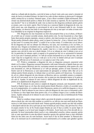 Raiul şi Iadul
163
când nu e afişată atât de deschis, e privită în lume ca focul vieţii, prin care omul e stimulat să
caute de lucru şi să aducă foloase; iar dacă el nu vede că doar onoarea şi gloria pot fi câştigate
astfel, mintea lui se va moleşi. Oamenii spun: „Cine a făcut vreodată o faptă merituoasă, folo-
sitoare sau distinsă decât pentru a obţine de la alţii onoarea şi suportul, fie ele exprimate tacit
sau deschis?” Iar ei se întreabă de unde vine ea dacă nu din dragostea arzătoare pentru glorie
şi onoare, care e un motiv egoist. Deci în lume nu e cunoscut faptul că dragostea de sine, nu-
mită corect aşa, este dragostea ce guvernează în iad şi care formează iadul în om. Aceasta
fiind situaţia, voi descrie mai întâi ce este dragostea de sine şi mai apoi voi arăta că toate rele-
le şi falsităţile îşi au originea în dragostea respectivă.
556. Dragostea de sine înseamnă a-ţi dori doar propriul bine şi nu al altora, al Biseri-
cii, al ţării sau al vreunei societăţi umane, decât pentru sine. Ea mai înseamnă şi a face fapte
bune doar pentru propria reputaţie, onoare şi glorie; căci dacă acestea nu sunt văzute ca fiind
făcute pentru foloasele aduse altora, omul va spune în inima lui: „Care e folosul meu? De ce
aş face asta? Ce avantaj îmi oferă?” şi astfel el nu va face nimic. E evident deci că cel absor-
bit de dragostea de sine nu iubeşte nici Biserica, nici ţara, nici societatea şi nici un folos, ci
doar pe sine. Singura sa încântare este cea a dragostei de sine, iar cum viaţa omului constă în
încântarea ce porneşte din dragostea lui, aşadar viaţa lui e o viaţă a sinelui, a propriei naturi
egoiste care, privită în sine nu e decât răutate. Cel ce se iubeşte pe sine îi iubeşte şi pe cei ai
lui, în particular îşi iubeşte copiii şi nepoţii şi în general pe toţi cei ce acţionează în armonie
cu el şi pe care îi numeşte prieteni. A-i iubi pe aceştia înseamnă tot a se iubi pe sine, căci pri-
veşte viaţa lor ca legată de a lui şi o vede pe a sa în a lor; în rândul celor pe care îi numeşte
prieteni se află toţi cei ce îl onorează, ce i se supun şi care îi fac curte.
557. Printr-o comparaţie a dragostei de sine cu dragostea cerească, caracterul celei
dintâi va fi evident. Dragostea cerească înseamnă a iubi toate foloasele şi faptele bune pe care
un om le face pentru Biserică, ţara lui, societatea umană sau compatrioţi, doar pentru ele; căci
asta înseamnă a-L iubi pe Dumnezeu şi a-l iubi pe aproape, pentru că toate foloasele şi tot
binele sunt de la Dumnezeu şi sunt reprezentate de aproapele ce trebuie iubit. Dar cel ce le
iubeşte pentru binele propriu, le iubeşte doar ca servitori, pentru că îl deservesc. În consecin-
ţă, cel ce e dăruit dragostei de sine doreşte ca Biserica, ţara sa, societăţile umane şi compatri-
oţii săi să îl servească, iar nu el pe acestea; căci se pune pe sine deasupra tuturor şi le pune pe
ele sub el. Aşadar, în măsura în care cineva e dăruit dragostei de sine se depărtează de rai,
pentru că se depărtează de dragostea cerească.
558. În măsura în care cineva e umplut de dragoste cerească, care înseamnă a iubi fo-
loasele şi faptele bune şi a le face din inimă pentru binele Bisericii, al ţării, al societăţii uma-
ne şi al compatrioţilor, el e condus de către Dumnezeu, pentru că o astfel de dragoste e a lui şi
pleacă din el. Însă în măsura în care cineva e plin de dragoste de sine ceea ce înseamnă a adu-
ce foloase şi a face fapte bune doar pentru sine, el se conduce singur şi nu e condus de Dum-
nezeu. Aşadar urmează că în măsura în care cineva se iubeşte pe sine se înstrăinează de Fiinţa
Divină şi de rai.
Omul se conduce singur atunci când e guvernat de propria sa natură egoistă, care nu e
altceva decât rău; căci este răul ereditar ce constă în a se iubi pe sine mai mult decât pe Dum-
nezeu şi a iubi lumea mai mult decât raiul. Natura egoistă proprie omului sau răul său ereditar
e descoperit atât de des cât se priveşte pe sine în binele pe care îl face; căci privirea lui e fixa-
tă asupra sinelui în loc să fie fixată asupra binelui pe care îl face şi astfel, în aceste fapte el
aşează o imagine a sa în locul unei imagini a Divinului. Acest lucru mi-a fost dovedit de ex-
perienţă. În locul intermediar dintre nord şi vest, dedesubtul cerurilor, trăiesc anumite spirite
rele ce sunt specialiste în arta dezvăluirii naturilor egoiste din spiritele bune şi deci diferitele
feluri de rău către care ele sunt înclinate. Acest lucru îl fac în felul următor: le flatează des-
chis şi le onorează sau le controlează în secret sentimentele şi le conduc spre gânduri egoiste
 
