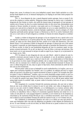 Raiul şi Iadul
164
despre sine; acum, în măsura în care şi-au îndeplinit scopul, întorc feţele spiritelor cu o dis-
poziţie bună departe de rai, le întunecă înţelegerea şi le împing la activitate relele propriei lor
naturi egoiste.
558. A. Acea dragoste de sine e opusă dragostei pentru aproape, lucru ce poate fi ob-
servat din originea şi esenţa ambelor. Dragostea pentru aproape la cineva care e cufundat în
dragostea de sine începe cu sinele, căci astfel de oameni spun că aproapele cel mai aproape al
omului este el însuşi; iar din el ca centru înaintează către cei din cercul său, diminuându-se pe
măsură ce fiecare membru al cercului e mai puţin unit cu el în dragoste. Toţi cei din afara
acestui cerc sunt priviţi ca lipsiţi de orice importanţă, iar cei ce se opun membrilor lui şi rău-
tăţilor lor sunt consideraţi inamici, oricât de înţelepţi, nepărtinitori, sinceri şi drepţi ar fi. Însă
dragostea spirituală pentru aproape începe cu Dumnezeu şi din El ca centru înaintează către
toţi cei ce sunt uniţi cu El prin dragoste şi credinţă, în funcţie de natura dragostei şi credinţei
lor.
Aşadar e evident că dragostea de aproape ce îşi are originea în om e opusă celei ce îşi
are originea în Dumnezeu şi că prima pleacă din rău, deoarece porneşte din natura egoistă a
omului, pe când cea de-a doua pleacă din bine, pentru că se naşte din Dumnezeu, care este
Binele însuşi. E de asemenea evident că dragostea de aproape ce pleacă din om şi din natura
lui egoistă e corporală, pe când dragostea pentru aproape ce porneşte din Dumnezeu e cereas-
că. Într-un cuvânt, la omul în care predomină dragostea de sine ea constituie capul, iar dra-
gostea cerească picioarele. Pe ea stă, iar dacă nu îi este de folos o striveşte sub picioare. Din
acest motiv cei ce sunt aruncaţi în iad par să cadă cu capul în jos, înspre el, şi cu picioarele în
sus, înspre cer (n. 548).
559. În măsura în care dragostea de sine are cale liberă - adică în măsura în care în-
grădirile exterioare precum teama de lege şi de pedepsele ei sau de pierderea reputaţiei, a
onoarei, a câştigului, a slujbei sau a vieţii nu îi stau în cale - se extinde până ce în final doreş-
te să guverneze nu doar asupra întregului pământ, dar şi asupra raiului şi chiar asupra Fiinţei
Divine; căci nu cunoaşte nici o limită sau un sfârşit. Această dorinţă mocneşte în fiecare om
care s-a dăruit dragostei de sine, deşi nu apare în faţa lumii, fiind controlată de astfel de limi-
tări cum au fost menţionate.
Oricine poate vedea că aşa se întâmplă în cazul conducătorilor şi al regilor, care nu se
supun unor asemenea îngrădiri sau limitări; căci ei se grăbesc să subjuge provincii şi regate
atâta cât succesul e de partea lor şi aspiră necontenit la putere şi glorie; un exemplu mai grăi-
tor poate fi văzut în Babilonul14
modern, care şi-a extins dominaţia asupra raiului şi care şi-a
transferat sieşi întreaga putere Divină a lui Dumnezeu şi încă jinduieşte după mai multă pute-
re. Că astfel de oameni sunt opuşi Fiinţei Divine şi raiului şi că se află de parte iadului când
ajung după moarte în cealaltă viaţă, se poate vedea în lucrarea Judecata de apoi şi distruge-
rea Babilonului.
560. Imaginaţi-vă o societate formată din asemenea persoane, din care toţi se iubesc
doar pe sine şi pe ceilalţi doar în măsura în care le sunt aliaţi; veţi vedea că dragostea lor e
exact ca cea care există în rândul tâlharilor, ce se îmbrăţişează şi se numesc prieteni atâta
timp cât se înţeleg, dar când resping şi se lipsesc de autoritatea prin care sunt controlaţi, se
revoltă şi se măcelăresc între ei. Dacă ar fi examinate regiunile lăuntrice ale minţii lor se va
vedea că sunt pline de o ură ucigaşă împotriva celorlalţi şi că în inimă iau în râs dreptatea şi
sinceritatea şi de asemenea Fiinţa Divină pe care o consideră inexistentă. Acest lucru e încă
mai evident în cazul societăţilor formate din astfel de oameni în iad, ce vor fi tratate mai jos.
561. Gândurile şi sentimentele lăuntrice ale celor ce se iubesc pe sine mai presus de
toate sunt îndreptate către sine atât cât sălăşluiesc pe pământ şi deci departe de Dumnezeu şi
de rai. Ei sunt infestaţi cu rele de tot felul, iar Sfera Divină nu se poate revărsa în ei; căci în
14
Referire la Biserica Catolică, n.r.
 