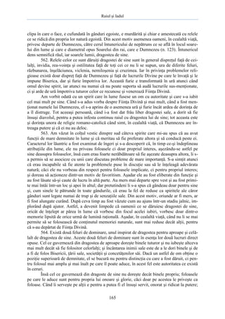 Raiul şi Iadul
165
clipa în care o face, e cufundată în gânduri egoiste, e murdărită şi chiar e amestecată cu relele
ce se ridică din propria lor natură egoistă. Din acest motiv asemenea oameni, în cealaltă viaţă,
privesc departe de Dumnezeu, către cerul întunericului de nepătruns ce se află în locul soare-
lui din lume şi care e diametral opus Soarelui din rai, care e Dumnezeu (n. 123). Întunericul
dens semnifică răul, iar soarele lumii, dragostea de sine.
562. Relele celor ce sunt dăruiţi dragostei de sine sunt în general dispreţul faţă de cei-
lalţi, invidia, rea-voinţa şi ostilitatea faţă de toţi cei ce nu li se supun, ura de diferite feluri,
răzbunarea, înşelăciunea, viclenia, nemiloşenia şi cruzimea. Iar în privinţa problemelor reli-
gioase există doar dispreţ faţă de Dumnezeu şi faţă de lucrurile Divine pe care le învaţă şi le
impune Biserica, dar şi furie împotriva lor. Această furie e transformată în ură atunci când
omul devine spirit, iar atunci nu numai că nu poate suporta să audă lucrurile sus-menţionate,
ci şi arde de ură împotriva tuturor celor ce recunosc şi venerează Fiinţa Divină.
Am vorbit odată cu un spirit care în lume fusese un om cu autoritate şi care s-a iubit
cel mai mult pe sine. Când s-a adus vorba despre Fiinţa Divină şi mai mult, când a fost men-
ţionat numele lui Dumnezeu, el s-a aprins de o asemenea ură şi furie încât ardea de dorinţa de
a îl distruge. Tot aceeaşi persoană, când i-a fost dat frâu liber dragostei sale, a dorit să fie
însuşi diavolul, pentru a putea infesta continuu raiul cu dragostea lui de sine; tot aceasta este
şi dorinţa unora de religie romano-catolică când simt, în cealaltă viaţă, că Dumnezeu are în-
treaga putere şi că ei nu au deloc.
563. Am văzut în colţul vestic dinspre sud câteva spirite care mi-au spus că au avut
funcţii de mare demnitate în lume şi că meritau să fie preferate altora şi să conducă peste ei.
Caracterul lor lăuntric a fost examinat de îngeri şi s-a descoperit că, în timp ce-şi îndeplineau
atribuţiile din lume, ele nu priveau foloasele ci doar propriul interes, aşezându-se astfel pe
sine deasupra foloaselor, însă cum erau foarte nerăbdătoare să fie aşezate deasupra altora, li s-
a permis să se asocieze cu unii care discutau probleme de mare importanţă. S-a simţit atunci
că erau incapabile să fie atente la problemele puse în discuţie sau să le înţeleagă adevărata
natură; căci ele nu vorbeau din respect pentru foloasele implicate, ci pentru propriul interes;
şi doreau să acţioneze dintr-un motiv de favoritism. Aşadar ele au fost eliberate din funcţie şi
au fost lăsate să-şi caute de lucru în altă parte. Au mers mai departe spre vest şi au fost primi-
te mai întâi într-un loc şi apoi în altul; dar pretutindeni li s-a spus că gândeau doar pentru sine
şi, cum sinele le pătrunde în toate gândurile, că erau la fel de reduse ca spiritele ale căror
gânduri sunt legate numai de trup şi de senzaţiile sale. Din acest motiv, oriunde ar fi mers, ar
fi fost alungate curând. După ceva timp au fost văzute cum au ajuns într-un stadiu jalnic, im-
plorând după ajutor. Astfel, a devenit limpede că oamenii ce se dăruiesc dragostei de sine,
oricât de înţelept ar părea în lume că vorbesc din focul acelei iubiri, vorbesc doar dintr-o
memorie lipsită de orice urmă de lumină raţională. Aşadar, în cealaltă viaţă, când nu li se mai
permite să se folosească de conţinutul memoriei naturale, sunt mai reduse decât alţii, pentru
că s-au depărtat de Fiinţa Divină.
564. Există două feluri de dominare, unul inspirat de dragostea pentru aproape şi celă-
lalt de dragostea de sine. Aceste două feluri de dominare sunt în esenţa lor două lucruri direct
opuse. Cel ce guvernează din dragostea de aproape doreşte binele tuturor şi nu iubeşte altceva
mai mult decât să fie folositor celorlalţi; şi încântarea inimii sale este de a le dori binele şi de
a fi de folos Bisericii, ţării sale, societăţii şi concetăţenilor săi. Dacă un astfel de om obţine o
poziţie superioară de demnitate, el se bucură nu pentru distincţia cu care a fost dăruit, ci pen-
tru folosul mai amplu şi mai înalt pe care îl poate aduce, în acest fel este autoritatea ce există
în ceruri.
Însă cel ce guvernează din dragoste de sine nu doreşte decât binele propriu; foloasele
pe care le aduce sunt pentru propria lui onoare şi glorie, căci doar pe acestea le priveşte ca
foloase. Când îi serveşte pe alţii e pentru a putea fi el însuşi servit, onorat şi ridicat la putere;
 