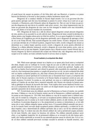 Raiul şi Iadul
166
el caută locuri de onoare nu pentru a fi de folos ţării sale sau Bisericii, ci pentru a se putea
bucura de distincţii şi favoruri şi deci pentru a obţine încântarea inimii sale.
Dragostea de a conduce rămâne în fiecare după moarte. Cei ce au guvernat din dra-
goste pentru aproape sunt din nou încredinţaţi cu putere în ceruri; totuşi nu ei sunt cei ce gu-
vernează, ci Dumnezeu, prin foloasele aduse de dragostea lor. Dar cei care în lume au guver-
nat din dragostea de sine devin în cealaltă viaţă sclavi mizeri. Am văzut împuterniciţi care în
lume au guvernat din dragostea de sine cum au fost alungaţi în rândul celor mai mizerabili,
iar pe unii dintre ei în locuri murdare de excremente.
565. Dragostea de lume nu e atât de direct opusă dragostei cereşti precum dragostea
de sine, pentru că nu ascunde în ea rele atât de mari. Dragostea de lume constă în dorinţa de a
obţine pentru sine bogăţia altora prin tot felul de artificii, în a-şi aşeza bogăţiile în inimă şi în
a lăsa lumea să îl depărteze pe om de dragostea spirituală, care e dragostea de aproape şi deci
de rai şi de Fiinţa Divină. Însă această dragoste are multe forme. Există o dragoste de avere
ce serveşte dorinţei de a fi ridicat la putere, singurul lucru iubit; există o dragoste de onoare şi
demnitate cu o vedere înspre sporirea averii; există o dragoste de avere pentru diferitele ei
foloase în a obţine plăcerea lumească; există o dragoste de avere doar pentru avere, cum se
întâmplă la avari şi aşa mai departe. Scopul pentru care e făcută averea e numit folosul său; şi
fiecare dragoste îşi derivă caracterul din scopul sau folosul său; căci dragostea este la fel ca
scopul avut în vedere, iar toate celelalte lucruri îi servesc doar ca mijloc.
Focul iadului şi scrâşnitul din dinţi
566. Până acum aproape nimeni nu a înţeles ce se spune prin focul etern şi scrâşnitul
din dinţi, despre care se vorbeşte în Cuvânt, legat de cei care se află în iad; căci oamenii au
gândit material conţinutul Cuvântului, nefiind obişnuiţi cu sensul său spiritual. Aşadar, prin
foc unii au înţeles focul material; unii chinul în general; alţii mustrările de conştiinţă; iar alţii
cred că a fost menţionat doar pentru a-i umple de groază pe cei răi; iar prin scrâşnitul din dinţi
unii au înţeles scrâşnitul propriu zis; alţii doar oroarea provocată de acest sunet, însă un om
care e obişnuit cu sensul spiritual al Cuvântului ştie ce înseamnă focul veşnic şi scrâşnitul din
dinţi; căci în fiecare expresie a Cuvântului şi în fiecare înţeles al expresiei există un sens spi-
ritual; deoarece Cuvântul, în esenţa sa, este spiritual, iar ceea ce e spiritual poate fi exprimat
pentru a fi înţeles de om doar într-o manieră naturală; căci fiecare om trăieşte în lumea natu-
rală şi gândeşte în funcţie de lucrurile din lume. Vom explica deci acum înţelesul focului veş-
nic şi al scrâşnitului din dinţi de care vor suferi cei răi după moarte sau pe care le vor îndura
spiritele oamenilor răi în lumea spirituală.
567. Există două surse de căldură, una de la Dumnezeu ca Soare al raiului, iar cealaltă
din lume. Căldura ce vine de la Soarele raiului sau de la Dumnezeu e căldură spirituală, care
în esenţa sa este dragoste (n. 126-140); însă căldura ce vine de la soarele lumii e căldură natu-
rală, care în esenţă nu e dragoste, ci serveşte ca receptacul pentru căldura sau dragostea spiri-
tuală. Dragostea este în esenţa sa în mod evident căldură, pentru că atât mintea, cât şi trupul
se încălzesc în prezenţa dragostei şi o fac proporţional cu natura şi intensitatea ei, şi tot atât
iarna cât şi vara; căldura sângelui spune acelaşi lucru. Că această căldură naturală care provi-
ne de la soarele lumii serveşte drept receptacul pentru căldura spirituală, e evident de la căl-
dura trupului, care e determinată de căldura spiritului său şi care e un fel de substitut pentru
căldura din trup. E evident mai ales din efectul căldurii de vară şi primăvară asupra animale-
lor de toate felurile, căci atunci îşi înnoiesc ele iubirea. Nu căldura naturală produce acest
efect, ci ea îngăduie trupurilor lor să primească căldura ce se revarsă în ele din lumea spiri-
tuală; căci lumea spirituală se revarsă în cea naturală precum cauza în efectul său. Cel ce cre-
de că doar căldura naturală provoacă excitaţia sexuală la animale se înşeală amarnic, căci
 