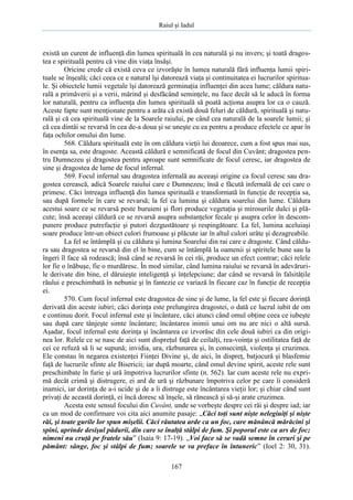 Raiul şi Iadul
167
există un curent de influenţă din lumea spirituală în cea naturală şi nu invers; şi toată dragos-
tea e spirituală pentru că vine din viaţa însăşi.
Oricine crede că există ceva ce izvorăşte în lumea naturală fără influenţa lumii spiri-
tuale se înşeală; căci ceea ce e natural îşi datorează viaţa şi continuitatea ei lucrurilor spiritua-
le. Şi obiectele lumii vegetale îşi datorează germinaţia influenţei din acea lume; căldura natu-
rală a primăverii şi a verii, mărind şi desfăcând seminţele, nu face decât să le aducă în forma
lor naturală, pentru ca influenţa din lumea spirituală să poată acţiona asupra lor ca o cauză.
Aceste fapte sunt menţionate pentru a arăta că există două feluri de căldură, spirituală şi natu-
rală şi că cea spirituală vine de la Soarele raiului, pe când cea naturală de la soarele lumii; şi
că cea dintâi se revarsă în cea de-a doua şi se uneşte cu ea pentru a produce efectele ce apar în
faţa ochilor omului din lume.
568. Căldura spirituală este în om căldura vieţii lui deoarece, cum a fost spus mai sus,
în esenţa sa, este dragoste. Această căldură e semnificată de focul din Cuvânt; dragostea pen-
tru Dumnezeu şi dragostea pentru aproape sunt semnificate de focul ceresc, iar dragostea de
sine şi dragostea de lume de focul infernal.
569. Focul infernal sau dragostea infernală au aceeaşi origine ca focul ceresc sau dra-
gostea cerească, adică Soarele raiului care e Dumnezeu; însă e făcută infernală de cei care o
primesc. Căci întreaga influenţă din lumea spirituală e transformată în funcţie de recepţia sa,
sau după formele în care se revarsă; la fel ca lumina şi căldura soarelui din lume. Căldura
acestui soare ce se revarsă peste buruieni şi flori produce vegetaţia şi mirosurile dulci şi plă-
cute; însă aceeaşi căldură ce se revarsă asupra substanţelor fecale şi asupra celor în descom-
punere produce putrefacţie şi putori dezgustătoare şi respingătoare. La fel, lumina aceluiaşi
soare produce într-un obiect culori frumoase şi plăcute iar în altul culori urâte şi dezagreabile.
La fel se întâmplă şi cu căldura şi lumina Soarelui din rai care e dragoste. Când căldu-
ra sau dragostea se revarsă din el în bine, cum se întâmplă la oamenii şi spiritele bune sau la
îngeri îl face să rodească; însă când se revarsă în cei răi, produce un efect contrar; căci relele
lor fie o înăbuşe, fie o murdăresc. În mod similar, când lumina raiului se revarsă în adevăruri-
le derivate din bine, el dăruieşte inteligenţă şi înţelepciune; dar când se revarsă în falsităţile
răului e preschimbată în nebunie şi în fantezie ce variază în fiecare caz în funcţie de recepţia
ei.
570. Cum focul infernal este dragostea de sine şi de lume, la fel este şi fiecare dorinţă
derivată din aceste iubiri; căci dorinţa este prelungirea dragostei, o dată ce lucrul iubit de om
e continuu dorit. Focul infernal este şi încântare, căci atunci când omul obţine ceea ce iubeşte
sau după care tânjeşte simte încântare; încântarea inimii unui om nu are nici o altă sursă.
Aşadar, focul infernal este dorinţa şi încântarea ce izvorăsc din cele două iubiri ca din origi-
nea lor. Relele ce se nasc de aici sunt dispreţul faţă de ceilalţi, rea-voinţa şi ostilitatea faţă de
cei ce refuză să li se supună; invidia, ura, răzbunarea şi, în consecinţă, violenţa şi cruzimea.
Ele constau în negarea existenţei Fiinţei Divine şi, de aici, în dispreţ, batjocură şi blasfemie
faţă de lucrurile sfinte ale Bisericii; iar după moarte, când omul devine spirit, aceste rele sunt
preschimbate în furie şi ură împotriva lucrurilor sfinte (n. 562). Iar cum aceste rele nu expri-
mă decât crimă şi distrugere, ei ard de ură şi răzbunare împotriva celor pe care îi consideră
inamici, iar dorinţa de a-i ucide şi de a îi distruge este încântarea vieţii lor; şi chiar când sunt
privaţi de această dorinţă, ei încă doresc să înşele, să rănească şi să-şi arate cruzimea.
Acesta este sensul focului din Cuvânt, unde se vorbeşte despre cei răi şi despre iad; iar
ca un mod de confirmare voi cita aici anumite pasaje: „Căci toţi sunt nişte nelegiuiţi şi nişte
răi, şi toate gurile lor spun mişelii. Căci răutatea arde ca un foc, care mănâncă mărăcini şi
spini, aprinde desişul pădurii, din care se înalţă stâlpi de fum. Şi poporul este ca ars de foc;
nimeni nu cruţă pe fratele său” (Isaia 9: 17-19). „Voi face să se vadă semne în ceruri şi pe
pământ: sânge, foc şi stâlpi de fum; soarele se va preface în întuneric” (Ioel 2: 30, 31).
 