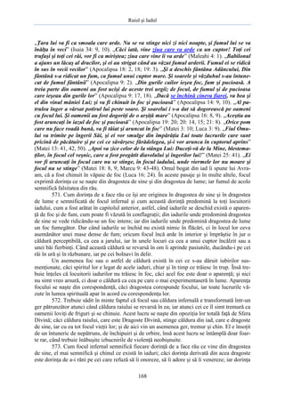 Raiul şi Iadul
168
„Ţara lui va fi ca smoala care arde. Nu se va stinge nici zi nici noapte, şi fumul lui se va
înălţa în veci” (Isaia 34: 9, 10). „Căci iată, vine ziua care va arde ca un cuptor! Toţi cei
trufaşi şi toţi cei răi, vor fi ca miriştea; ziua care vine îi va arde” (Maleahi 4: 1). „Babilonul
a ajuns un lăcaş al dracilor, şi ei au strigat când au văzut fumul arderii. Fumul ei se ridică
în sus în vecii vecilor” (Apocalipsa 18: 2, 18; 19: 3). „Şi a deschis fântâna Adâncului, Din
fântână s-a ridicat un fum, ca fumul unui cuptor mare. Şi soarele şi văzduhul s-au întune-
cat de fumul fântânii” (Apocalipsa 9: 2). „Din gurile cailor ieşea foc, fum şi pucioasă. A
treia parte din oameni au fost ucişi de aceste trei urgii; de focul, de fumul şi de pucioasa
care ieşeau din gurile lor” (Apocalipsa 9: 17, 18). „Dacă se închină cineva fiarei, va bea şi
el din vinul mâniei Lui; şi va fi chinuit în foc şi pucioasă” (Apocalipsa 14: 9, 10). „Al pa-
trulea înger a vărsat potirul lui peste soare. Şi soarelui i s-a dat să dogorească pe oameni
cu focul lui. Şi oamenii au fost dogoriţi de o arşiţă mare” (Apocalipsa 16: 8, 9). „Aceştia au
fost aruncaţi în iazul de foc şi pucioasă” (Apocalipsa 19: 20; 20: 14, 15; 21: 8). „Orice pom
care nu face roadă bună, va fi tăiat şi aruncat în foc” (Matei 3: 10; Luca 3: 9). „Fiul Omu-
lui va trimite pe îngerii Săi, şi ei vor smulge din împărăţia Lui toate lucrurile care sunt
pricină de păcătuire şi pe cei ce săvârşesc fărădelegea, şi-i vor arunca în cuptorul aprins”
(Matei 13: 41, 42, 50). „Apoi va zice celor de la stânga Lui: Duceţi-vă de la Mine, blestema-
ţilor, în focul cel veşnic, care a fost pregătit diavolului şi îngerilor lui!” (Matei 25: 41). „Ei
vor fi aruncaţi în focul care nu se stinge, în focul iadului, unde viermele lor nu moare şi
focul nu se stinge” (Matei 18: 8, 9; Marcu 9: 43-48). Omul bogat din iad îi spune lui Avra-
am, că a fost chinuit în văpaie de foc (Luca 16: 24). În aceste pasaje şi în multe altele, focul
exprimă dorinţa ce se naşte din dragostea de sine şi din dragostea de lume; iar fumul de acolo
semnifică falsitatea din rău.
571. Cum dorinţa de a face rău ce îşi are originea în dragostea de sine şi în dragostea
de lume e semnificată de focul infernal şi cum această dorinţă predomină la toţi locuitorii
iadului, cum a fost arătat în capitolul anterior, astfel, când iadurile se deschid există o aparen-
ţă de foc şi de fum, cum poate fi văzută în conflagraţii; din iadurile unde predomină dragostea
de sine se vede ridicându-se un foc intens; iar din iadurile unde predomină dragostea de lume
un foc fumegător. Dar când iadurile se închid nu există nimic în flăcări, ci în locul lor ceva
asemănător unei mase dense de fum; oricum focul încă arde în interior şi împrăştie în jur o
căldură perceptibilă, ca cea a jarului, iar în unele locuri ca cea a unui cuptor încălzit sau a
unei băi fierbinţi. Când această căldură se revarsă în om îi aprinde pasiunile, ducându-i pe cei
răi în ură şi în răzbunare, iar pe cei bolnavi în delir.
Un asemenea foc sau o astfel de căldură există în cei ce s-au dăruit iubirilor sus-
menţionate, căci spiritul lor e legat de acele iaduri, chiar şi în timp ce trăiesc în trup. Însă tre-
buie înţeles că locuitorii iadurilor nu trăiesc în foc, căci acel foc este doar o aparenţă; şi nici
nu simt vreo arsură, ci doar o căldură ca cea pe care o mai experimentaseră în lume. Aparenţa
focului se naşte din corespondenţă, căci dragostea corespunde focului, iar toate lucrurile vă-
zute în lumea spirituală apar în acord cu corespondenţa lor.
572. Trebuie sădit în minte faptul că focul sau căldura infernală e transformată într-un
ger pătrunzător atunci când căldura raiului se revarsă în ea; iar atunci cei ce îl simt tremură ca
oamenii loviţi de friguri şi se chinuie. Acest lucru se naşte din opoziţia lor totală faţă de Sfera
Divină; căci căldura raiului, care este Dragoste Divină, stinge căldura din iad, care e dragoste
de sine, iar cu ea tot focul vieţii lor; şi de aici vin un asemenea ger, tremur şi chin. El e însoţit
de un întuneric de nepătruns, de închipuiri şi de orbire, însă acest lucru se întâmplă doar foar-
te rar, când trebuie înăbuşite izbucnirile de violenţă neobişnuite.
573. Cum focul infernal semnifică fiecare dorinţă de a face rău ce vine din dragostea
de sine, el mai semnifică şi chinul ce există în iaduri; căci dorinţa derivată din acea dragoste
este dorinţa de a-i răni pe cei care refuză să îi onoreze, să îi adore şi să îi venereze; iar dorinţa
 