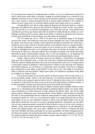 Raiul şi Iadul
169
de a-şi arunca furia asupra lor e proporţională cu mânia, cu ura şi cu răzbunarea ce pleacă de
acolo. Când fiecare spirit dintr-o societate e umplut de această dorinţă şi nu e reţinut de vreo
îngrădire exterioară cum ar fi teama de lege sau de pierderea reputaţiei, a onoarei, a câştigului
sau a vieţii, fiecare e condus de propriul rău să se arunce asupra celorlalţi şi să îi supună, în
măsura în care o poate face; şi se bucură când îşi asmute furia asupra celor ce nu cedează.
Această plăcere este atât de strâns legată de dragostea de dominare încât au o intensi-
tate egală, căci plăcerea de a provoca răni trăieşte în întreaga rea-voinţă, invidie, ură şi răzbu-
nare, ce sunt rele ce se revarsă din acea dragoste, cum a fost spus mai sus. Toate iadurile sunt
societăţi de acest fel şi aşa fiecare spirit din ele poartă în inimă ură faţă de ceilalţi; iar ura îl
împinge să izbucnească în cruzime, atâta cât are putere. Cruzimile şi chinul pe care îl provoa-
că sunt şi ele semnificate de focul iadului, căci sunt efecte ale dorinţelor.
574. S-a arătat mai sus (n. 548) că un spirit rău se condamnă singur şi de propriu
acord la iad. Acum vom explica pe scurt cum se poate întâmpla asta, deşi în iad există astfel
de chinuri. Din fiecare iad se înalţă o sferă ridicată de dorinţele locuitorilor săi. Când sfera e
simţită de cineva care e plin de o dorinţă similară, îi este afectată inima şi e umplut de plăce-
re; căci dorinţa şi plăcerea sa sunt una, pentru că tot ce doreşte un om îi este plăcut. Aşadar,
spiritul se îndreaptă într-acolo, iar în încântarea din inima lui doreşte să meargă acolo; căci
încă nu ştie de chinuri şi, chiar dacă află de ele, tot doreşte să meargă. Căci nimeni din lumea
spirituală nu poate rezista propriei dorinţe; căci ea vine din dragostea sa, iar dragostea din
voinţă şi voinţa din chiar natura lui, iar fiecare de acolo acţionează după propria-i natură.
Aşadar, când un spirit, de propriu acord sau din propria-i voinţă liberă, îşi îndreaptă
paşii spre iad şi pătrunde acolo, e primit mai întâi într-o manieră prietenească, astfel încât
crede că a ajuns în rândul prietenilor; dar acest lucru durează doar câteva ore, în timpul cărora
îi sunt testate viclenia şi abilitatea. Când examinarea ia sfârşit cei din iad încep să îl infesteze
prin diferite mijloace, cu o severitate şi o vehemenţă veşnic crescânde. Acest lucru e înfăptuit
prin conducerea lui mai adânc şi mai lăuntric în iad; căci cu cât e mai adânc şi mai lăuntric
iadul, cu atât mai rele sunt spiritele. După aceste trepte, ei îl copleşesc cu pedepse crude, până
ce e readus la un stadiu de sclav.
Însă acolo tot timpul au loc revolte, pentru că fiecare doreşte să fie cel mai mare şi ar-
de de ura faţă de ceilalţi. Astfel, se fac noi insurecţii. Un eveniment urmează altuia; căci cei
ce sunt făcuţi sclavi ajung să ajute un diavol nou să îi supună pe alţii; atunci cei ce refuză să
se supună şi să devină pe loc sclavi ai unui nou tiran sunt iarăşi chinuiţi în diferite moduri; şi
tot aşa la nesfârşit. Acestea sunt chinurile din iad ce sunt numite focul iadului.
575. Scrâşnitul din dinţi este lupta şi bătălia continuă dintre falsităţile diferite şi deci
dintre cei ce vehiculează aceste falsităţi laolaltă cu dispreţul faţă de ceilalţi, rea-voinţa, batjo-
cura şi blasfemia; iar relele izbucnesc în lupte crâncene de diferite feluri, căci fiecare luptă
pentru propria-i falsitate pe care o numeşte adevăr. Aceste bătălii se aud de afară ca scrâşnitul
din dinţi şi sunt transformate într-un scrâşnit de dinţi propriu-zis atunci când adevărurile din
rai ajung în rândul lor. Toţi cei ce au recunoscut natura şi au negat Fiinţa Divină se află în
acele iaduri, iar cei ce s-au confirmat în negare se află în cele mai adânci iaduri. Cum nu pot
primi deloc lumină din rai şi deci nu au nici o percepţie lăuntrică a adevărului, ele sunt spiri-
tele cele mai corporal-senzuale, necrezând în altceva decât în ceea ce văd cu ochii şi ating cu
mâinile. Astfel, toate iluziile simţurilor sunt acceptate de ei ca adevăruri, iar sub influenţa lor
îşi duc mai departe luptele. Din acest motiv, bătăliile lor sunt auzite ca scrâşnitul din dinţi
căci toate falsităţile din lumea spirituală fac un sunet asemănător; iar dinţii corespund lucruri-
lor ultime din natură şi de asemenea lucrurilor ultime din om, care sunt corporale şi senzuale.
Că există un astfel de scrâşnit din dinţi în iaduri se poate vedea în Matei 8: 12; 13: 42, 50; 22:
13; 24: 51; 25: 30 şi în Luca 13: 28.
 