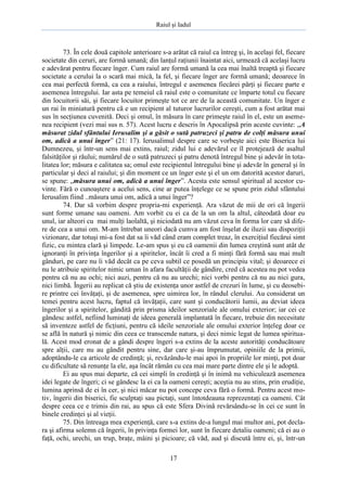 Raiul şi Iadul
17
73. În cele două capitole anterioare s-a arătat că raiul ca întreg şi, în acelaşi fel, fiecare
societate din ceruri, are formă umană; din lanţul raţiunii înaintat aici, urmează că acelaşi lucru
e adevărat pentru fiecare înger. Cum raiul are formă umană la cea mai înaltă treaptă şi fiecare
societate a cerului la o scară mai mică, la fel, şi fiecare înger are formă umană; deoarece în
cea mai perfectă formă, ca cea a raiului, întregul e asemenea fiecărei părţi şi fiecare parte e
asemenea întregului. Iar asta pe temeiul că raiul este o comunitate ce împarte totul cu fiecare
din locuitorii săi, şi fiecare locuitor primeşte tot ce are de la această comunitate. Un înger e
un rai în miniatură pentru că e un recipient al tuturor lucrurilor cereşti, cum a fost arătat mai
sus în secţiunea cuvenită. Deci şi omul, în măsura în care primeşte raiul în el, este un aseme-
nea recipient (vezi mai sus n. 57). Acest lucru e descris în Apocalipsă prin aceste cuvinte: „A
măsurat zidul sfântului Ierusalim şi a găsit o sută patruzeci şi patru de colţi măsura unui
om, adică a unui înger” (21: 17). Ierusalimul despre care se vorbeşte aici este Biserica lui
Dumnezeu, şi într-un sens mai extins, raiul; zidul lui e adevărul ce îl protejează de asaltul
falsităţilor şi răului; numărul de o sută patruzeci şi patru denotă întregul bine şi adevăr în tota-
litatea lor; măsura e calitatea sa; omul este recipientul întregului bine şi adevăr în general şi în
particular şi deci al raiului; şi din moment ce un înger este şi el un om datorită acestor daruri,
se spune: „măsura unui om, adică a unui înger”. Acesta este sensul spiritual al acestor cu-
vinte. Fără o cunoaştere a acelui sens, cine ar putea înţelege ce se spune prin zidul sfântului
Ierusalim fiind ..măsura unui om, adică a unui înger”?
74. Dar să vorbim despre propria-mi experienţă. Ara văzut de mii de ori că îngerii
sunt forme umane sau oameni. Am vorbit cu ei ca de la un om la altul, câteodată doar eu
unul, iar alteori cu mai mulţi laolaltă, şi niciodată nu am văzut ceva în forma lor care să dife-
re de cea a unui om. M-am întrebat uneori dacă cumva am fost înşelat de iluzii sau dispoziţii
vizionare, dar totuşi mi-a fost dat sa îi văd când eram complet treaz, în exerciţiul fiecărui simt
fizic, cu mintea clară şi limpede. Le-am spus şi eu că oamenii din lumea creştină sunt atât de
ignoranţi în privinţa îngerilor şi a spiritelor, încât îi cred a fi minţi fără formă sau mai mult
gânduri, pe care nu îi văd decât ca pe ceva subtil ce posedă un principiu vital; şi deoarece ei
nu le atribuie spiritelor nimic uman în afara facultăţii de gândire, cred că acestea nu pot vedea
pentru că nu au ochi; nici auzi, pentru că nu au urechi; nici vorbi pentru că nu au nici gura,
nici limbă. Îngerii au replicat că ştiu de existenţa unor astfel de crezuri în lume, şi cu deosebi-
re printre cei învăţaţi, şi de asemenea, spre uimirea lor, în rândul clerului. Au considerat un
temei pentru acest lucru, faptul că învăţaţii, care sunt şi conducătorii lumii, au deviat ideea
îngerilor şi a spiritelor, gândită prin prisma ideilor senzoriale ale omului exterior; iar cei ce
gândesc astfel, nefiind luminaţi de ideea generală implantată în fiecare, trebuie din necesitate
să inventeze astfel de ficţiuni, pentru că ideile senzoriale ale omului exterior înţeleg doar ce
se află în natură şi nimic din ceea ce transcende natura, şi deci nimic legat de lumea spiritua-
lă. Acest mod eronat de a gândi despre îngeri s-a extins de la aceste autorităţi conducătoare
spre alţii, care nu au gândit pentru sine, dar care şi-au împrumutat, opiniile de la primii,
adoptându-le ca articole de credinţă; şi, revăzându-le mai apoi în propriile lor minţi, pot doar
cu dificultate să renunţe la ele, aşa încât rămân cu cea mai mare parte dintre ele şi le adoptă.
Ei au spus mai departe, că cei simpli în credinţă şi în inimă nu vehiculează asemenea
idei legate de îngeri; ci se gândesc la ei ca la oameni cereşti; aceştia nu au stins, prin erudiţie,
lumina aprinsă de ei în cer, şi nici măcar nu pot concepe ceva fără o formă. Pentru acest mo-
tiv, îngerii din biserici, fie sculptaţi sau pictaţi, sunt întotdeauna reprezentaţi ca oameni. Cât
despre ceea ce e trimis din rai, au spus că este Sfera Divină revărsându-se în cei ce sunt în
binele credinţei şi al vieţii.
75. Din întreaga mea experienţă, care s-a extins de-a lungul mai multor ani, pot decla-
ra şi afirma solemn că îngerii, în privinţa formei lor, sunt în fiecare detaliu oameni; că ei au o
faţă, ochi, urechi, un trup, braţe, mâini şi picioare; că văd, aud şi discută între ei, şi, într-un
 