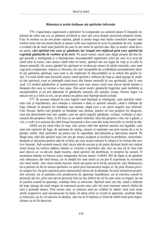 Raiul şi Iadul
170
Răutatea şi artele ticăloase ale spiritelor infernale
576. Capacitatea superioară a spiritelor în comparaţie cu oamenii poate fi limpede în-
ţeleasă de către toţi cei ce gândesc profund şi care ştiu ceva despre procesele propriei minţi.
Căci în mintea sa un om poate raţiona, gândi şi poate trage mai multe concluzii asupra mai
multor teme într-un minut decât ar putea vorbi sau exprima în scris în jumătate de oră. Aşadar
e evident cât de mari sunt puterile pe care le are omul în spiritul său, deci şi atunci când devi-
ne spirit; căci spiritul este ceea ce gândeşte, iar trupul este mijlocul prin care spiritul îşi
exprimă gândurile în vorbire şi în scris. Pe acest temei, omul care după moarte devine în-
ger posedă o inteligenţă şi o înţelepciune incomparabil superioare celor pe care le-a avut pe
când trăia în lume; căci atunci când trăia în lume, spiritul său era legat de trup şi se afla în
lumea naturală. De aceea gândul lui spiritual se revărsa pe atunci în ideile naturale, care sunt
vagi prin comparaţie, impure şi obscure; ele sunt incapabile de a îmbrăţişa nenumăratele deta-
lii ale gândului spiritual, care sunt şi ele implicate în obscurităţile ce se ridică din grijile lu-
mii. Cu totul altfel stau lucrurile atunci când spiritul e eliberat de trup şi când ajunge în stadi-
ul său spiritual, cum se întâmplă când trece din lumea naturală în cea spirituală, care îi este
casă. Că stadiul gândurilor şi sentimentelor sale este atunci mult mai elevat decât înainte e
limpede din ceea ce tocmai a fost spus. Din acest motiv gândurile îngerilor sunt inefabile şi
inexprimabile şi nu pot pătrunde în gândurile naturale ale omului; totuşi, fiecare înger s-a
născut om şi a trăit ca om, iar pe atunci nu părea mai înţelept decât ceilalţi.
577. În aceeaşi măsură în care îngerii sunt înţelepţi şi inteligenţi, sunt spiritele infer-
nale rele şi înşelătoare; căci situaţia e similară o dată ce spiritul omului, când e eliberat de
trup, trăieşte în propria lui bunătate sau răutate, după care e un spirit angelic sau infernal.
Căci fiecare Spirit este propria sa bunătate sau răutate, pentru că este propria lui dragoste,
cum am demonstrat mai sus; aşadar, cum un spirit angelic gândeşte, voieşte, vorbeşte şi acţi-
onează din propriu-i bine, la fel face şi un spirit infernal, însă din propriu-i rău; iar a gândi, a
voi, a vorbi şi a acţiona din răul însuşi înseamnă a face asta din toate lucrurile ce există în rău.
Altfel era pe când trăia în trup, căci atunci răul din spiritul omului era îngrădit, cum
sunt toţi oamenii de lege, de speranţa de câştig, onoare şi reputaţie sau prin teama de a nu le
pierde; astfel, răul spiritului nu putea ieşi la suprafaţă, dezvăluindu-şi adevărata natură. Pe
lângă asta, răul din spiritul unui om era pe atunci acoperit şi învăluit în probitate, sinceritate,
dreptate şi afecţiune pentru adevăr şi bine, pe care aceşti oameni le afişau şi le imitau din mo-
tive lumeşti. Sub această mască, răul zăcea atât de ascuns şi de puţin desluşit încât nici măcar
omul însuşi nu realiza adânca răutate şi viclenie a spiritului său; nici nu ştia că în sine este
acel diavol ce va deveni după moarte, când spiritul stă dezbrăcat, în propria lui natură. O
asemenea răutate ce întrece orice imaginaţie devine atunci vizibilă. Mii de fapte şi de gânduri
rele izbucnesc din răul însuşi, iar în rândul lor sunt unele ce nu pot fi exprimate în cuvintele
nici unei limbi. Am văzut multe lucruri, încât am putut să le învăţ caracterul; căci Dumnezeu
mi-a permis să fiu în lumea spiritelor ca spirit prin întoarcerea înspre ei, fie prin fixarea privi-
rii asupra lor, fie prin operarea prin intermediul altora de la distanţă, fie prin trimiterea propri-
ilor emisari; un al patrulea este producerea de aparenţe înşelătoare; un al cincilea constă în
proiecţii ale lor, prin care devin prezenţi într-un loc diferit de cel în care sunt cu trupul, iar un
al şaselea constă în aparenţe, credinţe false şi minciuni. Spiritul unui om rău, când e eliberat
de trup, ajunge de unul singur să cunoască aceste arte; căci ele sunt inerente naturii răului de
care e posedat atunci. Prin aceste arte, se chinuie unul pe celălalt în iaduri, însă cum toate
artele respective sunt necunoscute în lume, în afara celor ce există în aparenţe, credinţe false
şi minciuni, nu le voi descrie în detaliu, căci nu ar fi înţelese şi fiind de altfel mult prea îngro-
zitoare ca să fie descrise.
 