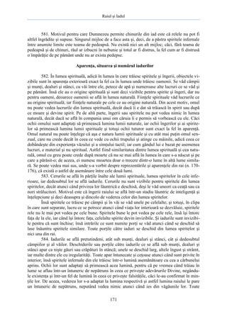 Raiul şi Iadul
171
581. Motivul pentru care Dumnezeu permite chinurile din iad este că relele nu pot fi
altfel îngrădite şi supuse. Singurul mijloc de a face asta şi, deci, de a păstra spiritele infernale
între anumite limite este teama de pedeapsă. Nu există nici un alt mijloc; căci, fără teama de
pedeapsă şi de chinuri, răul ar izbucni în nebunie şi totul ar fi distrus, la fel cum ar fi distrusă
o împărăţie de pe pământ unde nu ar exista pedepse.
Aparenţa, situarea şi numărul iadurilor
582. În lumea spirituală, adică în lumea în care trăiesc spiritele şi îngerii, obiectele vi-
zibile sunt în aparenţa exterioară exact la fel ca în lumea unde trăiesc oamenii. Se văd câmpii
şi munţi, dealuri şi stânci, cu văi între ele, petece de apă şi numeroase alte lucruri ce se văd şi
pe pământ. Însă ele au o origine spirituală şi sunt deci vizibile pentru spirite şi îngeri, dar nu
pentru oameni, deoarece oamenii se află în lumea naturală. Fiinţele spirituale văd lucrurile ce
au origine spirituală; iar fiinţele naturale pe cele ce au origine naturală. Din acest motiv, omul
nu poate vedea lucrurile din lumea spirituală, decât dacă îi e dat să trăiască în spirit sau după
ce moare şi devine spirit. Pe de altă parte, îngerii sau spiritele nu pot vedea nimic în lumea
naturală, decât dacă se află în compania unui om căruia îi e permis să vorbească cu ele. Căci
ochii omului sunt adaptaţi să primească lumina lumii naturale, iar ochii îngerilor şi ai spirite-
lor să primească lumina lumii spirituale şi totuşi ochii tuturor sunt exact la fel în aparenţă.
Omul natural nu poate înţelege că aşa e natura lumii spirituale şi cu atât mai puţin omul sen-
zual, care nu crede decât în ceea ce vede cu ochii trupului şi atinge cu mâinile, adică ceea ce
dobândeşte din experienţa văzului şi a simţului tactil; iar cum gândul lui e bazat pe asemenea
lucruri, e material şi nu spiritual. Astfel fiind similaritatea dintre lumea spirituală şi cea natu-
rală, omul cu greu poate crede după moarte că nu se mai află în lumea în care s-a născut şi pe
care a părăsit-o; de aceea, ei numesc moartea doar o trecere dintr-o lume în altă lume simila-
ră. Se poate vedea mai sus, unde s-a vorbit despre reprezentările şi aparenţele din rai (n. 170-
176), că există o astfel de asemănare între cele două lumi.
583. Cerurile se află în părţile înalte ale lumii spirituale, lumea spiritelor în cele infe-
rioare, iar dedesubtul lor se află iadurile. Cerurile nu sunt vizibile pentru spiritele din lumea
spiritelor, decât atunci când privirea lor lăuntrică e deschisă, deşi le văd uneori ca ceaţă sau ca
nori strălucitori. Motivul este că îngerii raiului se află într-un stadiu lăuntric de inteligenţă şi
înţelepciune şi deci deasupra şi dincolo de vederea celor din lumea spiritelor.
Însă spiritele ce trăiesc pe câmpii şi în văi se văd unele pe celelalte; şi totuşi, în clipa
în care sunt separate, lucru ce se petrece atunci când viaţa lor interioară se dezvăluie, spiritele
rele nu le mai pot vedea pe cele bune. Spiritele bune le pot vedea pe cele rele, însă îşi întorc
faţa de la ele, iar când îşi întorc faţa, celelalte spirite devin invizibile. Şi iadurile sunt invizibi-
le pentru că sunt închise; însă intrările ce sunt numite porţi se văd atunci când se deschid să
lase înăuntru spiritele similare. Toate porţile către iaduri se deschid din lumea spiritelor şi
nici una din rai.
584. Iadurile se află pretutindeni, atât sub munţi, dealuri şi stânci, cât şi dedesubtul
câmpiilor şi al văilor. Deschiderile sau porţile către iadurile ce se află sub munţi, dealuri şi
stânci apar ca nişte găuri sau crăpături în stâncă; unele se deschid larg, altele îngust şi strâmt,
iar multe dintre ele cu iregularităţi. Toate apar întunecate şi ceţoase atunci când sunt privite în
interior, însă spiritele infernale din ele trăiesc într-o lumină asemănătoare cu cea a cărbunelui
aprins. Ochii lor sunt adaptaţi să primească acea lumină, pentru că pe vremea când trăiau în
lume se aflau într-un întuneric de nepătruns în ceea ce priveşte adevărurile Divine, negându-
le existenţa şi într-un fel de lumină în ceea ce priveşte falsităţile, căci le-au confirmat în min-
ţile lor. De aceea, vederea lor s-a adaptat la lumina respectivă şi astfel lumina raiului le pare
un întuneric de nepătruns, neputând vedea nimic atunci când ies din văgăunile lor. Toate
 