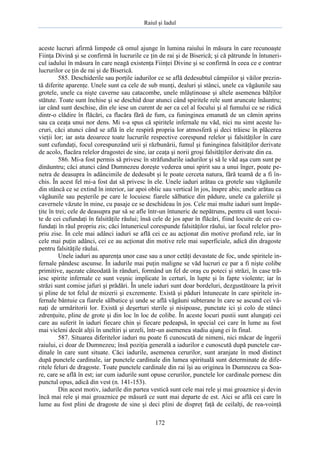 Raiul şi Iadul
172
aceste lucruri afirmă limpede că omul ajunge în lumina raiului în măsura în care recunoaşte
Fiinţa Divină şi se confirmă în lucrurile ce ţin de rai şi de Biserică; şi că pătrunde în întuneri-
cul iadului în măsura în care neagă existenţa Fiinţei Divine şi se confirmă în ceea ce e contrar
lucrurilor ce ţin de rai şi de Biserică.
585. Deschiderile sau porţile iadurilor ce se află dedesubtul câmpiilor şi văilor prezin-
tă diferite aparenţe. Unele sunt ca cele de sub munţi, dealuri şi stânci, unele ca văgăunile sau
grotele, unele ca nişte caverne sau catacombe, unele mlăştinoase şi altele asemenea bălţilor
stătute. Toate sunt închise şi se deschid doar atunci când spiritele rele sunt aruncate înăuntru;
iar când sunt deschise, din ele iese un curent de aer ca cel al focului şi al fumului ce se ridică
dintr-o clădire în flăcări, ca flacăra fără de fum, ca funinginea emanată de un cămin aprins
sau ca ceaţa unui nor dens. Mi s-a spus că spiritele infernale nu văd, nici nu simt aceste lu-
cruri, căci atunci când se află în ele respiră propria lor atmosferă şi deci trăiesc în plăcerea
vieţii lor; iar asta deoarece toate lucrurile respective corespund relelor şi falsităţilor în care
sunt cufundaţi, focul corespunzând urii şi răzbunării, fumul şi funinginea falsităţilor derivate
de acolo, flacăra relelor dragostei de sine, iar ceaţa şi norii groşi falsităţilor derivate din ea.
586. Mi-a fost permis să privesc în străfundurile iadurilor şi să le văd aşa cum sunt pe
dinăuntru; căci atunci când Dumnezeu doreşte vederea unui spirit sau a unui înger, poate pe-
netra de deasupra în adâncimile de dedesubt şi le poate cerceta natura, fără teamă de a fi în-
chis. În acest fel mi-a fost dat să privesc în ele. Unele iaduri arătau ca grotele sau văgăunile
din stâncă ce se extind în interior, iar apoi oblic sau vertical în jos, înspre abis; unele arătau ca
văgăunile sau peşterile pe care le locuiesc fiarele sălbatice din pădure, unele ca galeriile şi
cavernele văzute în mine, cu pasaje ce se deschideau în jos. Cele mai multe iaduri sunt împăr-
ţite în trei; cele de deasupra par să se afle într-un întuneric de nepătruns, pentru că sunt locui-
te de cei cufundaţi în falsităţile răului; însă cele de jos apar în flăcări, fiind locuite de cei cu-
fundaţi în răul propriu zis; căci întunericul corespunde falsităţilor răului, iar focul relelor pro-
priu zise. În cele mai adânci iaduri se află cei ce au acţionat din motive profund rele, iar în
cele mai puţin adânci, cei ce au acţionat din motive rele mai superficiale, adică din dragoste
pentru falsităţile răului.
Unele iaduri au aparenţa unor case sau a unor cetăţi devastate de foc, unde spiritele in-
fernale pândesc ascunse. În iadurile mai puţin maligne se văd lucruri ce par a fi nişte colibe
primitive, aşezate câteodată în rânduri, formând un fel de oraş cu poteci şi străzi, în case tră-
iesc spirite infernale ce sunt veşnic implicate în certuri, în lupte şi în fapte violente; iar în
străzi sunt comise jafuri şi prădări. În unele iaduri sunt doar bordeluri, dezgustătoare la privit
şi pline de tot felul de mizerii şi excremente. Există şi păduri întunecate în care spiritele in-
fernale bântuie ca fiarele sălbatice şi unde se află văgăuni subterane în care se ascund cei vâ-
naţi de urmăritorii lor. Există şi deşerturi sterile şi nisipoase, punctate ici şi colo de stânci
zdrenţuite, pline de grote şi din loc în loc de colibe. În aceste locuri pustii sunt alungaţi cei
care au suferit în iaduri fiecare chin şi fiecare pedeapsă, în special cei care în lume au fost
mai vicleni decât alţii în uneltiri şi urzeli, într-un asemenea stadiu ajung ei în final.
587. Situarea diferitelor iaduri nu poate fi cunoscută de nimeni, nici măcar de îngerii
raiului, ci doar de Dumnezeu; însă poziţia generală a iadurilor e cunoscută după punctele car-
dinale în care sunt situate. Căci iadurile, asemenea cerurilor, sunt aranjate în mod distinct
după punctele cardinale, iar punctele cardinale din lumea spirituală sunt determinate de dife-
ritele feluri de dragoste. Toate punctele cardinale din rai îşi au originea în Dumnezeu ca Soa-
re, care se află în est; iar cum iadurile sunt opuse cerurilor, punctele lor cardinale pornesc din
punctul opus, adică din vest (n. 141-153).
Din acest motiv, iadurile din partea vestică sunt cele mai rele şi mai groaznice şi devin
încă mai rele şi mai groaznice pe măsură ce sunt mai departe de est. Aici se află cei care în
lume au fost plini de dragoste de sine şi deci plini de dispreţ faţă de ceilalţi, de rea-voinţă
 