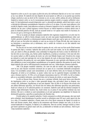 Raiul şi Iadul
173
împotriva celor ce nu li s-au supus şi plini de ură şi de răzbunare faţă de cei ce nu i-au venerat
şi nu i-au adorat. În iadurile de mai departe de acest punct se află cei ce au purtat aşa-numita
religie catolică şi care au dorit să fie veneraţi ca zei; şi care, astfel, ardeau de ură şi răzbunare
împotriva tuturor celor ce nu le recunoşteau puterea asupra raiului şi asupra sufletelor ome-
neşti. Ei încă păstrează această dispoziţie care i-a deosebit pe pământ, adică încă simt o ură şi
o dorinţă de răzbunare asemănătoare împotriva celor ce li se opun. Cea mai mare plăcere a lor
rezidă în faptele crude; însă plăcerea aceasta se întoarce împotriva lor în cealaltă viaţă; căci în
iadurile lor de care e plină regiunea vestică fiecare se ridică împotriva oricărui altuia care îi
pune la îndoială puterea divină, însă pe această ternă se vor spune mai multe în lucrarea Ju-
decata de apoi şi distrugerea Babilonului.
Tot ce se poate şti despre aranjarea iadurilor din regiunea respectivă e că cele mai în-
spăimântătoare se află la limita dinspre nord, iar cele mai puţin înspăimântătoare către sud.
Astfel, grozăvia iadurilor se diminuează treptat dinspre nord spre sud şi spre est. Către est se
află cei care au fost plini de mândrie şi care nu au crezut în Fiinţa Divină, dar care totuşi nu
au întreţinut o asemenea ură şi răzbunare, nici o astfel de viclenie ca cei din iadurile mai
adânci dinspre vest.
În ziua de azi nu mai există iaduri în partea de est, cele care au fost acolo fiind mutate
în partea din faţă a vestului. Iadurile din nord şi din sud sunt multe, iar în ele sălăşluiesc cei
care, pe când se aflau pe pământ, erau cufundaţi în dragostea de lume şi deci în diferitele fe-
luri de rele ca rea-voinţa, ura, furtul, jaful, înşelătoria, avariţia şi cruzimea. Cele mai rele din-
tre aceste iaduri se află în partea de nord, iar cele mai blânde înspre sud. Grozăvia lor creşte
pe măsură ce sunt mai aproape de vest şi mai departe de sud; şi descreşte înspre est şi sud. În
spatele iadurilor din partea de vest sunt păduri întunecate în care spiritele rele bântuie ca fia-
rele sălbăticia şi mai există păduri asemănătoare şi în spatele iadurilor din partea de nord; însă
după iadurile din sud se află deşerturile menţionate mai sus. Atâta despre situarea iadurilor.
588. Cât despre numărul iadurilor, ele sunt tot atât de multe câte societăţi angelice
sunt în rai; căci fiecare societate cerească are ca opus al ei o societate infernală corespunză-
toare. Că societăţile cereşti sunt nenumărate şi că sunt diferite între ele în funcţie de binele
dragostei, al milei şi al credinţei, se poate vedea mai sus în capitolul despre societăţile din
care e format raiul (n. 41-50); şi în cel despre imensitatea raiul (n. 415-420). La fel se întâm-
plă şi cu societăţile infernale, care diferă între ele în funcţie de relele ce sunt opuse binelui.
La fel ca fiecare bine, fiecare rău are o varietate infinită, însă acest lucru este dincolo
de înţelegerea celor ce au doar o idee generală despre rău, privindu-l doar ca dispreţ, rea-
voinţă, ură, răzbunare, înşelăciune şi aşa mai departe. Dar să afle ei că fiecare din aceste rele
are atâtea diferenţe specifice, iar fiecare din ele atâtea alte diferenţe specifice sau particulare,
încât un volum nu ar fi suficient pentru a le enumera. Iadurile sunt atât de distinct aranjate în
ordine, după diferenţele fiecărui rău, încât nimic nu ar putea fi mai perfect ordonat sau mai
distinct. De aici e evident ca sunt nenumărate şi că sunt apropiate sau depărtate în funcţie de
distincţiile generice, specifice şi particulare ale fiecărui rău.
Există iaduri şi în spatele iadurilor. Unele comunică cu altele prin pasaje, dar mai mult
prin exhalaţii; însă întotdeauna în perfect acord cu afinitatea unui fel sau a unei specii de rău
cu o alta. Că numărul iadurilor e foarte mare mi-a fost făcut cunoscut de faptul că există ia-
duri sub fiecare munte, deal, stâncă şi de asemenea sub fiecare câmpie sau vale; şi că ele se
extind dedesubt în lungime, în lăţime şi în adâncime. Într-un cuvânt, întregul raiului şi între-
gul lumii spiritelor au goluri mari sub ele; şi dedesubt se întinde un iad continuu. Atât în pri-
vinţa numărului iadurilor.
Echilibrul între rai şi iad
 