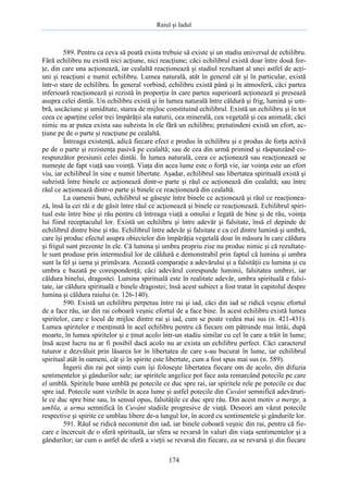 Raiul şi Iadul
174
589. Pentru ca ceva să poată exista trebuie să existe şi un stadiu universal de echilibru.
Fără echilibru nu există nici acţiune, nici reacţiune; căci echilibrul există doar între două for-
ţe, din care una acţionează, iar cealaltă reacţionează şi stadiul rezultant al unei astfel de acţi-
uni şi reacţiuni e numit echilibru. Lumea naturală, atât în general cât şi în particular, există
într-o stare de echilibru. În general vorbind, echilibru există până şi în atmosferă, căci partea
inferioară reacţionează şi rezistă în proporţia în care partea superioară acţionează şi presează
asupra celei dintâi. Un echilibru există şi în lumea naturală între căldură şi frig, lumină şi um-
bră, uscăciune şi umiditate, starea de mijloc constituind echilibrul. Există un echilibru şi în tot
ceea ce aparţine celor trei împărăţii ala naturii, cea minerală, cea vegetală şi cea animală; căci
nimic nu ar putea exista sau subzista în ele fără un echilibru; pretutindeni există un efort, ac-
ţiune pe de o parte şi reacţiune pe cealaltă.
Întreaga existenţă, adică fiecare efect e produs în echilibru şi e produs de forţa activă
pe de o parte şi rezistenţa pasivă pe cealaltă; sau de cea din urmă primind şi răspunzând co-
respunzător presiunii celei dintâi. În lumea naturală, ceea ce acţionează sau reacţionează se
numeşte de fapt viaţă sau voinţă. Viaţa din acea lume este o forţă vie, iar voinţa este un efort
viu, iar echilibrul în sine e numit libertate. Aşadar, echilibrul sau libertatea spirituală există şi
subzistă între binele ce acţionează dintr-o parte şi răul ce acţionează din cealaltă; sau între
răul ce acţionează dintr-o parte şi binele ce reacţionează din cealaltă.
La oamenii buni, echilibrul se găseşte între binele ce acţionează şi răul ce reacţionea-
ză, însă la cei răi e de găsit între răul ce acţionează şi binele ce reacţionează. Echilibrul spiri-
tual este între bine şi rău pentru că întreaga viaţă a omului e legată de bine şi de rău, voinţa
lui fiind receptaculul lor. Există un echilibru şi între adevăr şi falsitate, însă el depinde de
echilibrul dintre bine şi rău. Echilibrul între adevăr şi falsitate e ca cel dintre lumină şi umbră,
care îşi produc efectul asupra obiectelor din împărăţia vegetală doar în măsura în care căldura
şi frigul sunt prezente în ele. Că lumina şi umbra propriu zise nu produc nimic şi că rezultate-
le sunt produse prin intermediul lor de căldură e demonstrabil prin faptul că lumina şi umbra
sunt la fel şi iarna şi primăvara. Această comparaţie a adevărului şi a falsităţii cu lumina şi cu
umbra e bazată pe corespondenţă; căci adevărul corespunde luminii, falsitatea umbrei, iar
căldura binelui, dragostei. Lumina spirituală este în realitate adevăr, umbra spirituală e falsi-
tate, iar căldura spirituală e binele dragostei; însă acest subiect a fost tratat în capitolul despre
lumina şi căldura raiului (n. 126-140).
590. Există un echilibru perpetuu între rai şi iad, căci din iad se ridică veşnic efortul
de a face rău, iar din rai coboară veşnic efortul de a face bine. În acest echilibru există lumea
spiritelor, care e locul de mijloc dintre rai şi iad, cum se poate vedea mai sus (n. 421-431).
Lumea spiritelor e menţinută în acel echilibru pentru că fiecare om pătrunde mai întâi, după
moarte, în lumea spiritelor şi e ţinut acolo într-un stadiu similar cu cel în care a trăit în lume;
însă acest lucru nu ar fi posibil dacă acolo nu ar exista un echilibru perfect. Căci caracterul
tuturor e dezvăluit prin lăsarea lor în libertatea de care s-au bucurat în lume, iar echilibrul
spiritual atât în oameni, cât şi în spirite este libertate, cum a fost spus mai sus (n. 589).
Îngerii din rai pot simţi cum îşi foloseşte libertatea fiecare om de acolo, din difuzia
sentimentelor şi gândurilor sale; iar spiritele angelice pot face asta remarcând potecile pe care
el umblă. Spiritele bune umblă pe potecile ce duc spre rai, iar spiritele rele pe potecile ce duc
spre iad. Potecile sunt vizibile în acea lume şi astfel potecile din Cuvânt semnifică adevăruri-
le ce duc spre bine sau, în sensul opus, falsităţile ce duc spre rău. Din acest motiv a merge, a
umbla, a urma semnifică în Cuvânt stadiile progresive de viaţă. Deseori am văzut potecile
respective şi spirite ce umblau libere de-a lungul lor, în acord cu sentimentele şi gândurile lor.
591. Răul se ridică necontenit din iad, iar binele coboară veşnic din rai, pentru că fie-
care e încercuit de o sferă spirituală, iar sfera se revarsă în valuri din viaţa sentimentelor şi a
gândurilor; iar cum o astfel de sferă a vieţii se revarsă din fiecare, ea se revarsă şi din fiecare
 