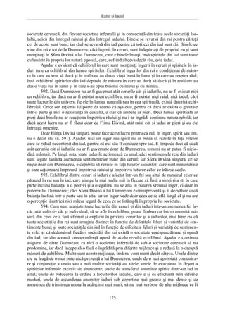 Raiul şi Iadul
175
societate cerească, din fiecare societate infernală şi în consecinţă din toate acele societăţi lao-
laltă, adică din întregul raiului şi din întregul iadului. Binele se revarsă din rai pentru că toţi
cei de acolo sunt buni; iar răul se revarsă din iad pentru că toţi cei din iad sunt răi. Binele ce
vine din rai e tot de la Dumnezeu; căci îngerii, în ceruri, sunt îndepărtaţi de propriul eu şi sunt
menţinuţi în Sfera Divină a lui Dumnezeu, care e binele însuşi, însă spiritele din iad sunt toate
cufundate în propria lor natură egoistă, care, nefiind altceva decât rău, este iadul.
Aşadar e evident că echilibrul în care sunt menţinuţi îngerii în ceruri şi spiritele în ia-
duri nu e ca echilibrul din lumea spiritelor. Echilibrul îngerilor din rai e condiţionat de măsu-
ra în care au vrut să ducă şi în realitate au dus o viaţă bună în lume şi în care au respins răul;
însă echilibrul spiritelor din iad depinde de măsura în care au dorit să ducă şi în realitate au
dus o viaţă rea în lume şi în care s-au opus binelui cu inima şi cu mintea.
592. Dacă Dumnezeu nu ar fi guvernat atât cerurile cât şi iadurile, nu ar fi existat nici
un echilibru, iar dacă nu ar fi existat acest echilibru, nu ar fi existat nici raiul, nici iadul; căci
toate lucrurile din univers, fie ele în lumea naturală sau în cea spirituală, există datorită echi-
librului. Orice om raţional îşi poate da seama că aşa este, pentru că dacă ar exista o greutate
într-o parte şi nici o rezistenţă în cealaltă, e clar că ambele ar pieri. Deci lumea spirituală ar
pieri dacă binele nu ar reacţiona împotriva răului şi nu i-ar îngrădi continuu natura rebelă; iar
dacă acest lucru nu ar fi făcut doar de Fiinţa Divină, atât raiul cât şi iadul ar pieri şi cu ele
întreaga omenire.
Doar Fiinţa Divină singură poate face acest lucru pentru că eul, în înger, spirit sau om,
nu e decât rău (n. 591). Aşadar, nici un înger sau spirit nu ar putea să reziste în faţa relelor
care se ridică necontenit din iad, pentru că eul său îl conduce spre iad. E limpede deci că dacă
atât cerurile cât şi iadurile nu ar fi guvernate doar de Dumnezeu, nimeni nu ar putea fi nicio-
dată mântuit. Pe lângă asta, toate iadurile acţionează ca unul, căci sentimentele rele din iaduri
sunt legate laolaltă asemenea sentimentelor bune din ceruri; iar Sfera Divină singură, ce se
naşte doar din Dumnezeu, e capabilă să reziste în faţa tuturor iadurilor, care sunt nenumărate
şi care acţionează împreună împotriva raiului şi împotriva tuturor celor ce trăiesc acolo.
593. Echilibrul dintre ceruri şi iaduri e afectat într-un fel sau altul de numărul celor ce
pătrund în rai sau în iad, care ajunge la mai multe mii în fiecare zi. Însă a simţi şi a şti în care
parte înclină balanţa, a o potrivi şi a o egaliza, nu se află în puterea vreunui înger, ci doar în
puterea lui Dumnezeu; căci Sfera Divină a lui Dumnezeu e omniprezentă şi îi dezvăluie dacă
balanţa înclină într-o parte sau în alta; iar un înger vede doar ceea ce se află lângă el şi nu are
o percepţie lăuntrică nici măcar legată de ceea ce se întâmplă în propria lui societate.
594. Cum sunt aranjate toate lucrurile din ceruri şi din iaduri într-un asemenea fel în-
cât, atât colectiv cât şi individual, să se afle în echilibru, poate fi observat într-o anumită mă-
sură din ceea ce a fost afirmat şi explicat în privinţa cerurilor şi a iadurilor, mai bine zis că
toate societăţile din rai sunt aranjate distinct în funcţie de diferitele feluri şi varietăţi de sen-
timente bune; şi toate societăţile din iad în funcţie de diferitele feluri şi varietăţi de sentimen-
te rele; şi că dedesubtul fiecărei societăţi din rai există o societate corespunzătoare şi opusă
din iad; iar din această corespondenţă opusă de acolo rezultă echilibrul. Aşadar e continuu
asigurat de către Dumnezeu ca nici o societate infernală de sub o societate cerească să nu
predomine, iar dacă începe să o facă e îngrădită prin diferite mijloace şi e redusă la o dreaptă
măsură de echilibru. Multe sunt aceste mijloace, însă nu vom numi decât câteva. Unele dintre
ele se leagă de o mai puternică prezenţă a lui Dumnezeu, unele de o mai apropiată comunica-
re şi conjuncţie a uneia sau a mai multor societăţi cu altele, unele de evacuarea în deşert a
spiritelor infernale excesiv de abundente; unele de transferul anumitor spirite dintr-un iad în
altul; unele de reducerea la ordine a locuitorilor iadului, care e şi ea efectuată prin diferite
moduri, unele de ascunderea anumitor iaduri sub copertine mai groase şi mai dense şi de
asemenea de trimiterea unora la adâncimi mai mari; să nu mai vorbesc de alte mijloace ce îi
 