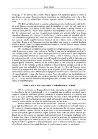 Raiul şi Iadul
176
privesc pe cei din cerurile de deasupra. Aceste fapte au fost menţionate pentru a contura o
idee despre cum asigură Dumnezeu singur pretutindeni un echilibru între bine şi rău şi deci
între rai şi iad; căci pe acel echilibru e fondată siguranţa tuturor celor din ceruri şi de pe pă-
mânt.
595. Trebuie înţeles faptul că iadurile asaltează necontenit raiul şi doresc să îl distru-
gă, şi că Dumnezeu protejează continuu raiul depărtându-i pe îngeri de răul eului lor şi
păstrându-i în binele ce se revarsă din El. Deseori mi-a fost permis să percep sfera ce se re-
varsă din iaduri, care nu e altceva decât un efort de a distruge Sfera Divină a lui Dumnezeu şi
deci de a distruge raiul. Am mai perceput uneori agitaţia unor anumite iaduri care făceau
eforturi de a înainta şi de a distruge. Pe de altă parte, cerurile nu asaltează niciodată iadurile,
căci Sfera Divină ce porneşte din Dumnezeu este un efort necontenit de a-i mântui pe toţi; iar
cum locuitorii iadului nu pot fi mântuiţi, pentru că toţi cei ce trăiesc acolo se află în rău şi se
opun Sferei Divine a lui Dumnezeu, revoltele din iaduri sunt supuse şi cruzimile îngrădite
atât cât e posibil, pentru a nu depăşi măsura unul împotriva celuilalt. Şi acest lucru e efectuat
în nenumărate feluri prin putere Divină.
596. Există două împărăţii în care e împărţit raiul, împărăţia celestă şi împărăţia spiri-
tuală, despre care se poate vedea mai sus (n. 20-28). În mod similar există două împărăţii în
care e împărţit iadul, una care e opusă împărăţiei celeste şi cealaltă care e opusă împărăţiei
spirituale, împărăţia infernală ce e opusă celei celeste se află în partea de vest, iar locuitorii
săi sunt numiţi geniile rele; iar cea care e opusă împărăţiei spirituale se află în partea de nord
şi de sud, iar locuitorii săi sunt numiţi spirite rele. Toţi cei din împărăţia celestă sunt plini de
dragoste pentru Dumnezeu, însă toţi cei din iadurile opuse ei sunt cufundaţi în dragostea de
sine; iar toţi cei din împărăţia spirituală sunt plini de dragoste pentru aproape, însă toţi cei din
iadurile opuse sunt cufundaţi în dragostea de lume. De aici e evident că dragostea pentru
Dumnezeu şi dragostea de sine sunt opuse; şi că dragostea pentru aproape şi dragostea de
lume sunt de asemenea opuse. Dumnezeu se îngrijeşte necontenit ca nici o emanaţie din iadu-
rile opuse împărăţiei celeste a lui Dumnezeu să nu fie direcţionată spre cei din împărăţia spi-
rituală, căci dacă s-ar întâmpla asta, împărăţia spirituală ar pieri din motivul menţionat mai
sus (n. 578-579). Acestea sunt cele două feluri generale de echilibru, care sunt veşnic păstrate
intacte de către Dumnezeu.
Omul se află în libertate datorită echilibrului dintre rai şi iad
597. S-a vorbit mai sus despre echilibrul dintre rai şi iad şi s-a arătat că este un echili-
bru între binele din rai şi răul din iad; şi că, în consecinţă, este un echilibru spiritual, care în
esenţa sa e libertate. Echilibrul spiritual e libertate în esenţa sa pentru că se constituie între
bine şi rău şi, de asemenea, între adevăr şi falsitate; iar aceste lucruri sunt spirituale. Aşadar,
puterea de a dori atât binele cât şi răul, de a gândi atât adevărul cât şi falsitatea şi de a o alege
pe una în locul celeilalte este chiar libertatea despre care vorbim acum.
Această libertate îi este dată fiecărui om de către Dumnezeu şi nu îi este niciodată lua-
tă; de fapt, datorită originii sale, ea nu-i aparţine omului ci lui Dumnezeu, pentru că vine de la
El. Oricum, îi este dată omului o dată cu viaţa lui, ca şi cum ar fi a lui, pentru a putea fi re-
format şi mântuit; căci fără libertate nu ar mai putea exista nici reformare, nici mântuire. Ori-
ce om care aruncă o privire raţională asupra lucrurilor poate vedea că omul e liber să gân-
dească rău sau bine, sincer sau nesincer, drept sau nedrept; şi, de asemenea, că el poate vorbi
şi acţiona bine, sincer şi drept şi că e reţinut de la a vorbi şi a acţiona rău, nesincer şi nedrept
datorită legilor spirituale, morale şi civice, care îi ţin în frâu cuvintele şi faptele exterioare.
Aşadar e evident că gândurile şi dorinţele spiritului uman se află în libertate, însă nu şi cuvin-
tele şi faptele sale exterioare, decât dacă sunt în conformitate cu legile sus menţionate.
 