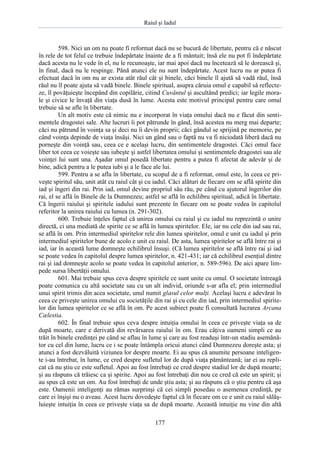 Raiul şi Iadul
177
598. Nici un om nu poate fi reformat dacă nu se bucură de libertate, pentru că e născut
în rele de tot felul ce trebuie îndepărtate înainte de a fi mântuit; însă ele nu pot fi îndepărtate
dacă acesta nu le vede în el, nu le recunoaşte, iar mai apoi dacă nu încetează să le dorească şi,
în final, dacă nu le respinge. Până atunci ele nu sunt îndepărtate. Acest lucru nu ar putea fi
efectuat dacă în om nu ar exista atât răul cât şi binele, căci binele îl ajută să vadă răul, însă
răul nu îl poate ajuta să vadă binele. Binele spiritual, asupra căruia omul e capabil să reflecte-
ze, îl povăţuieşte începând din copilărie, citind Cuvântul şi ascultând predici; iar legile mora-
le şi civice le învaţă din viaţa dusă în lume. Acesta este motivul principal pentru care omul
trebuie să se afle în libertate.
Un alt motiv este că nimic nu e incorporat în viaţa omului dacă nu e făcut din senti-
mentele dragostei sale. Alte lucruri îi pot pătrunde în gând, însă acestea nu merg mai departe;
căci nu pătrund în voinţa sa şi deci nu îi devin proprii; căci gândul se sprijină pe memorie, pe
când voinţa depinde de viaţa însăşi. Nici un gând sau o faptă nu va fi niciodată liberă dacă nu
porneşte din voinţă sau, ceea ce e acelaşi lucru, din sentimentele dragostei. Căci omul face
liber tot ceea ce voieşte sau iubeşte şi astfel libertatea omului şi sentimentele dragostei sau ale
voinţei lui sunt una. Aşadar omul posedă libertate pentru a putea fi afectat de adevăr şi de
bine, adică pentru a le putea iubi şi a le face ale lui.
599. Pentru a se afla în libertate, cu scopul de a fi reformat, omul este, în ceea ce pri-
veşte spiritul său, unit atât cu raiul cât şi cu iadul. Căci alături de fiecare om se află spirite din
iad şi îngeri din rai. Prin iad, omul devine propriul său rău, pe când cu ajutorul îngerilor din
rai, el se află în Binele de la Dumnezeu; astfel se află în echilibru spiritual, adică în libertate.
Că îngerii raiului şi spiritele iadului sunt prezente în fiecare om se poate vedea în capitolul
referitor la unirea raiului cu lumea (n. 291-302).
600. Trebuie înţeles faptul că unirea omului cu raiul şi cu iadul nu reprezintă o unire
directă, ci una mediată de spirite ce se află în lumea spiritelor. Ele, iar nu cele din iad sau rai,
se află în om. Prin intermediul spiritelor rele din lumea spiritelor, omul e unit cu iadul şi prin
intermediul spiritelor bune de acolo e unit cu raiul. De asta, lumea spiritelor se află între rai şi
iad, iar în această lume domneşte echilibrul însuşi. (Că lumea spiritelor se află între rai şi iad
se poate vedea în capitolul despre lumea spiritelor, n. 421-431; iar că echilibrul esenţial dintre
rai şi iad domneşte acolo se poate vedea în capitolul anterior, n. 589-596). De aici apare lim-
pede sursa libertăţii omului.
601. Mai trebuie spus ceva despre spiritele ce sunt unite cu omul. O societate întreagă
poate comunica cu altă societate sau cu un alt individ, oriunde s-ar afla el; prin intermediul
unui spirit trimis din acea societate, unul numit glasul celor mulţi. Acelaşi lucru e adevărat în
ceea ce priveşte unirea omului cu societăţile din rai şi cu cele din iad, prin intermediul spirite-
lor din lumea spiritelor ce se află în om. Pe acest subiect poate fi consultată lucrarea Arcana
Cælestia.
602. În final trebuie spus ceva despre intuiţia omului în ceea ce priveşte viaţa sa de
după moarte, care e derivată din revărsarea raiului în om. Erau câţiva oameni simpli ce au
trăit în binele credinţei pe când se aflau în lume şi care au fost readuşi într-un stadiu asemănă-
tor cu cel din lume, lucru ce i se poate întâmpla oricui atunci când Dumnezeu doreşte asta; şi
atunci a fost dezvăluită viziunea lor despre moarte. Ei au spus că anumite persoane inteligen-
te i-au întrebat, în lume, ce cred despre sufletul lor de după viaţa pământeană; iar ei au repli-
cat că nu ştiu ce este sufletul. Apoi au fost întrebaţi ce cred despre stadiul lor de după moarte;
şi au răspuns că trăiesc ca şi spirite. Apoi au fost întrebaţi din nou ce cred că este un spirit; şi
au spus că este un om. Au fost întrebaţi de unde ştiu asta; şi au răspuns că o ştiu pentru că aşa
este. Oamenii inteligenţi au rămas surprinşi că cei simpli posedau o asemenea credinţă, pe
care ei înşişi nu o aveau. Acest lucru dovedeşte faptul că în fiecare om ce e unit cu raiul sălăş-
luieşte intuiţia în ceea ce priveşte viaţa sa de după moarte. Această intuiţie nu vine din altă
 