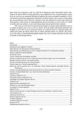 Raiul şi Iadul
178
parte decât din revărsarea sa din rai, adică de la Dumnezeu prin intermediul raiului, folo-
sindu-se de spirite aflate în lumea spiritelor şi care sălăşluiesc în om. Această intuiţie e purta-
tă de cei care nu şi-au sugrumat libertatea de gândire din cauza conceptelor adoptate şi verifi-
cate anterior prin diverse argumente referitoare la sufletul omului, care e crezut a fi doar gând
pur sau un principiu vital al cărui loc e căutat în trup; căci sufletul nu e decât viaţa omului, pe
când spiritul e omul însuşi; iar trupul pământean pe care îl poartă cu sine în lume nu e decât
un mijloc prin care spiritul, ce este omul însuşi, poate acţiona potrivit lumii naturale.
603. Ceea ce a fost spus în această lucrare despre rai, despre lumea spiritelor şi iad, le
va apărea înceţoşat celor ce nu au nici un interes să înveţe despre adevărurile spirituale, dar
limpede le va fi celor ce au un asemenea interes, şi în special celor ce se apleacă asupra ade-
vărului prin iubire de adevăr, adică celor ce iubesc adevărul pentru că e adevăr; căci atunci,
tot ce este iubit, cu lumină pătrunde gândul minţii: dar, mai cu seamă, adevărul cel iubit, căci
în lumină se află întregul adevăr.
Cuprins
Raiul...........................................................................................................................................1
Introducere.................................................................................................................................1
Dumnezeu este stăpânul Cerurilor ............................................................................................2
Sfera Divină a lui Dumnezeu formează Raiul......................................................................... ..3
Sfera Divină a lui Dumnezeu în ceruri e dragoste pentru El şi milă pentru aproape.................4
Raiul e împărţit în două împărăţii...............................................................................................6
Există trei ceruri ........................................................................................................................7
Cerul e format din nenumărate societăţi...................................................................................10
Fiecare societate este un rai la o scară mai mică şi fiecare înger e un rai în miniatură............12
Întregul rai privit colectiv are formă umană.............................................................................14
Fiecare societate din ceruri are formă umană...........................................................................16
Fiecare înger are o formă umană perfectă .............................................................................. 16
Raiul are, atât în general cât şi în particular, formă umană datorită umanităţii divine a lui
Dumnezeu.....................................................................................................................18
Există o corespondenţă între toate lucrurile din rai şi toate lucrurile omeneşti ......................20
Există o corespondenţă între rai şi toate lucrurile pământeşti..................................................23
Soarele în rai.............................................................................................................................27
Lumina şi căldura în rai........................................................................................................... 29
Cele patru puncte cardinale în rai.............................................................................................33
Schimbări în condiţia îngerilor din rai.................................................................................... 36
Timpul în rai ............................................................................................................................38
Reprezentări şi aparenţe în rai .................................................................................................39
Hainele cu care sunt îmbrăcaţi îngerii......................................................................................41
Locuinţele şi casele îngerilor....................................................................................................42
Spaţiul în rai.............................................................................................................................44
Forma raiului din care se naşte întreaga asociere şi comuniune a vieţii de acolo....................45
Guvernarea în rai......................................................................................................................48
Adorarea divină în rai...............................................................................................................50
Puterea îngerilor din rai............................................................................................................51
Vorbirea îngerilor.....................................................................................................................53
Vorbirea îngerilor cu omul.......................................................................................................56
Scrierea în rai........................................................................................................................ ..59
Înţelepciunea îngerilor din rai..................................................................................................61
 