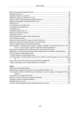 Raiul şi Iadul
179
Starea de inocenţă a îngerilor din rai........................................................................................65
Starea de pace în rai............................................................................................................... ..68
Împletirea raiului cu omenirea.................................................................................................70
Împletirea raiului cu omul prin Cuvânt....................................................................................73
Raiul şi iadul îşi trag existenţa din rândul omenirii............................................................... ..77
Păgânii sau popoarele din afara bisericii în rai...................................................................... ..79
Pruncii în rai.............................................................................................................................83
Cei înţelepţi şi cei simpli în rai.................................................................................................87
Cei bogaţi şi cei săraci în rai................................................................................................. ..92
Căsătoria în rai.........................................................................................................................96
Ocupaţiile îngerilor din rai.....................................................................................................102
Bucuria şi fericirea cerească...................................................................................................104
Imensitatea raiului..................................................................................................................110
Lumea spiritelor şi stadiul omului după moarte.....................................................................113
Ce este lumea spiritelor..........................................................................................................113
Fiecare om este un spirit în ceea ce priveşte mintea sa .........................................................116
Ridicarea omului din morţi şi intrarea sa în viaţa eternă........................................................118
Omul are după moarte o formă umană perfectă.....................................................................120
Omul posedă în cealaltă lume simţurile, memoria, gândul şi sentimentele care le-a avut în
lume, şi nu lasă nimic în urmă în afară de trupul său pământesc...............................123
Stadiul unui om după moarte e determinat de viaţa dusă de el în lume………………….....129
Încântările vieţii fiecăruia sunt preschimbate după moarte în încântări corespunzătoare......136
Primul stadiu al omului după moarte.....................................................................................139
Al doilea stadiu al omului după moarte..................................................................................141
Al treilea stadiu al omului după moarte este un stadiu de instruire pentru cei ce vor merge în
rai................................................................................................................................146
Nimeni nu e primit în rai printr-un act de milă necondiţionată..............................................150
Viaţa ce duce spre rai nu e atât de dificilă cum cred unii.......................................................152
Iadul.......................................................................................................................................157
Dumnezeu guvernează iadurile..............................................................................................157
Dumnezeu nu condamnă pe nimeni la iad, ci spiritele singure o fac ................................... 159
Toţi locuitorii iadului se află în răul şi în falsitatea care îşi au originea în dragostea de sine şi
de lume.......................................................................................................................161
Focul iadului şi scrâşnitul din dinţi........................................................................................166
Răutatea şi artele ticăloase ale spiritelor infernale.................................................................170
Aparenţa, situarea şi numărul iadurilor………………………..............................................171
Echilibrul între rai şi iad ........................................................................................................173
Omul se află în libertate datorită echilibrului dintre rai şi iad................................................176
 