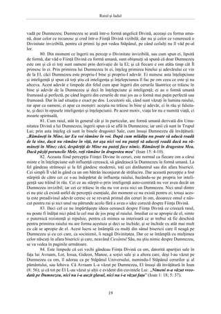 Raiul şi Iadul
19
vadă pe Dumnezeu; Dumnezeu se arată într-o formă angelică Divină, aceeaşi cu forma uma-
nă, doar celor ce recunosc şi cred într-o Fiinţă Divină vizibilă; dar nu şi celor ce venerează o
Divinitate invizibilă, pentru că primii îşi pot vedea Stăpânul, pe când ceilalţi nu îl văd pe-al
lor.
80. Din moment ce îngerii nu percep o Divinitate invizibilă, sau cum spun ei, lipsită
de formă, dar văd o Fiinţă Divină cu formă umană, sunt obişnuiţi să spună că doar Dumnezeu
este om şi că ei toţi sunt oameni prin derivaţie de la El; şi că fiecare e om atâta timp cât Îl
primesc în ei. Prin primirea lui Dumnezeu în ei, înţeleg primirea binelui şi adevărului ce vin
de la El, căci Dumnezeu este propriu-I bine şi propriu-I adevăr. Ei numesc asta înţelepciune
şi inteligenţă şi spun că toţi ştiu că inteligenţa şi înţelepciunea îl fac pe om ceea ce este şi nu
altceva. Acest adevăr e limpede din felul cum apar îngerii din cerurile lăuntrice ce trăiesc în
bine şi adevăr de la Dumnezeu şi deci în înţelepciune şi inteligenţă; ei au o formă umană
frumoasă şi perfectă, pe când îngerii din cerurile de mai jos au o formă mai puţin perfectă sau
frumoasă. Dar în iad situaţia e exact pe dos. Locuitorii săi, când sunt văzuţi în lumina raiului,
rar apar ca oameni; ei apar ca monştri: aceştia nu trăiesc în bine şi adevăr, ci în rău şi falsita-
te, şi deci în opusele inteligenţei şi înţelepciunii. Pe acest motiv, viaţa lor nu e numită viaţă, ci
moarte spirituală,
81. Cum raiul, atât în general cât şi în particular, are formă umană derivată din Uma-
nitatea Divină a lui Dumnezeu, îngerii spun că se află în Dumnezeu; iar unii că sunt în Trupul
Lui; prin asta înţeleg că sunt în binele dragostei Sale, cum însuşi Dumnezeu dă învăţătură:
„Rămâneţi în Mine, iar Eu voi rămâne în voi. După cum mlădiţa nu poate să aducă roadă
de la sine, dacă nu rămâne în viţă, tot aşa nici voi nu puteţi să aduceţi roadă dacă nu ră-
mâneţi în Mine; căci, despărţiţi de Mine nu puteţi face nimic. Rămâneţi în dragostea Mea.
Dacă păziţi poruncile Mele, veţi rămâne în dragostea mea” (Ioan 15: 4-10).
82. Aceasta fiind percepţia Fiinţei Divine în ceruri, este normal ca fiecare om a cărui
minte e în înţelepciune sub influenţă cerească, să gândească la Dumnezeu în formă umană. La
fel gândeau strămoşii şi la fel gândesc modernii, toţi cei dinlăuntrul sau din afara bisericii.
Cei simpli Îl văd în gând ca un om bătrân înconjurat de strălucire. Dar această percepţie a fost
stârpită de către cei ce s-au îndepărtat de influenţa raiului, bazându-se pe propria lor inteli-
genţă sau trăind în rău. Cei ce au stârpit-o prin inteligenţă auto-centrată nu vor avea decât un
Dumnezeu invizibil; iar cei ce trăiesc în rău nu vor avea nici un Dumnezeu. Nici unul dintre
ei nu ştie că există astfel de percepţii esenţiale, din moment ce nu există pentru ei; totuşi aces-
ta este preadivinul adevăr ceresc ce se revarsă primul din ceruri în om, deoarece omul e năs-
cut pentru rai şi nici unul nu pătrunde acolo fără a avea o idee corectă despre Fiinţa Divină.
83. Deci cel ce nu împărtăşeşte ideea cerească despre Fiinţa Divină ce creează raiul,
nu poate fi înălţat nici până la cel mai de jos prag al raiului. Imediat ce se apropie de el, simte
o puternică rezistenţă şi repulsie, pentru că mintea sa interioară ce ar trebui să fie deschisă
pentru primirea raiului nu are forma acestuia şi deci se închide; şi se închide cu atât mai mult
cu cât se apropie de el. Acest lucru se întâmplă cu mulţi din sânul bisericii care îl neagă pe
Dumnezeu şi cu cei care, ca socinienii, îi neagă Divinitatea. Dar ce se întâmplă cu mulţimea
celor născuţi în afara bisericii şi care, neavând Cuvântul Său, nu ştiu nimic despre Dumnezeu,
se va vedea în paginile următoare.
84. Este limpede că cei vechi gândeau Fiinţa Divină ca om, datorită apariţiei sale în
faţa lui Avraam, Lot, Iosua, Gideon, Manoe, a soţiei sale şi a altora care, deşi l-au văzut pe
Dumnezeu ca om, îl adorau ca pe Stăpânul Universului, numindu-l Stăpânul cerurilor şi al
pământului, sau Iehova. Că Avraam L-a văzut pe Dumnezeu, El însuşi dă învăţătură în Ioan
(8: 56); şi că tot pe El L-au văzut şi alţii e evident din cuvintele Lui: „Nimeni n-a văzut vreo-
dată pe Dumnezeu, nici nu i-a auzit glasul, nici nu i-a văzut faţa” (Ioan 1: 18; 5: 37).
 