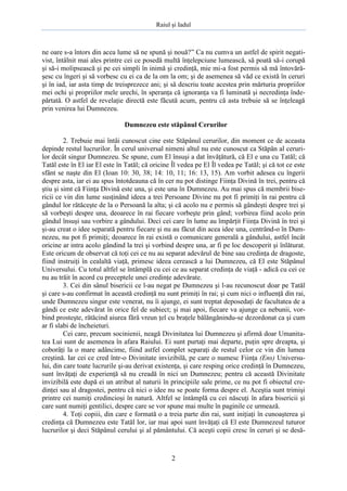 Raiul şi Iadul
2
ne oare s-a întors din acea lume să ne spună şi nouă?” Ca nu cumva un astfel de spirit negati-
vist, întâlnit mai ales printre cei ce posedă multă înţelepciune lumească, să poată să-i corupă
şi să-i molipsească şi pe cei simpli în inimă şi credinţă, mie mi-a fost permis să mă întovără-
şesc cu îngeri şi să vorbesc cu ei ca de la om la om; şi de asemenea să văd ce există în ceruri
şi în iad, iar asta timp de treisprezece ani; şi să descriu toate acestea prin mărturia propriilor
mei ochi şi propriilor mele urechi, în speranţa că ignoranţa va fi luminată şi necredinţa înde-
părtată. O astfel de revelaţie directă este făcută acum, pentru că asta trebuie să se înţeleagă
prin venirea lui Dumnezeu.
Dumnezeu este stăpânul Cerurilor
2. Trebuie mai întâi cunoscut cine este Stăpânul cerurilor, din moment ce de aceasta
depinde restul lucrurilor. În cerul universal nimeni altul nu este cunoscut ca Stăpân al ceruri-
lor decât singur Dumnezeu. Se spune, cum El însuşi a dat învăţătură, că El e una cu Tatăl; că
Tatăl este în El iar El este în Tatăl; că oricine Îl vedea pe El Îl vedea pe Tatăl; şi că tot ce este
sfânt se naşte din El (Ioan 10: 30, 38; 14: 10, 11; 16: 13, 15). Am vorbit adesea cu îngerii
despre asta, iar ei au spus întotdeauna că în cer nu pot distinge Fiinţa Divină în trei, pentru că
ştiu şi simt că Fiinţa Divină este una, şi este una în Dumnezeu. Au mai spus că membrii bise-
ricii ce vin din lume susţinând ideea a trei Persoane Divine nu pot fi primiţi în rai pentru că
gândul lor rătăceşte de la o Persoană la alta; şi că acolo nu e permis să gândeşti despre trei şi
să vorbeşti despre una, deoarece în rai fiecare vorbeşte prin gând; vorbirea fiind acolo prin
gândul însuşi sau vorbire a gândului. Deci cei care în lume au împărţit Fiinţa Divină în trei şi
şi-au creat o idee separată pentru fiecare şi nu au făcut din acea idee una, centrând-o în Dum-
nezeu, nu pot fi primiţi; deoarece în rai există o comunicare generală a gândului, astfel încât
oricine ar intra acolo gândind la trei şi vorbind despre una, ar fi pe loc descoperit şi înlăturat.
Este oricum de observat că toţi cei ce nu au separat adevărul de bine sau credinţa de dragoste,
fiind instruiţi în cealaltă viaţă, primesc ideea cerească a lui Dumnezeu, că El este Stăpânul
Universului. Cu totul altfel se întâmplă cu cei ce au separat credinţa de viaţă - adică cu cei ce
nu au trăit în acord cu preceptele unei credinţe adevărate.
3. Cei din sânul bisericii ce l-au negat pe Dumnezeu şi l-au recunoscut doar pe Tatăl
şi care s-au confirmat în această credinţă nu sunt primiţi în rai; şi cum nici o influenţă din rai,
unde Dumnezeu singur este venerat, nu îi ajunge, ei sunt treptat deposedaţi de facultatea de a
gândi ce este adevărat în orice fel de subiect; şi mai apoi, fiecare va ajunge ca nebunii, vor-
bind prosteşte, rătăcind aiurea fără vreun ţel cu braţele bălăngănindu-se dezordonat ca şi cum
ar fi slabi de încheieturi.
Cei care, precum socinienii, neagă Divinitatea lui Dumnezeu şi afirmă doar Umanita-
tea Lui sunt de asemenea în afara Raiului. Ei sunt purtaţi mai departe, puţin spre dreapta, şi
coborâţi la o mare adâncime, fiind astfel complet separaţi de restul celor ce vin din lumea
creştină. Iar cei ce cred într-o Divinitate invizibilă, pe care o numesc Fiinţa (Ens) Universu-
lui, din care toate lucrurile şi-au derivat existenţa, şi care resping orice credinţă în Dumnezeu,
sunt învăţaţi de experienţă să nu creadă în nici un Dumnezeu; pentru că această Divinitate
invizibilă este după ei un atribut al naturii în principiile sale prime, ce nu pot fi obiectul cre-
dinţei sau al dragostei, pentru că nici o idee nu se poate forma despre el. Aceştia sunt trimişi
printre cei numiţi credincioşi în natură. Altfel se întâmplă cu cei născuţi în afara bisericii şi
care sunt numiţi gentilici, despre care se vor spune mai multe în paginile ce urmează.
4. Toţi copiii, din care e formată o a treia parte din rai, sunt iniţiaţi în cunoaşterea şi
credinţa că Dumnezeu este Tatăl lor, iar mai apoi sunt învăţaţi că El este Dumnezeul tuturor
lucrurilor şi deci Stăpânul cerului şi al pământului. Că aceşti copii cresc în ceruri şi se desă-
 