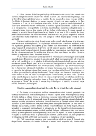 Raiul şi Iadul
20
85. Doar cu mare dificultate pot înţelege că Dumnezeu este om cei care judecă toate
lucrurile prin prisma ideilor senzitive ale omului exterior. Căci un astfel de om gândeşte Fiin-
ţa Divină la fel cum gândeşte lumea şi lucrările din ea; aşadar el nu poate concepe altfel un
Om Divin şi Spiritual, decât ca pe un om corporal obişnuit; aşa trage concluzia că, dacă
Dumnezeu ar fi om, ar avea mărimea universului; şi dacă ar guverna raiul şi pământul, ar
face-o prin intermediul multor subordonaţi, în maniera regilor acestei lumi. Dacă i s-ar spune
că în rai spaţiul nu e conceput la fel ca în lume, nu ar înţelege; căci el nu poate gândi decât ce
e natural şi poate concepe doar spaţiul ce îl are în faţa ochilor; dar ar fi o mare greşeală să
gândeşti în acest fel lucrurile privitoare la rai. Spaţiul în rai nu e la fel ca spaţiul din lume,
pentru că cel din lume e fix şi deci măsurabil; însă în rai nu e aşa, şi deci nu poate fi măsurat.
Vom spune mai multe despre asta când vom ajunge să vorbim despre spaţiu şi timp în lumea
spirituală.
Mai apoi, oricine ştie cât de departe poate vedea ochiul, până la soare şi la stele, care
sunt la o atât de mare depărtare. Cel ce gândeşte mai adânc ştie că vederea interioară, adică
cea a gândului, pătrunde mai departe, şi că o vedere încă mai lăuntrică are o rază mult mai
largă. Ce poate fi atunci dincolo de privirea Divină care este cea mai înaltă şi mai pătrunză-
toare dintre toate? Asta se întâmplă deoarece gândul are o rază atât de mare încât toate lucru-
rile din rai sunt comunicate fiecărui locuitor de acolo, fiind toate lucruri ale Sferei Divine ce
creează şi umplu raiul, cum a fost arătat mai sus.
86. Locuitorii raiului sunt uimiţi de faptul că omul se consideră inteligent atunci când,
gândind despre Dumnezeu, gândeşte la ceva invizibil, adică incomprehensibil sub orice for-
mă; şi că îi consideră pe cei ce gândesc altfel neinteligenţi şi oameni simpli, pe când adevărul
este tocmai pe dos. Îngerii spun: „Cei ce se consideră inteligenţi să se întrebe dacă nu cumva
primesc natura ca pe Dumnezeu; unii, natură ca esenţă a vederii iar alţii, natură în ascunzişu-
rile ei. Sunt ei oare atât de orbi încât să nu ştie ce este Dumnezeu, ce e un înger, ce e un spirit,
ce e propriul lor suflet ce trăieşte după moarte şi ce este viaţa raiului în om? Şi nu sunt oare ei
la fel de ignoranţi în alte privinţe intelectuale? Totuşi, cei pe care îi numesc simpli ştiu toate
aceste lucruri în felul lor. Ei au o concepţie despre Dumnezeul lor, că este o Fiinţă Divină cu
formă umană; despre un înger că este un om ceresc; despre propriul lor suflet ce are să trăias-
că după moarte că devine mai apoi un înger; şi despre viaţa raiului în om că e viaţa trăită du-
pă preceptele Divine”. Pe aceştia îi numesc îngerii inteligenţi şi potriviţi pentru rai, iar pe
ceilalţi, dimpotrivă, neinteligenţi.
Există o corespondenţă între toate lucrurile din rai şi toate lucrurile omeneşti
87. În ziua de azi nu se ştie ce astfel de corespondenţe există. Această ignoranţă e ca-
uzată de multe motive; însă cauza majoră e că omul s-a separat de rai prin dragostea de sine şi
de lume. Cel ce se iubeşte pe sine şi lumea mai presus de toate, îndrăgeşte doar lucrurile lu-
meşti, pentru că acestea îi alimentează simţurile exterioare şi îi satisfac mintea inferioară, şi
respinge lucrurile spirituale ce mulţumesc simţurile interioare şi farmecă sufletul, el dă aceste
lucruri de o parte spunând că sunt prea înalte pentru înţelegerea unui om. Cu totul altfel se
întâmpla cu cei vechi, deoarece pentru ei ştiinţa corespondenţelor era ştiinţa majoră. Prin in-
termediul ei au devenit mai inteligenţi şi înţelepţi, iar cei din lumea bisericii comunicau cu
raiul; ştiinţa corespondenţelor este o ştiinţă angelică. Cei mai vechi oameni, care erau oameni
celeşti, îşi bazau gândurile pe corespondenţe, la fel cum fac îngerii. De aceea ei puteau vorbi
cu îngerii şi Dumnezeu însuşi le apărea des şi îi instruia. Dar în ziua de azi, acea ştiinţă este
în întregime pierdută, astfel încât nici măcar nu se mai ştie ce este corespondenţa.
88. Fără cunoaşterea a ceea ce este corespondenţa, nimic nu poate fi limpede ştiut
despre lumea spirituală; nici despre influenţa sa asupra lumii obişnuite; nici măcar relaţia
 