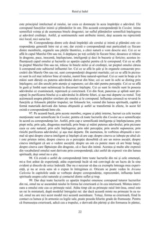 Raiul şi Iadul
22
este principiul intelectual al raiului, iar ceea ce domneşte în acea împărăţie e adevărul. Ele
corespund funcţiilor inimii şi plămânilor în om. Din această corespondenţă în Cuvânt, inima
semnifică voinţa şi de asemenea binele dragostei; iar suflul plămânilor semnifică înţelegerea
şi adevărul credinţei. Astfel, şi sentimentele sunt atribuite inimii, deşi aceasta nu reprezintă
nici locul, nici sursa lor.
96. Corespondenţa dintre cele două împărăţii ale cerului şi inimă şi plămâni este co-
respondenţa generală între rai şi om; dar există o corespondenţă mai particulară cu fiecare
dintre membrele, organele sau părţile lăuntrice, a cărei natură o vom descrie aici. Cei ce se
află în capul Marelui Om sau rai, îi depăşesc pe toţi ceilalţi în fiecare bine; deoarece ei trăiesc
în dragoste, pace, inocentă, înţelepciune, inteligenţă şi deci în bucurie şi fericire; acestea in-
fluenţează capul omului şi lucrurile ce aparţin capului pentru că le corespund. Cei ce se află
în pieptul Marelui Om sau rai, trăiesc în binele milei şi al credinţei, iar pieptul omului căruia
îi corespund este subiectul influentei lor. Cei ce se află în şale şi în organele consacrate pro-
creării din Marele Om sau rai, sunt corespondenţii dragostei maritale; cei ce se află în picioa-
re sunt în cel mai inferior bine al raiului, numit bine natural-spiritual. Cei ce sunt în braţe şi în
mâini sunt dăruiţi cu puterea adevărului derivat din bine; cei ce sunt în ochi se disting prin
înţelegere; cei din urechi prin atenţie şi supunere; cei din nări pentru percepţie. Cei ce se află
în gură şi limbă sunt neîntrecuţi la discursuri înţelepte. Cei ce sunt în rinichi sunt în posesia
adevărului ce examinează, reperează şi corectează. Cei din ficat, pancreas şi splină sunt pri-
cepuţi în purificarea binelui şi a adevărului în diferite feluri, şi aşa mai departe cu restul. Toţi
acţionează asupra părţilor similare ale omului şi le corespund. Influenţa cerească se revarsă în
funcţiile şi foloasele părţilor trupului; iar foloasele lor, venind din lumea spirituală, capătă o
formă materială derivată din lumea obişnuită şi astfel se transformă în efecte, în acest fel
există o corespondenţă între ele.
97. Pe această bază, prin aceste membre, organe şi părţi interne, lucruri ca cele tocmai
menţionate sunt semnificate în Cuvânt, pentru că toate lucrurile din Cuvânt au o semnificaţie
în acord cu corespondenţa lor. Astfel, prin cap e semnificată inteligenţa şi înţelepciunea; prin
piept mila; prin şale, dragostea maritală; prin braţe şi mâini puterea adevărului; prin picioare
ceea ce este natural; prin ochi înţelegerea; prin nări percepţia; prin urechi supunerea; prin
rinichi purificarea adevărului; şi aşa mai departe. De asemenea, în vorbirea obişnuită e nor-
mal să spui despre cineva inteligent şi înţelept că are cap; despre cineva ce iubeşte pe altul că-
i este prieten intim; despre cineva cu o percepţie deosebită că are un miros ascuţit; despre
cineva inteligent că are o vedere ascuţită; despre un om cu putere mare că are braţe lungi;
despre cineva care făptuieşte din dragoste, că o face din inimă. Acestea şi multe alte expresii
din vocabularul omului sunt derivate prin corespondenţă; căci astfel de expresii vin din lumea
spirituală, deşi omul nu o ştie.
98. Că există o astfel de corespondenţă între toate lucrurile din rai şi cele omeneşti,
mi-a fost arătat de experienţă; atâta experienţă încât să mă convingă de un lucru de la sine
evident şi dincolo de orice îndoială. Dar nu e necesar să dau ca exemplu întreaga mea experi-
enţă, şi nu ar avea sens să o expun în întregimea ei. Oricum se poate vedea în Arcana
Cælestia în capitolele unde se vorbeşte despre corespondenţe, reprezentări, influenţa lumii
spirituale asupra celei naturale şi contactul dintre suflet şi trup.
99. Dar deşi toate lucrurile ce aparţin trupului omenesc corespund tuturor lucrurilor
din rai, omul nu se aseamănă raiului în forma lui exterioară ci în cea interioară. Mintea interi-
oara a omului este cea ce primeşte raiul. Atâta timp cât ea primeşte raiul într-însa, omul este
un rai în miniatură, după modelul întregului rai: dar dacă această minte nu primeşte în ea ra-
iul, omul nu are nici acest model nici această asemănare. Totuşi, forma sa exterioară, fiind în
contact cu lumea şi în armonie cu legile sale, poate poseda felurite grade de frumuseţe. Pentru
că frumuseţea exterioară, adică cea a trupului, e derivată din părinţi şi din formarea în pântec,
 