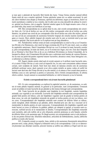Raiul şi Iadul
23
şi mai apoi e păstrată de lucrurile fără limită din lume. Totuşi forma omului natural diferă
foarte mult de cea a omului spiritual. Forma spiritului uman mi s-a arătat ocazional; în unii
ale căror trăsături erau drepte şi frumoase, spiritul era deformat, negru şi monstruos, încât l-ai
numi asemănare a iadului şi nu a raiului; dar în alţii care nu erau deosebit de arătoşi în exteri-
or, spiritul era frumos, clar şi angelic. Spiritul omului apare la fel după moarte cum a fost şi
pe când trăia, deşi atunci era îmbrăcat cu un trup.
100. Dar corespondenţa nu se aplică doar la om, căci există corespondenţe ale ceruri-
lor între ele. Cel de-al doilea cer sau cel din mijloc corespunde celui de-al treilea sau celui
lăuntric; iar primul sau cerul de jos corespunde celui de-al doilea sau celui din mijloc, primul
cer sau cel de jos corespunde de asemenea formelor trupeşti ale omului numite membre, or-
gane şi viscere. Deci, părţile trupeşti ale omului sunt cele în care se termină raiul şi pe care
acesta se sprijină. Dar acest adevăr va fi explicat mai pe larg altundeva.
101. Neîndoielnic trebuie notat că toate corespondenţele cu raiul se fac şi cu Umanita-
tea Divină a lui Dumnezeu, căci raiul îşi trage existenţa din El iar El este raiul, cum s-a arătat
în capitolele anterioare. Dacă Umanitatea Divină nu s-ar fi revărsat în toate lucrurile cerului
şi, prin corespondenţe, în toate ale lumii, nu ar fi existat nici înger, nici om. Este deci limpede
de ce Domnul a fost făcut Om şi de ce şi-a îmbrăcat Divinitatea cu forma Umanităţii, de la
început la sfârşit; căci Umanitatea Divină din care a subzistat raiul înainte de venirea Domnu-
lui nu mai era potrivită pentru suportul tuturor lucrurilor, deoarece omul, baza întregului cer,
a subminat şi a distrus ordinea.
102. Îngerii rămân uimiţi când aud că există oameni ce îi atribuie toate lucrurile natu-
rii şi nimic Fiinţei Divine şi care cred că trupurile lor, în care sunt concentrate atâtea minuni
cereşti, sunt sculptate de natură. Sunt încă mai uluiţi că raţiunea omului este de asemenea
atribuită aceleiaşi surse; dacă oamenii şi-ar eleva puţin minţile ar putea vedea că astfel de
lucruri sunt derivate din Fiinţa Divină şi nu din natură; şi că natura a fost creată doar pentru a
îmbrăca ceea ce este spiritual şi pentru a-l prezenta, într-o formă corespunzătoare, în ultima
sferă a ordinii. Aceşti oameni se aseamănă bufniţelor ce văd în întuneric şi nu în lumină.
Există o corespondenţă între rai şi toate lucrurile pământeşti
103. Ce este corespondenţa s-a explicat în capitolul anterior, şi, de asemenea, s-a ară-
tat că toate părţile trupului animal, în general şi în particular, sunt corespondente. Urmează
acum să arătăm că toate lucrurile de pe pământ şi din lumea întreagă sunt corespondenţe.
104. Toate lucrurile de pe pământ sunt împărţite în trei împărăţii, numite împărăţia
animală, cea vegetală şi cea minerală. Lucrurile din împărăţia animală sunt corespondenţe de
gradul întâi pentru căi trăiesc; cele ale împărăţiei vegetale sunt de gradul al doilea pentru că
doar cresc; iar cele ale împărăţiei minerale de gradul ai treilea pentru că nici nu trăiesc, nici
nu cresc. Corespondenţele din împărăţia animală sunt creaturi de diferite feluri ce trăiesc,
unele mergând, altele târându-se pe pământ, altele zburând prin aer; dar nu e necesari să le
menţionăm în detaliu pentru că sunt cunoscute. Corespondenţele din împărăţia vegetală sunt
toate lucruri ce cresc şi înfloresc în grădini, păduri, pe câmpuri şi pajişti; şi acestea sunt cu-
noscute, nefiind nevoia să le menţionăm în detaliu. Corespondenţele din împărăţia minerală
sunt metalele, atât cele nobile cât şi cele obişnuite; pietrele preţioase şi cele banale; solurile
de diferite feluri şi de asemenea apa. Pe lângă acestea, tot corespondenţe sunt şi cele prelucra-
te de om pentru folosul său: feluritele mâncăruri, articolele de îmbrăcăminte, casele, edificiile
publice şi multe alte lucruri.
105. Corpurile cereşti ca soarele, luna, stelele şi de asemenea fenomenele atmosferice
precum norii, ceaţa, ploaia, fulgerul şi trăsnetul sunt şi ele corespondenţe. Cele ce se datorea-
ză prezenţei sau absenţei soarelui, precum lumina şi umbra sau căldura şi frigul sunt de ase-
 