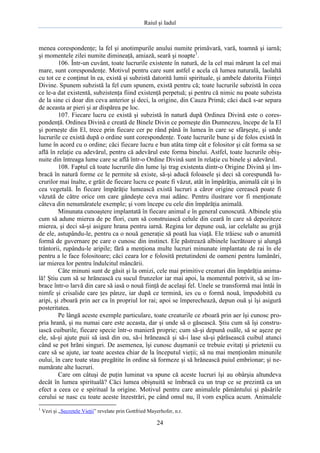 Raiul şi Iadul
24
menea corespondenţe; la fel şi anotimpurile anului numite primăvară, vară, toamnă şi iarnă;
şi momentele zilei numite dimineaţă, amiază, seară şi noapte1
.
106. Într-un cuvânt, toate lucrurile existente în natură, de la cel mai mărunt la cel mai
mare, sunt corespondenţe. Motivul pentru care sunt astfel e acela că lumea naturală, laolaltă
cu tot ce e conţinut în ea, există şi subzistă datorită lumii spirituale, şi ambele datorita Fiinţei
Divine. Spunem subzistă la fel cum spunem, există pentru că; toate lucrurile subzistă în ceea
ce le-a dat existentă, subzistenţa fiind existenţă perpetuă; şi pentru că nimic nu poate subzista
de la sine ci doar din ceva anterior şi deci, la origine, din Cauza Primă; căci dacă s-ar separa
de aceasta ar pieri şi ar dispărea pe loc.
107. Fiecare lucru ce există şi subzistă în natură după Ordinea Divină este o cores-
pondenţă. Ordinea Divină e creată de Binele Divin ce porneşte din Dumnezeu, începe de la El
şi porneşte din El, trece prin fiecare cer pe rând până în lumea în care se sfârşeşte, şi unde
lucrurile ce există după o ordine sunt corespondenţe. Toate lucrurile bune şi de folos există în
lume în acord cu o ordine; căci fiecare lucru e bun atâta timp cât e folositor şi cât forma sa se
află în relaţie cu adevărul, pentru că adevărul este forma binelui. Astfel, toate lucrurile obiş-
nuite din întreaga lume care se află într-o Ordine Divină sunt în relaţie cu binele şi adevărul.
108. Faptul că toate lucrurile din lume îşi trag existenta dintr-o Origine Divină şi îm-
bracă în natură forme ce le permite să existe, să-şi aducă foloasele şi deci să corespundă lu-
crurilor mai înalte, e grăit de fiecare lucru ce poate fi văzut, atât în împărăţia, animală cât şi în
cea vegetală. În fiecare împărăţie lumească există lucruri a căror origine cerească poate fi
văzută de către orice om care gândeşte ceva mai adânc. Pentru ilustrare vor fi menţionate
câteva din nenumăratele exemple; şi vom începe cu cele din împărăţia animală.
Minunata cunoaştere implantată în fiecare animal e în general cunoscută. Albinele ştiu
cum să adune mierea de pe flori, cum să construiască celule din ceară în care să depoziteze
mierea, şi deci să-şi asigure hrana pentru iarnă. Regina lor depune ouă, iar celelalte au grijă
de ele, astupându-le, pentru ca o nouă generaţie să poată lua viaţă. Ele trăiesc sub o anumită
formă de guvernare pe care o cunosc din instinct. Ele păstrează albinele lucrătoare şi alungă
trântorii, rupându-le aripile; fără a menţiona multe lucruri minunate implantate de rai în ele
pentru a le face folositoare; căci ceara lor e folosită pretutindeni de oameni pentru lumânări,
iar mierea lor pentru îndulcitul mâncării.
Câte minuni sunt de găsit şi la omizi, cele mai primitive creaturi din împărăţia anima-
lă! Ştiu cum să se hrănească cu sucul frunzelor iar mai apoi, la momentul potrivit, să se îm-
brace într-o larvă din care să iasă o nouă fiinţă de acelaşi fel. Unele se transformă mai întâi în
nimfe şi crisalide care ţes pânze, iar după ce termină, ies cu o formă nouă, împodobită cu
aripi, şi zboară prin aer ca în propriul lor rai; apoi se împerechează, depun ouă şi îşi asigură
posteritatea.
Pe lângă aceste exemple particulare, toate creaturile ce zboară prin aer îşi cunosc pro-
pria hrană, şi nu numai care este aceasta, dar şi unde să o găsească. Ştiu cum să îşi constru-
iască cuiburile, fiecare specie într-o manieră proprie; cum să-şi depună ouăle, să se aşeze pe
ele, să-şi ajute puii să iasă din ou, să-i hrănească şi să-i lase să-şi părăsească cuibul atunci
când se pot hrăni singuri. De asemenea, îşi cunosc duşmanii ce trebuie evitaţi şi prietenii cu
care să se ajute, iar toate acestea chiar de la începutul vieţii; să nu mai menţionăm minunile
oului, în care toate stau pregătite în ordine să formeze şi să hrănească puiul embrionar; şi ne-
numărate alte lucruri.
Care om câtuşi de puţin luminat va spune că aceste lucruri îşi au obârşia altundeva
decât în lumea spirituală? Căci lumea obişnuită se îmbracă cu un trup ce se prezintă ca un
efect a ceea ce e spiritual la origine. Motivul pentru care animalele pământului şi păsările
cerului se nasc cu toate aceste înzestrări, pe când omul nu, îl vom explica acum. Animalele
1
Vezi şi „Secretele Vieţii” revelate prin Gottfried Mayerhofer, n.r.
 