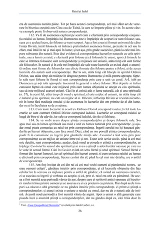 Raiul şi Iadul
26
era de asemenea numită pâine. Tot pe baza acestei corespondenţe, cel mai sfânt act de vene-
rare în biserica creştină este Cina cea de Taină, la care se împarte pâine şi vin. În aceste câte-
va exemple poate fi observată natura corespondenţei.
112. Va fi de asemenea explicat pe scurt cum e efectuată prin corespondenţe conjunc-
ţia raiului cu lumea. Împărăţia lui Dumnezeu este o împărăţie de scopuri ce sunt foloase; sau,
ceea ce e acelaşi lucru, de foloase ce sunt scopuri. Aşa a fost creat şi format universul de către
Fiinţa Divină, încât foloasele să îmbrace pretutindeni asemenea forme, prezente în act sau în
efect, mai întâi în rai şi mai apoi în lume; şi tot aşa, prin grade succesive, până la cele mai im-
pure substanţe din natură. Este deci evident că corespondenţa lucrurilor naturale cu cele spiri-
tuale, sau a lumii cu raiul, e efectuată prin foloase şi că foloasele le unesc; apoi că formele în
care se îmbrăca foloasele sunt corespondenţe şi mijloace ale uniunii, atâta timp cât sunt forme
ale foloaselor. În natură şi în cele trei împărăţii ale sale toate lucrurile ce există după o anumi-
tă ordine sunt forme ale foloaselor sau efecte formate din foloase pentru a folosi, şi de aceea
lucrurile din natură sunt corespondenţe. Dar la om, atâta timp cât trăieşte în spiritul Ordinii
Divine, sau atâta timp cât trăieşte în dragoste pentru Dumnezeu şi milă pentru aproape, fapte-
le sale sunt foloase în formă şi sunt corespondenţe prin care e unit cu cerul. A-L iubi pe
Dumnezeu şi a-ţi iubi aproapele înseamnă în general a aduce foloase. Mai departe ar trebui
cunoscut faptul că omul este mijlocul prin care lumea obişnuită se uneşte cu cea spirituală,
sau că este mijlocul acestei uniuni. Căci în el există atât o lume naturală, cât şi una spirituală
(n. 57); în acest fel, atâta timp cât omul e spiritual, el este mijloc al uniunii, iar atâta timp cât
e natural şi nu spiritual, nu este un mijloc al ei. Oricum, influenţa Divină se revarsă neconte-
nit în lume fără mediaţia omului şi de asemenea în lucrurile din om primite de el din lume,
dar nu şi în facultatea sa de a raţiona.
113. Cum toate lucrurile în acord cu Ordinea Divină corespund raiului, la fel toate lu-
crurile ce sunt contrare Ordinii Divine corespund iadului. Lucrurile ce corespund raiului se
leagă de bine şi de adevăr, iar cele ce corespund iadului, de rău şi falsitate.
114. Se va vorbi acum despre ştiinţa corespondenţelor şi despre foloasele sale. S-a
spus mai sus că lumea spirituală sau raiul e unit cu lumea naturală prin corespondenţe, şi aşa-
dar omul poate comunica cu raiul tot prin corespondenţe. Îngerii cerului nu îşi bazează gân-
durile pe lucruri obişnuite, cum face omul. Deci, când un om posedă ştiinţa corespondenţelor,
poate fi în comuniune cu îngerii prin gândurile minţii sale. Cuvântul a fost scris prin pure
corespondenţe ca un mijloc de uniune între rai şi om. Toate cele scrise acolo, până la cel mai
mic detaliu, sunt corespondenţe; aşadar, dacă omul ar poseda o ştiinţă a corespondenţelor, ar
înţelege Cuvântul în sensul său spiritual şi ar avea o ştiinţă a adevărurilor ascunse pe care nu
le vede în sensul literal. Căci în Cuvânt există un sens literal şi unul spiritual. Sensul literal e
format din lucruri lumeşti, iar cel spiritual din lucruri cereşti; şi cum uniunea raiului cu lumea
e efectuată prin corespondenţe, fiecare cuvânt din el, până la cel mai mic detaliu, are o astfel
de corespondenţă.
115. Am fost învăţat de cei din rai că cei mai vechi oameni ai pământului nostru, ce
erau oameni celeşti2
, gândeau intuitiv prin corespondenţe, şi că lucrurile obişnuite din faţa
ochilor lor le serveau ca mijloace pentru o astfel de gândire; că având un asemenea caracter,
ei se asociau cu îngerii şi vorbeau cu aceştia; şi că, prin ei, raiul era unit cu pământul. De ace-
ea a fost numită acea perioadă vârsta de aur, despre care şi scriitorii antici spuneau că locuito-
rii raiului trăiau printre oameni şi se asociau cu ei ca prietenii cu prieteni. Dar după acele tim-
puri s-a născut o altă generaţie ce nu gândea intuitiv prin corespondenţe, ci printr-o ştiinţă a
corespondenţelor; şi atunci exista o uniune a raiului cu omul, dar nu de o natură atât de inti-
mă. Această nouă perioadă a fost numită vârsta de argint. Apoi a urmat o altă generaţie care
poseda încă o anumită ştiinţă a corespondenţelor, dar nu gândea după ea, căci trăia doar în
2
Vezi „Casa (Gospodăria) Domnului” revelată prin Jakob Lorber, n.r.
 