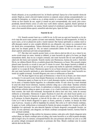 Raiul şi Iadul
27
binele obişnuit, şi nu ca predecesorii lor, în binele spiritual. Epoca lor a fost numită vârsta de
aramă. După ea, omul a devenit treptat exterior şi corporal; atunci ştiinţa corespondenţelor s-a
pierdut în întregime, şi o dată cu ea, şi ştiinţa raiului şi a multor din lucrurile cereşti. Aceste
vârste au fost numite de aur, argint şi aramă tot prin corespondenţă; căci aurul, prin cores-
pondenţă, denotă binele ceresc al celor mai vechi dintre oameni; argintul, binele spiritual al
celor ce au urmat primilor; iar arama, binele natural al următoarei generaţii; însă fierul după
care a fost numită ultima epocă, semnifică adevărul greu, lipsit de bine.
Soarele în rai
116. Soarele acestei lumi nu e vizibil în rai, la fel cum nu sunt nici lucrurile ce îşi de-
rivă viaţa din acest soare, pentru că toate sunt naturale. Natura îşi află începuturile, în fond, în
acest soare, şi tot ce pleacă de acolo e numit natural. Dar lumea spirituală ce conţine raiul se
află deasupra naturii şi este complet diferită de cea obişnuită; nici măcar nu comunică între
ele decât prin corespondenţe. Natura distincţiei dintre ele poate fi înţeleasă din ceea ce s-a
spus mai sus despre grade (n. 38); iar natura comunicării dintre ele din ce s-a spus în cele
două capitole anterioare privind corespondenţele.
117. Dar deşi nici soarele acestei lumi, şi nici altceva derivat din el, nu e văzut în rai,
acolo există totuşi un soare, lumină şi căldură, şi toate lucrurile de găsit şi în lume, pe lângă
nenumărate altele, deşi nu au o origine comună; căci toate lucrurile din rai sunt spirituale, pe
când cele din lume sunt naturale. Soarele raiului este Dumnezeu, lumina de acolo e Adevărul
Divin, iar căldura Binele Divin, şi ambele pleacă din Dumnezeu ca Soare. Din această origine
pleacă toate lucrurile ce există şi care pot fi văzute în ceruri. Dar despre lumină şi căldură şi
despre lucrurile ce îşi au originea în ele, se vor spune mai multe în capitolele următoare; acest
capitol se va ocupa de Soare. Dumnezeu apare în rai ca Soare deoarece este Dragoste Divină,
din care toate lucrurile spirituale şi, prin intermediul soarelui acestei lumi, toate lucrurile na-
turale îşi capătă existenţa. Această dragoste este ceea ce străluceşte ca Soarele.
118. Nu doar îngerii mi-au spus că Dumnezeu e văzut în rai ca Soare; am văzut uneori
eu însumi. Ce am auzit şi am văzut despre Dumnezeu voi descrie aici în câteva cuvinte.
Dumnezeu apare ca Soare nu în rai ci mult deasupra raiului; nu direct deasupra capu-
lui în zenit, ci înaintea feţelor îngerilor, la o altitudine medie. El este văzut la o mare distanţă
în unul din două locuri distincte, înaintea ochiului stâng sau a celui drept. Înaintea ochiului
drept El apare întocmai ca un Soare, în splendoare şi măreţie, asemenea soarelui acestei lumi;
dar înaintea ochiului stâng nu apare ca un soare, ci ca o lună în măreţie şi strălucire asemenea
lunii noastre, dar mult mai minunată, înconjurată de câteva luni mai mici, toate de aceeaşi
strălucire şi minunăţie. Dumnezeu îi apare fiecăruia în unul din cele două locuri pentru ca e
văzut de către fiecare în funcţie de natura eului în care îl vede; aşadar, într-un fel de către cei
ce Îl primesc în binele dragostei, şi într-alt fel de către cei ce îl primesc în binele credinţei.
Celor ce îl văd în binele dragostei le apare ca Soare, puternic şi arzător, în funcţie de felul
cum îl privesc. Aceştia se află în împărăţia Sa celestă. Dar celor ce îl văd în binele credinţei,
le apare ca Lună, strălucitoare şi minunată în funcţie de natura recepţiei lor. Aceştia se află în
împărăţia Lui spirituală. Iar asta datorită faptului că binele dragostei corespunde focului; iar
focul, în sens spiritual, este dragoste; iar binele credinţei corespunde luminii, lumina fiind în
sens spiritual credinţă.
Domnul apare în faţa ochilor lor deoarece mintea vede prin ochi; binele dragostei prin
ochiul drept, iar binele credinţei prin cel stâng; căci toate lucrurile ce se află în partea dreaptă,
atât în îngeri cât şi în oameni, corespund binelui din care porneşte adevărul; iar cele ce se află
pe partea stângă corespund adevărului ce porneşte din bine. Binele credinţei este în esenţă
adevăr derivat din bine.
 